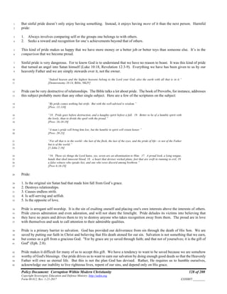 Policy Document: Corruption Within Modern Christianity 128 of 200
Copyright Sovereignty Education and Defense Ministry ,http://sedm.org
Form 08.012, Rev. 1-21-2017 EXHIBIT:________
But sinful pride doesn’t only enjoy having something. Instead, it enjoys having more of it than the next person. Harmful1
pride:2
1. Always involves comparing self or the groups one belongs to with others.3
2. Seeks a reward and recognition for one’s achievements beyond that of others.4
This kind of pride makes us happy that we have more money or a better job or better toys than someone else. It’s in the5
comparison that we become proud.6
Sinful pride is very dangerous. For to know God is to understand that we have no reason to boast. It was this kind of pride7
that turned an angel into Satan himself (Luke 10:18, Revelation 12:3-9). Everything we have has been given to us by our8
heavenly Father and we are simply stewards over it, not the owner.9
“Indeed heaven and the highest heavens belong to the Lord your God, also the earth with all that is in it.”10
[Deuteronomy 10:14, Bible, NKJV]11
Pride can be very destructive of relationships. The Bible talks a lot about pride. The book of Proverbs, for instance, addresses12
this subject probably more than any other single subject. Here are a few of the scriptures on the subject:13
“By pride comes nothing but strife. But with the well-advised is wisdom.”14
[Prov. 13:110]15
“18. Pride goes before destruction, and a haughty spirit before a fall. 19. Better to be of a humble spirit with16
the lowly, than to divide the spoil with the proud.”17
[Prov. 16:18-19]18
“A man’s pride will bring him low, but the humble in spirit will retain honor.”19
[Prov. 29:23]20
“For all that is in the world—the lust of the flesh, the lust of the eyes, and the pride of life—is not of the Father21
but is of the world.”22
[1 John 2:16]23
“16. These six things the Lord hates, yes, seven are an abomination to Him: 17. A proud look, a lying tongue,24
hands that shed innocent blood, 18. a heart that devises wicked plans, feet that are swift in running to evil, 19.25
a false witness who speaks lies, and one who sows discord among brethren.”26
[Prov 6:16-19]27
Pride:28
1. Is the original sin Satan had that made him fall from God’s grace.29
2. Destroys relationships.30
3. Causes endless strife.31
4. Is self-serving and selfish.32
5. Is the opposite of love.33
Pride is arrogant self-worship. It is the sin of exalting oneself and placing one's own interests above the interests of others.34
Pride craves admiration and even adoration, and will not share the limelight. Pride deludes its victims into believing that35
they have no peers and drives them to try to destroy anyone who takes recognition away from them. The proud are in love36
with themselves and seek to call attention to their admirable qualities.37
Pride is a primary barrier to salvation. God has provided our deliverance from sin through the death of His Son. We are38
saved by putting our faith in Christ and believing that His death atoned for out sin. Salvation is not something that we earn,39
but comes as a gift from a gracious God. "For by grace are ye saved through faith; and that not of yourselves; it is the gift of40
God" (Eph. 2:8).41
Pride makes it difficult for many of us to accept this gift. We have a tendency to want to be saved because we are somehow42
worthy of God's blessings. Our pride drives us to want to earn our salvation by doing enough good deeds so that the Heavenly43
Father will owe us eternal life. But this is not the plan God has devised. Rather, He requires us to humble ourselves,44
acknowledge our inability to live righteous lives, repent of our sins, and depend only on His grace.45
 