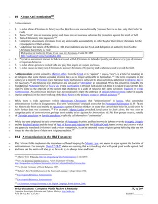 Policy Document: Corruption Within Modern Christianity 132 of 200
Copyright Sovereignty Education and Defense Ministry ,http://sedm.org
Form 08.012, Rev. 1-21-2017 EXHIBIT:________
10 About Anti-nomianism103
1
Antinomianism:2
1. Is what allows Christians to falsely say that God loves me unconditionally (because there is no law, only their belief in3
God).4
2. Turns “faith” into an insurance policy and Jesus into an insurance salesman for protection against the wrath of hell.5
3. Turns Christianity into paganism.104
6
4. Completely disconnects Christians from any enforceable accountability to either God or their fellow Christians for the7
consequences of their actions.8
5. Undermines the nature of the Bible as THE trust indenture and law book and delegation of authority from God to9
Christians that it truly is. See:10
Delegation of Authority Order from God to Christians, Form #13.007
http://sedm.org/Forms/FormIndex.htm
6. Provides a convenient excuse for lukewarm and selfish Christians to defend or justify just about every type of immoral11
or injurious behavior.12
7. Is what allows priests to molest kids and pray like angels at vespers and mass.13
8. Is what causes so many non-Christians to accuse Christians of hypocrisy and lawlessness and to avoid the faith.14
Antinomianism (a term coined by Martin Luther, from the Greek ἀντί, "against" + νόμος, "law"), is a belief or tendency in15
all religions that some therein consider existing laws as no longer applicable to themselves.105
The term originated in the16
context of a minority Protestant view that since faith itself alone is sufficient to attain salvation, adherence to religious law is17
not necessary,106
and religious laws themselves are set aside or "abrogated" as inessential. While the concept is related to the18
foundational Protestant belief of Sola Fide where justification is through faith alone in Christ; it is taken to an extreme. It is19
seen by some as the opposite of the notion that obedience to a code of religious law earns salvation: legalism or works20
righteousness. An antinomian theology does not necessarily imply the embrace of ethical permissiveness; rather it usually21
implies emphasis on the inner working of the Holy Spirit as the primary source of ethical guidance.107
22
While there is wide agreement within Mainstream Christianity that "antinomianism" is heresy, what constitutes23
antinomianism is often in disagreement. The term "antinomian" emerged soon after the Protestant Reformation (c.1517) and24
has historically been used mainly as a pejorative against Christian thinkers or sects who carried their belief in justification by25
faith further than was customary.108
For example, Martin Luther preached justification by faith alone, but was also an26
outspoken critic of antinomianism, perhaps most notably in his Against the Antinomians (1539). Few groups or sects, outside27
of Christian anarchism or Jewish anarchism, explicitly call themselves "antinomian".28
While the term originated in early controversies of Protestant doctrine, and has its roots in debates over the Synoptic Gospels29
and the Pauline Epistles and the issue of Paul of Tarsus and Judaism and the Biblical Greek terms anomia and anomos which30
are generally translated lawlessness and lawless respectively, it can be extended to any religious group believing they are not31
bound to obey the laws of their own religious tradition.109
32
10.1 Antinomianism in the Old Testament33
The Hebrew Bible emphasizes the importance of Israel keeping the Mosaic Law, and seems to argue against the doctrine of34
antinomianism. For example, Daniel 7:24-25 states as a warning that a certain king who will speak great words against God35
and wear out the saints will also go so far as to try to change times and laws:36
103
Adapted from Wikipedia, http://en.wikipedia.org/wiki/Antinomianism on 12/2/2010.
104
See: The Unlimited Liability Universe, Family Guardian Fellowship,
http://famguardian.org/Subjects/Spirituality/Articles/UnlimitedLiabilityUniverse.htm.
105
The Oxford Dictionary of World Religions, 1997.
106
Webster's New World Dictionary of the American Language: College Edition 1966.
107
Encyclopedia Britannica: Antinomianism.
108
Encyclopedia Britannica: Antinomianism.
109
The American Heritage Dictionary of the English Language: Fourth Edition, 2000.
 