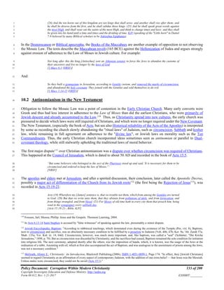 Policy Document: Corruption Within Modern Christianity 133 of 200
Copyright Sovereignty Education and Defense Ministry ,http://sedm.org
Form 08.012, Rev. 1-21-2017 EXHIBIT:________
(24) And the ten horns out of this kingdom are ten kings that shall arise: and another shall rise after them; and1
he shall be diverse from the first, and he shall subdue three kings. (25) And he shall speak great words against2
the most High, and shall wear out the saints of the most High, and think to change times and laws: and they shall3
be given into his hand until a time and times and the dividing of time. KJV (speaking of the "Little horn" in Daniel4
7:8 believed by many Biblical scholars to be Antiochus Epiphanes)5
In the Deuterocanon or Biblical apocrypha, the Books of the Maccabees are another example of opposition to not observing6
the Mosaic Law. The texts describe the Maccabean revolt (165 BCE) against the Hellenization of Judea and argues strongly7
against erosion of adherence to the Law of Moses in Jewish culture. For example:8
Not long after this the king [Antiochus] sent an Athenian senator to force the Jews to abandon the customs of9
their ancestors and live no longer by the laws of God10
[2 Macc 6:1 (NRSV)]11
And:12
So they built a gymnasium in Jerusalem, according to Gentile custom, and removed the marks of circumcision,13
and abandoned the holy covenant. They joined with the Gentiles and sold themselves to do evil.14
[1 Macc 1:14-15 (NRSV)]15
10.2 Antinomianism in the New Testament16
Obligation to follow the Mosaic Law was a point of contention in the Early Christian Church. Many early converts were17
Greek and thus had less interest in adherence to the Law of Moses than did the earliest Christians, who were primarily of18
Jewish descent and already accustomed to the Law.110
Thus, as Christianity spread into new cultures, the early church was19
pressured to decide which laws were still required of Christians, and which were no longer required under the New Covenant.20
The New Testament, (especially the book of Acts, but see also Historical reliability of the Acts of the Apostles) is interpreted21
by some as recording the church slowly abandoning the "ritual laws" of Judaism, such as circumcision, Sabbath and kosher22
law, while remaining in full agreement on adherence to the "divine law", or Jewish laws on morality such as the Ten23
Commandments. Thus, the early Christian church incorporated ideas sometimes seen as antinomian or parallel to Dual-24
covenant theology, while still stalwartly upholding the traditional laws of moral behavior.25
The first major dispute111
over Christian antinomianism was a dispute over whether circumcision was required of Christians.26
This happened at the Council of Jerusalem, which is dated to about 50 AD and recorded in the book of Acts 15:5.27
“But some believers who belonged to the sect of the Pharisees stood up and said, 'It is necessary for them to be28
circumcised and ordered to keep the law of Moses.'”29
[NRSV]30
The apostles and elders met at Jerusalem, and after a spirited discussion, their conclusion, later called the Apostolic Decree,31
possibly a major act of differentiation of the Church from its Jewish roots112
(the first being the Rejection of Jesus113
), was32
recorded in Acts 15:19-21:33
Acts:(19) Wherefore my [James] sentence is, that we trouble not them, which from among the Gentiles are turned34
to God: (20) But that we write unto them, that they abstain from pollutions of idols, and from fornication, and35
from things strangled, and from blood. (21) For Moses of old time hath in every city them that preach him, being36
read in the synagogues every sabbath day.37
[Acts 15:19-21-, Bible, KJV]38
110
Fossum, Jarl; Munoa, Phillip. Jesus and the Gospels. Thomson Learning, 2004.
111
In Acts 6:13-14 Saint Stephen is accused by "false witnesses" of speaking against the law, presumably a minor dispute.
112
Jewish Encyclopedia: Baptism: "According to rabbinical teachings, which dominated even during the existence of the Temple (Pes. viii. 8), Baptism,
next to circumcision and sacrifice, was an absolutely necessary condition to be fulfilled by a proselyte to Judaism (Yeb. 46b, 47b; Ker. 9a; 'Ab. Zarah 57a;
Shab. 135a; Yer. Kid. iii. 14, 64d). Circumcision, however, was much more important, and, like baptism, was called a "seal" (Schlatter, "Die Kirche
Jerusalems," 1898, p. 70). But as circumcision was discarded by Christianity, and the sacrifices had ceased, Baptism remained the sole condition for initiation
into religious life. The next ceremony, adopted shortly after the others, was the imposition of hands, which, it is known, was the usage of the Jews at the
ordination of a rabbi. Anointing with oil, which at first also accompanied the act of Baptism, and was analogous to the anointment of priests among the Jews,
was not a necessary condition."
113
McGrath, Alister E., Christianity: An Introduction, Blackwell Publishing,(2006), ISBN 1-4051-0899-1, Page 174: "In effect, they [Jewish Christians]
seemed to regard Christianity as an affirmation of every aspect of contemporary Judaism, with the addition of one extra belief — that Jesus was the Messiah.
Unless males were circumcised, they could not be saved (Acts 15:1)."
 