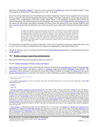 Policy Document: Corruption Within Modern Christianity 134 of 200
Copyright Sovereignty Education and Defense Ministry ,http://sedm.org
Form 08.012, Rev. 1-21-2017 EXHIBIT:________
Beginning with Augustine of Hippo114
, many have seen a connection to Noahide Law, while some modern scholars115
reject1
the connection to Noahide Law116
and instead see Lev 17-18117
as the basis.2
James here sets out a preliminary list of commands which Gentiles should obey. Gentiles were not required to be circumcised,3
but were required to obey the four beginning requirements to be part of the larger congregation. This passage shows that the4
remainder of the commandments would follow as they studied "Moses" in the Synagogues. If Gentiles did not follow this5
reduced requirement, they risked being put out of the Synagogue and missing out on a Torah education (See Leviticus 17 and6
20). James's list still includes some dietary commands, but many of those also passed out of some Christian traditions quite7
early. Acts 10:9-16 describes the following vision, which was used to excuse early gentile Christians from the Mosaic dietary8
laws.9
(9) ...Peter went up upon the housetop to pray about the sixth hour: (10) And he became very hungry, and would10
have eaten: but while they made ready, he fell into a trance, (11) And saw heaven opened, and a certain vessel11
descending unto him, as it had been a great sheet knit at the four corners, and let down to the earth: (12) Wherein12
were all manner of four footed beasts of the earth, and wild beasts, and creeping things, and fowls of the air. (13)13
And there came a voice to him, Rise, Peter; kill, and eat. (14) But Peter said, Not so, Lord; for I have never eaten14
any thing that is common or unclean. (15) And the voice spake unto him again the second time, What God hath15
cleansed, that call not thou common. (16) This was done thrice: and the vessel was received up again into heaven.16
[Acts 10:9-16, Bible, KJV]17
It is interesting to note that Peter was perplexed about the vision in Acts 10, and then his subsequent explanation of the vision18
in Acts 11 gives no credence to antinomianism as it relates to the inapplicability of the Mosaic dietary laws.19
Though the Apostolic Decree is no longer observed by many Christian denominations today, it is still observed in full by the20
Greek Orthodox.118
21
10.3 Pauline passages supporting antinomianism22
Most scholars think Paul actually dictated his letters to a secretary119
.23
See also: Pauline Christianity and Paul of Tarsus and Judaism24
Paul of Tarsus, in his Letters, claims several times that believers are saved by the unearned grace of God, not by good works,25
"lest anyone should boast", and placed a priority on orthodoxy (right belief) before orthopraxy (right practice). The26
soteriology of Paul's statements in this matter has always been a matter of dispute (for example, see 2 Peter 3:16); the ancient27
gnostics interpreted Paul to be referring to the manner in which embarking on a path to enlightenment ultimately leads to28
114
Contra Faust, 32.13.
115
For example: Joseph Fitzmyer, The Acts of the Apostles (The Anchor Yale Bible Commentaries), Yale University Press (December 2, 1998), ISBN
0300139829, chapter V.
116
Genesis 9.
117
Lev 17-18.
118
Karl Josef von Hefele's commentary on canon II of Gangra notes: "We further see that, at the time of the Synod of Gangra, the rule of the Apostolic
Synod with regard to blood and things strangled was still in force. With the Greeks, indeed, it continued always in force as their Euchologies still show.
Balsamon also, the well-known commentator on the canons of the Middle Ages, in his commentary on the sixty-third Apostolic Canon, expressly blames
the Latins because they had ceased to observe this command. What the Latin Church, however, thought on this subject about the year 400, is shown by St.
Augustine in his work Contra Faustum, where he states that the Apostles had given this command in order to unite the heathens and Jews in the one ark of
Noah; but that then, when the barrier between Jewish and heathen converts had fallen, this command concerning things strangled and blood had lost its
meaning, and was only observed by few. But still, as late as the eighth century, Pope Gregory the Third (731) forbade the eating of blood or things strangled
under threat of a penance of forty days. No one will pretend that the disciplinary enactments of any council, even though it be one of the undisputed
Ecumenical Synods, can be of greater and more unchanging force than the decree of that first council, held by the Holy Apostles at Jerusalem, and the fact
that its decree has been obsolete for centuries in the West is proof that even Ecumenical canons may be of only temporary utility and may be repealed by
disuse, like other laws."
119
Harris, Stephen L., Understanding the Bible. Palo Alto: Mayfield. 1985. p. 316-320. Harris cites Galatians 6:11, Romans 16:22, Colossians 4:18, 2
Thessalonians 3:17, Philemon 19. Joseph Barber Lightfoot in his Commentary on the Epistle to the Galatians writes: "At this point [Galatians 6:11] the
apostle takes the pen from his amanuensis, and the concluding paragraph is written with his own hand. From the time when letters began to be forged in his
name (2 Thessalonians 2:2; 2 Thessalonians 3:17) it seems to have been his practice to close with a few words in his own handwriting, as a precaution
against such forgeries... In the present case he writes a whole paragraph, summing up the main lessons of the epistle in terse, eager, disjointed sentences. He
writes it, too, in large, bold characters (Gr. pelikois grammasin), that his handwriting may reflect the energy and determination of his soul."
 