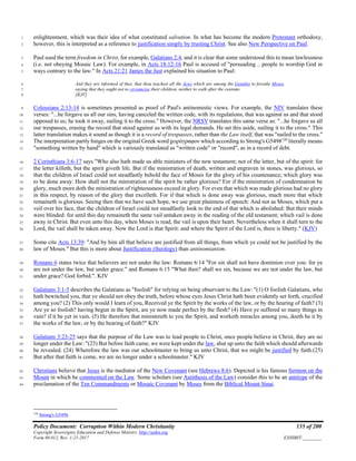 Policy Document: Corruption Within Modern Christianity 135 of 200
Copyright Sovereignty Education and Defense Ministry ,http://sedm.org
Form 08.012, Rev. 1-21-2017 EXHIBIT:________
enlightenment, which was their idea of what constituted salvation. In what has become the modern Protestant orthodoxy,1
however, this is interpreted as a reference to justification simply by trusting Christ. See also New Perspective on Paul.2
Paul used the term freedom in Christ, for example, Galatians 2:4, and it is clear that some understood this to mean lawlessness3
(i.e. not obeying Mosaic Law). For example, in Acts 18:12-16 Paul is accused of "persuading .. people to worship God in4
ways contrary to the law." In Acts 21:21 James the Just explained his situation to Paul:5
And they are informed of thee, that thou teachest all the Jews which are among the Gentiles to forsake Moses,6
saying that they ought not to circumcise their children, neither to walk after the customs.7
[KJV]8
Colossians 2:13-14 is sometimes presented as proof of Paul's antinomistic views. For example, the NIV translates these9
verses: "...he forgave us all our sins, having canceled the written code, with its regulations, that was against us and that stood10
opposed to us; he took it away, nailing it to the cross." However, the NRSV translates this same verse as: "...he forgave us all11
our trespasses, erasing the record that stood against us with its legal demands. He set this aside, nailing it to the cross." This12
latter translation makes it sound as though it is a record of trespasses, rather than the Law itself, that was "nailed to the cross."13
The interpretation partly hinges on the original Greek word χειρόγραφον which according to Strong's G5498120
literally means14
"something written by hand" which is variously translated as "written code" or "record", as in a record of debt.15
2 Corinthians 3:6-17 says "Who also hath made us able ministers of the new testament; not of the letter, but of the spirit: for16
the letter killeth, but the spirit giveth life. But if the ministration of death, written and engraven in stones, was glorious, so17
that the children of Israel could not steadfastly behold the face of Moses for the glory of his countenance; which glory was18
to be done away: How shall not the ministration of the spirit be rather glorious? For if the ministration of condemnation be19
glory, much more doth the ministration of righteousness exceed in glory. For even that which was made glorious had no glory20
in this respect, by reason of the glory that excelleth. For if that which is done away was glorious, much more that which21
remaineth is glorious. Seeing then that we have such hope, we use great plainness of speech: And not as Moses, which put a22
veil over his face, that the children of Israel could not steadfastly look to the end of that which is abolished: But their minds23
were blinded: for until this day remaineth the same vail untaken away in the reading of the old testament; which vail is done24
away in Christ. But even unto this day, when Moses is read, the vail is upon their heart. Nevertheless when it shall turn to the25
Lord, the vail shall be taken away. Now the Lord is that Spirit: and where the Spirit of the Lord is, there is liberty." (KJV)26
Some cite Acts 13:39: "And by him all that believe are justified from all things, from which ye could not be justified by the27
law of Moses." But this is more about Justification (theology) than antinomianism.28
Romans 6 states twice that believers are not under the law: Romans 6:14 "For sin shall not have dominion over you: for ye29
are not under the law, but under grace." and Romans 6:15 "What then? shall we sin, because we are not under the law, but30
under grace? God forbid.". KJV31
Galatians 3:1-5 describes the Galatians as "foolish" for relying on being observant to the Law: "(1) O foolish Galatians, who32
hath bewitched you, that ye should not obey the truth, before whose eyes Jesus Christ hath been evidently set forth, crucified33
among you? (2) This only would I learn of you, Received ye the Spirit by the works of the law, or by the hearing of faith? (3)34
Are ye so foolish? having begun in the Spirit, are ye now made perfect by the flesh? (4) Have ye suffered so many things in35
vain? if it be yet in vain. (5) He therefore that ministereth to you the Spirit, and worketh miracles among you, doeth he it by36
the works of the law, or by the hearing of faith?" KJV37
Galatians 3:23-25 says that the purpose of the Law was to lead people to Christ, once people believe in Christ, they are no38
longer under the Law: "(23) But before faith came, we were kept under the law, shut up unto the faith which should afterwards39
be revealed. (24) Wherefore the law was our schoolmaster to bring us unto Christ, that we might be justified by faith.(25)40
But after that faith is come, we are no longer under a schoolmaster." KJV41
Christians believe that Jesus is the mediator of the New Covenant (see Hebrews 8:6). Depicted is his famous Sermon on the42
Mount in which he commented on the Law. Some scholars (see Antithesis of the Law) consider this to be an antitype of the43
proclamation of the Ten Commandments or Mosaic Covenant by Moses from the Biblical Mount Sinai.44
120
Strong's G5498.
 