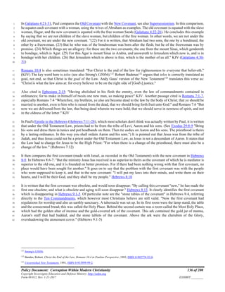 Policy Document: Corruption Within Modern Christianity 136 of 200
Copyright Sovereignty Education and Defense Ministry ,http://sedm.org
Form 08.012, Rev. 1-21-2017 EXHIBIT:________
In Galatians 4:21-31, Paul compares the Old Covenant with the New Covenant, see also Supersessionism. In this comparison,1
he equates each covenant with a woman, using the wives of Abraham as examples. The old covenant is equated with the slave2
woman, Hagar, and the new covenant is equated with the free woman Sarah.(Galatians 4:22-26). He concludes this example3
by saying that we are not children of the slave woman, but children of the free woman. In other words, we are not under the4
old covenant, we are under the new covenant. "(22) For it is written, that Abraham had two sons, the one by a bondmaid, the5
other by a freewoman. (23) But he who was of the bondwoman was born after the flesh; but he of the freewoman was by6
promise. (24) Which things are an allegory: for these are the two covenants; the one from the mount Sinai, which gendereth7
to bondage, which is Agar. (25) For this Agar is mount Sinai in Arabia, and answereth to Jerusalem which now is, and is in8
bondage with her children. (26) But Jerusalem which is above is free, which is the mother of us all." KJV (Galatians 4:30-9
31)10
Romans 10:4 is also sometimes translated: "For Christ is the end of the law for righteousness to everyone that believeth."11
(KJV) The key word here is telos (see also Strong's G5056).121
Robert Badenas122
argues that telos is correctly translated as12
goal, not end, so that Christ is the goal of the Law. Andy Gaus' version of the New Testament123
translates this verse as:13
"Christ is what the law aims at: for every believer to be on the right side of [God's] justice."14
Also cited is Ephesians 2:15: "Having abolished in his flesh the enmity, even the law of commandments contained in15
ordinances; for to make in himself of twain one new man, so making peace" KJV. Another passage cited is Romans 7:1-7,16
especially Romans 7:4 "Wherefore, my brethren, ye also are become dead to the law by the body of Christ; that ye should be17
married to another, even to him who is raised from the dead, that we should bring forth fruit unto God." and Romans 7:6 "But18
now we are delivered from the law, that being dead wherein we were held; that we should serve in newness of spirit, and not19
in the oldness of the letter." KJV20
In Paul's Epistle to the Hebrews (Hebrews 7:11-28), which most scholars don't think was actually written by Paul, it is written21
that under the Old Testament Law, priests had to be from the tribe of Levi, Aaron and his sons. (See Exodus 29:8-9 "Bring22
his sons and dress them in tunics and put headbands on them. Then tie sashes on Aaron and his sons. The priesthood is theirs23
by a lasting ordinance. In this way you shall ordain Aaron and his sons.") It is pointed out that Jesus was from the tribe of24
Judah, and thus Jesus could not be a priest under the Old Testament Law, as Jesus is not a descendant of Aaron. It states that25
the Law had to change for Jesus to be the High Priest: "For when there is a change of the priesthood, there must also be a26
change of the law." (Hebrews 7:12)27
It then compares the first covenant (made with Israel, as recorded in the Old Testament) with the new covenant in Hebrews28
8-9. In Hebrews 8:6-7: "But the ministry Jesus has received is as superior to theirs as the covenant of which he is mediator is29
superior to the old one, and it is founded on better promises. For if there had been nothing wrong with that first covenant, no30
place would have been sought for another." It goes on to say that the problem with the first covenant was with the people31
who were supposed to keep it, and that in the new covenant: "I will put my laws into their minds, and write them on their32
hearts, and I will be their God, and they shall be my people." Hebrews 8:1033
It is written that the first covenant was obsolete, and would soon disappear: "By calling this covenant "new," he has made the34
first one obsolete; and what is obsolete and aging will soon disappear." Hebrews 8:13. It clearly identifies the first covenant35
which is disappearing in Hebrews 9:1-5. Of particular note are the "stone tables of the covenant" in Hebrews 9:4, referring36
directly to the Ten Commandments, which however most Christians believe are still valid. "Now the first covenant had37
regulations for worship and also an earthly sanctuary. A tabernacle was set up. In its first room were the lamp stand, the table38
and the consecrated bread; this was called the Holy Place. Behind the second curtain was a room called the Most Holy Place,39
which had the golden altar of incense and the gold-covered ark of the covenant. This ark contained the gold jar of manna,40
Aaron's staff that had budded, and the stone tablets of the covenant. Above the ark were the cherubim of the Glory,41
overshadowing the atonement cover." (Hebrews 9:1-5)42
121
Strong's G5056.
122
Bandas, Robert. Christ the End of the Law, Romans 10.4 in Pauline Perspective, 1985, ISBN 0-905774-93-0.
123
Unvarnished New Testament, 1991, ISBN 0-933999-99-2.
 