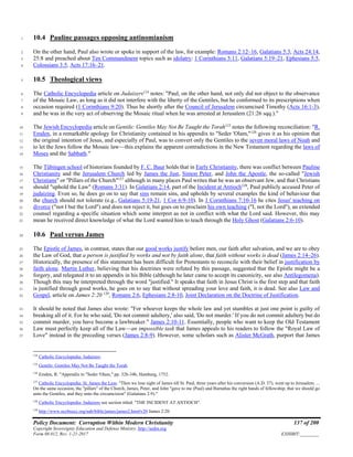 Policy Document: Corruption Within Modern Christianity 137 of 200
Copyright Sovereignty Education and Defense Ministry ,http://sedm.org
Form 08.012, Rev. 1-21-2017 EXHIBIT:________
10.4 Pauline passages opposing antinomianism1
On the other hand, Paul also wrote or spoke in support of the law, for example: Romans 2:12–16, Galatians 5:3, Acts 24:14,2
25:8 and preached about Ten Commandment topics such as idolatry: 1 Corinthians 5:11, Galatians 5:19–21, Ephesians 5:5,3
Colossians 3:5, Acts 17:16–21.4
10.5 Theological views5
The Catholic Encyclopedia article on Judaizers124
notes: "Paul, on the other hand, not only did not object to the observance6
of the Mosaic Law, as long as it did not interfere with the liberty of the Gentiles, but he conformed to its prescriptions when7
occasion required (1 Corinthians 9:20). Thus he shortly after the Council of Jerusalem circumcised Timothy (Acts 16:1-3),8
and he was in the very act of observing the Mosaic ritual when he was arrested at Jerusalem (21:26 sqq.)."9
The Jewish Encyclopedia article on Gentile: Gentiles May Not Be Taught the Torah125
notes the following reconciliation: "R.10
Emden, in a remarkable apology for Christianity contained in his appendix to "Seder 'Olam,"126
gives it as his opinion that11
the original intention of Jesus, and especially of Paul, was to convert only the Gentiles to the seven moral laws of Noah and12
to let the Jews follow the Mosaic law—this explains the apparent contradictions in the New Testament regarding the laws of13
Moses and the Sabbath."14
The Tübingen school of historians founded by F. C. Baur holds that in Early Christianity, there was conflict between Pauline15
Christianity and the Jerusalem Church led by James the Just, Simon Peter, and John the Apostle, the so-called "Jewish16
Christians" or "Pillars of the Church"127
although in many places Paul writes that he was an observant Jew, and that Christians17
should "uphold the Law" (Romans 3:31). In Galatians 2:14, part of the Incident at Antioch128
, Paul publicly accused Peter of18
judaizing. Even so, he does go on to say that sins remain sins, and upholds by several examples the kind of behaviour that19
the church should not tolerate (e.g., Galatians 5:19-21, 1 Cor 6:9-10). In 1 Corinthians 7:10-16 he cites Jesus' teaching on20
divorce ("not I but the Lord") and does not reject it, but goes on to proclaim his own teaching ("I, not the Lord"), an extended21
counsel regarding a specific situation which some interpret as not in conflict with what the Lord said. However, this may22
mean he received direct knowledge of what the Lord wanted him to teach through the Holy Ghost (Galatians 2:6-10).23
10.6 Paul versus James24
The Epistle of James, in contrast, states that our good works justify before men, our faith after salvation, and we are to obey25
the Law of God, that a person is justified by works and not by faith alone, that faith without works is dead (James 2:14–26).26
Historically, the presence of this statement has been difficult for Protestants to reconcile with their belief in justification by27
faith alone. Martin Luther, believing that his doctrines were refuted by this passage, suggested that the Epistle might be a28
forgery, and relegated it to an appendix in his Bible (although he later came to accept its canonicity, see also Antilegomena).29
Though this may be interpreted through the word "justified." It speaks that faith in Jesus Christ is the first step and that faith30
is justified through good works, he goes on to say that without spreading your love and faith, it is dead. See also Law and31
Gospel, article on James 2:20 129
, Romans 2:6, Ephesians 2:8-10, Joint Declaration on the Doctrine of Justification.32
It should be noted that James also wrote: "For whoever keeps the whole law and yet stumbles at just one point is guilty of33
breaking all of it. For he who said, 'Do not commit adultery,' also said, 'Do not murder.' If you do not commit adultery but do34
commit murder, you have become a lawbreaker." James 2:10-11. Essentially, people who want to keep the Old Testament35
Law must perfectly keep all of the Law—an impossible task that James appeals to his readers to follow the "Royal Law of36
Love" instead in the preceding verses (James 2:8-9). However, some scholars such as Alister McGrath, purport that James37
124
Catholic Encyclopedia: Judaizers.
125
Gentile: Gentiles May Not Be Taught the Torah.
126
Emden, R. "Appendix to "Seder 'Olam," pp. 32b-34b, Hamburg, 1752.
127
Catholic Encyclopedia: St. James the Less: "Then we lose sight of James till St. Paul, three years after his conversion (A.D. 37), went up to Jerusalem. ...
On the same occasion, the "pillars" of the Church, James, Peter, and John "gave to me (Paul) and Barnabas the right hands of fellowship; that we should go
unto the Gentiles, and they unto the circumcision" (Galatians 2:9)."
128
Catholic Encyclopedia: Judaizers see section titled: "THE INCIDENT AT ANTIOCH".
129
http://www.nccbuscc.org/nab/bible/james/james2.htm#v20 James 2:20.
 