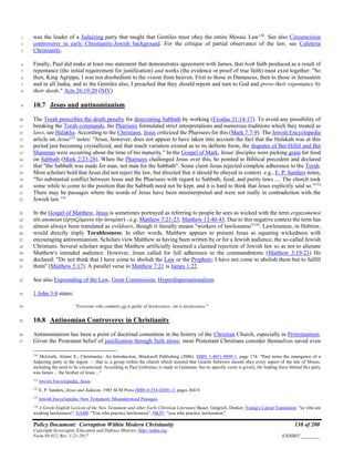 Policy Document: Corruption Within Modern Christianity 138 of 200
Copyright Sovereignty Education and Defense Ministry ,http://sedm.org
Form 08.012, Rev. 1-21-2017 EXHIBIT:________
was the leader of a Judaizing party that taught that Gentiles must obey the entire Mosaic Law130
. See also Circumcision1
controversy in early Christianity:Jewish background. For the critique of partial observance of the law, see Cafeteria2
Christianity.3
Finally, Paul did make at least one statement that demonstrates agreement with James, that both faith produced as a result of4
repentance (the initial requirement for justification) and works (the evidence or proof of true faith) must exist together: "So5
then, King Agrippa, I was not disobedient to the vision from heaven. First to those in Damascus, then to those in Jerusalem6
and in all Judea, and to the Gentiles also, I preached that they should repent and turn to God and prove their repentance by7
their deeds." Acts 26:19-20 (NIV)8
10.7 Jesus and antinomianism9
The Torah prescribes the death penalty for desecrating Sabbath by working (Exodus 31:14-17). To avoid any possibility of10
breaking the Torah commands, the Pharisees formulated strict interpretations and numerous traditions which they treated as11
laws, see Halakha. According to the Christians, Jesus criticized the Pharisees for this (Mark 7:7-9). The Jewish Encyclopedia12
article on Jesus131
notes: "Jesus, however, does not appear to have taken into account the fact that the Halakah was at this13
period just becoming crystallized, and that much variation existed as to its definite form; the disputes of Bet Hillel and Bet14
Shammai were occurring about the time of his maturity." In the Gospel of Mark, Jesus' disciples were picking grain for food15
on Sabbath (Mark 2:23-28). When the Pharisees challenged Jesus over this, he pointed to Biblical precedent and declared16
that "the Sabbath was made for man, not man for the Sabbath". Some claim Jesus rejected complete adherence to the Torah.17
Most scholars hold that Jesus did not reject the law, but directed that it should be obeyed in context. e.g., E. P. Sanders notes,18
"No substantial conflict between Jesus and the Pharisees with regard to Sabbath, food, and purity laws .... The church took19
some while to come to the position that the Sabbath need not be kept, and it is hard to think that Jesus explicitly said so."132
20
There may be passages where the words of Jesus have been misinterpreted and were not really in contradiction with the21
Jewish law.133
22
In the Gospel of Matthew, Jesus is sometimes portrayed as referring to people he sees as wicked with the term ergazomenoi23
tēn anomian (ἐργαζόμενοι τὴν ἀνομἰαν) - e.g. Matthew 7:21-23, Matthew 13:40-43. Due to this negative context the term has24
almost always been translated as evildoers, though it literally means "workers of lawlessness"134
. Lawlessness, in Hebrew,25
would directly imply Torahlessness. In other words, Matthew appears to present Jesus as equating wickedness with26
encouraging antinomianism. Scholars view Matthew as having been written by or for a Jewish audience, the so-called Jewish27
Christians. Several scholars argue that Matthew artificially lessened a claimed rejection of Jewish law so as not to alienate28
Matthew's intended audience. However, Jesus called for full adherence to the commandments (Matthew 5:19-21) He29
declared: "Do not think that I have come to abolish the Law or the Prophets; I have not come to abolish them but to fulfill30
them" (Matthew 5:17). A parallel verse to Matthew 7:21 is James 1:22.31
See also Expounding of the Law, Great Commission, Hyperdispensationalism32
1 John 3:4 states:33
"Everyone who commits sin is guilty of lawlessness; sin is lawlessness."34
10.8 Antinomian Controversy in Christianity35
Antinomianism has been a point of doctrinal contention in the history of the Christian Church, especially in Protestantism.36
Given the Protestant belief of justification through faith alone; most Protestant Christians consider themselves saved even37
130
McGrath, Alister E., Christianity: An Introduction, Blackwell Publishing (2006). ISBN 1-4051-0899-1, page 174: "Paul notes the emergence of a
Judaizing party in the region — that is, a group within the church which insisted that Gentile believers should obey every aspect of the law of Moses,
including the need to be circumcised. According to Paul [reference is made to Galatians, but no specific verse is given], the leading force behind this party
was James ... the brother of Jesus ..."
131
Jewish Encyclopedia: Jesus.
132
E. P. Sanders, Jesus and Judaism, 1985 SCM Press ISBN 0-334-02091-3, pages 264-9.
133
Jewish Encyclopedia: New Testament: Misunderstood Passages.
134
A Greek-English Lexicon of the New Testament and other Early Christian Literature Bauer, Gingrich, Danker; Young's Literal Translation: "ye who are
working lawlessness"; NASB: "You who practice lawlessness"; NKJV: "you who practice lawlessness".
 