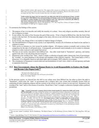 Policy Document: Corruption Within Modern Christianity 143 of 200
Copyright Sovereignty Education and Defense Ministry ,http://sedm.org
Form 08.012, Rev. 1-21-2017 EXHIBIT:________
Roman Catholic scholars offer natural law. The origins of this concept are in Roman law and religion. For the1
Bible, there is no law in nature, because nature is fallen and cannot be normative. Moreover the source of law is2
not nature but God. There is no law in nature but a law over nature, God's law.157
3
Neither positive law [man's law] nor natural law can reflect more than the sin and apostasy of man: revealed4
law [e.g. ONLY THE BIBLE] is the need and privilege of Christian society. It is the only means whereby man5
can fulfill his creation mandate of exercising dominion under God. Apart from revealed law [the BIBLE!],6
man cannot claim to be under God but only in rebellion against God.7
[The Institutes of Biblical Law, Rousas John Rushdoony, 1973, The Craig Press, Library of Congress Catalog8
Card Number 72-79485, pp. 4-5, Emphasis added]9
To summarize the findings of this section:10
1. The purpose of law is to describe and codify the morality of a culture. Since only religion can define morality, then all11
law is religious in origin.12
2. In any culture, the source of law becomes the god of that society. If law is based on Biblical law, then the God of that13
society is the true God. If it becomes the judges or the rulers, who are at war with God, then these rulers become the god14
of that society.15
3. In any society, any change of law is an explicit or implicit change of religion.16
4. The disestablishment of religion in any society is an impossibility, because all civilizations are based on law and law is17
religious in nature.18
5. There can be no tolerance in a law system for another religion. All religious systems eventually seek to destroy their19
competition for the sake of self-preservation. Consequently, governments tend eventually to try to control or eliminate20
religions in order to preserve and expand their power.21
6. The laws of our society must derive from Biblical law. Any other result leads to “humanism”, apostasy, and mutiny22
against God, who is our only King and our Lawgiver.23
7. Humanism is the worship of the “state”, which is simply a collection of people under a democratic form of government.24
By “worship”, we mean obedience to the dictates and mandates of the collective majority. The United States is NOT a25
democracy, it is a Republic based on individual rights and sovereignty, NOT collective sovereignty.26
8. The consequence of humanism is moral relativism and disobedience to God’s laws, which is sin and apostasy and leads27
to separation from God.28
11.2 How Governments Abuse the Human Desire to Avoid Responsibility to Enslave the People29
and Become Like Pagan Gods158
30
“The hand of the diligent will rule,31
But the lazy [or irresponsible] man will be put to forced labor.”32
[Prov. 12:24, Bible, NKJV]33
In the previous section, we showed how the shift in our culture away from Biblical law has taken us down the path to34
“humanism”, which turns the “state” or government into a religion and a law system that eventually focuses itself on35
eradicating all other competing religions and law-systems in the society in order to ensure its own survival. Humanism is the36
worship of the “state” and it is the essence of socialism. Recall that a “state” is simply a collection of people within a political37
jurisdiction.38
“State. A people permanently occupying a fixed territory bound together by common-law habits and custom39
into one body politic exercising, through the medium of an organized government, independent sovereignty and40
control over all persons and things within its boundaries, capable of making war and peace and of entering into41
international relations with other communities of the globe. United States v. Kusche, D.C.Cal., 56 F.Supp. 20142
207, 208. The organization of social life which exercises sovereign power in behalf of the people. Delany v.43
Moralitis, C.C.A.Md., 136 F.2d. 129, 130. In its largest sense, a “state” is a body politic or a society of men.44
Beagle v. Motor Vehicle Acc. Indemnification Corp., 44 Misc.2d. 636, 254 N.Y.S.2d. 763, 765. A body of people45
occupying a definite territory and politically organized under one government. State ex re. Maisano v. Mitchell,46
155 Conn. 256, 231 A.2d. 539, 542. A territorial unit with a distinct general body of law. Restatement, Second,47
Conflicts, §3. Term may refer either to body politic of a nation (e.g. United States) or to an individual government48
unit of such nation (e.g. California).”49
[Black’s Law Dictionary, Sixth Edition, p. 1407]50
157
The very term “nature” is mythical. See R.J. Rushdoony, “The Myth of Nature,” in The Mythology of Science (Nutley, N.J.: The Craig Press, 1967), pp.
96-98.
158
Source: Great IRS Hoax, Form #11.302, Section 4.3.9; http://famguardian.org/Publications/GreatIRSHoax/GreatIRSHoax.htm.
 