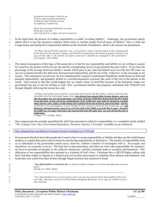 Policy Document: Corruption Within Modern Christianity 147 of 200
Copyright Sovereignty Education and Defense Ministry ,http://sedm.org
Form 08.012, Rev. 1-21-2017 EXHIBIT:________
It prepareth an economic Utopia for me,1
by borrowing from future generations.2
It filleth my head with false security;3
my inefficiency runneth over.4
5
Surely the government should take care of me6
all the days of my life!7
And I will dwell in a welfare state forever and ever.8
In the legal field, the process of evading responsibility is called “avoiding liability”. Amazingly, the government openly9
admits that it is one big insurance company which exists to insulate people from all types of liability! Here is what one10
Congressman said during the Congressional debates on the Sixteenth Amendment, which is the income tax amendment:11
“M. Thiers, the great French statesman, says, ‘a tax paid by a citizen to his government is like a premium paid12
by the insured to the insurance company, and should be in proportion to the amount of property insured in one13
case and the other to the amount of property protected or defended [or managed] by the government.’”14
[44 Cong.Rec. 4959 (1909)]15
The natural consequence of the logic of the quote above is that the less responsibility and liability we are willing to assume16
for ourselves, the greater will be our tax rate and the corresponding slavery to government that goes with it. If you trace the17
percentage of the average American family’s income which goes to pay state and federal taxes over the last 100 years, we18
can see in numerical terms the shift away from personal responsibility and the rise of the “collective” as the sovereign in our19
society. This information reveals how we have abandoned the original Constitutional Republican model based on faith and20
personal responsibility, and gradually drifted to a socialist/humanistic economy like most of the rest of the nations in the21
world. God warned us that this would happen but we simply refuse to heed Him because of the hedonistic stupor our22
government has put us into by bribing us with “free” government benefits and programs subsidized with STOLEN loot23
through illegally enforcing the income tax code:24
“And they rejected His statutes and His covenant that He had made with their fathers, and His testimonies [His25
Law/Bible] which He had testified against them; they followed [government] idols, became idolaters, and went26
after the nations who were all around them, concerning whom the LORD had charged them that they should27
not do like them. So they left all the commandments of the LORD their God, made for themselves a molded28
image and two calves, made a wooden image and worshiped all the host of heaven, and served Baal. And they29
caused their sons and daughters to pass through the fire, practiced witchcraft and soothsaying, and sold30
themselves [through usurious taxes] to do evil in the sight of the LORD, to provoke Him to anger. Therefore31
the LORD was very angry with Israel, and removed them from His sight; there was none left but the tribe of32
Judah alone.”33
[2 Kings 17:15-18, Bible, NKJV]34
One congressman has actually quantified this shift from personal to collective responsibility in a wonderful article entitled35
“The Coming Crisis: How Government Dependency Threatens America’s Freedom” available on our website at:36
http://famguardian.org/Subjects/Freedom/Articles/ComingCrisis-01508.pdf37
Governments therefore know that people don’t want to have to accept responsibility or liability and they use this sinful human38
tendency to expand their power and revenues by transferring responsibility to themselves. The transfer of responsibility from39
us as individuals to the government cannot occur, however, without a transfer of sovereignty with it. Sovereignty and40
dependency are mutually exclusive. The buck has to stop somewhere, and when we won’t take responsibility for ourselves,41
we have to surrender sovereignty to the collective democracy, and this eventually leads to socialism and humanism. This42
abdication of our responsibilities also amounts to a violation of God’s laws. Christians have a MUCH higher calling with43
their God than simply to depend on a bloated and evil socialist government to subsidize their idleness and hedonism with44
funds that were stolen from their brother through illegal extortion and constructive fraud:45
“You shall not follow a crowd to do evil; nor shall you testify in a dispute so as to turn aside after many to pervert46
justice.”47
[Exodus 23:2, Bible, NKJV]48
_______________________________________________________________________________________49
“Now about brotherly love we do not need to write to you, for you yourselves have been taught by God to love50
each other. And in fact, you do love all the brothers throughout Macedonia. Yet we urge you, brothers, to do so51
more and more.52
 