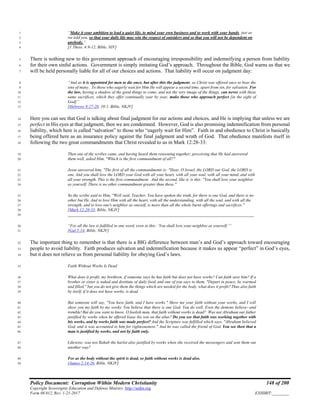 Policy Document: Corruption Within Modern Christianity 148 of 200
Copyright Sovereignty Education and Defense Ministry ,http://sedm.org
Form 08.012, Rev. 1-21-2017 EXHIBIT:________
“Make it your ambition to lead a quiet life, to mind your own business and to work with your hands, just as1
we told you, so that your daily life may win the respect of outsiders and so that you will not be dependent on2
anybody.”3
[1 Thess. 4:9-12, Bible, NIV]4
There is nothing new to this government approach of encouraging irresponsibility and indemnifying a person from liability5
for their own sinful actions. Government is simply imitating God’s approach. Throughout the Bible, God warns us that we6
will be held personally liable for all of our choices and actions. That liability will occur on judgment day:7
“And as it is appointed for men to die once, but after this the judgment, so Christ was offered once to bear the8
sins of many. To those who eagerly wait for Him He will appear a second time, apart from sin, for salvation. For9
the law, having a shadow of the good things to come, and not the very image of the things, can never with these10
same sacrifices, which they offer continually year by year, make those who approach perfect [in the sight of11
God]”12
[Hebrews 9:27-28, 10:1, Bible, NKJV]13
Here you can see that God is talking about final judgment for our actions and choices, and He is implying that unless we are14
perfect in His eyes at that judgment, then we are condemned. However, God is also promising indemnification from personal15
liability, which here is called “salvation” to those who “eagerly wait for Him”. Faith in and obedience to Christ is basically16
being offered here as an insurance policy against the final judgment and wrath of God. That obedience manifests itself in17
following the two great commandments that Christ revealed to us in Mark 12:28-33:18
Then one of the scribes came, and having heard them reasoning together, perceiving that He had answered19
them well, asked Him, "Which is the first commandment of all?"20
Jesus answered him, "The first of all the commandments is: "Hear, O Israel, the LORD our God, the LORD is21
one. And you shall love the LORD your God with all your heart, with all your soul, with all your mind, and with22
all your strength. This is the first commandment. And the second, like it, is this: "You shall love your neighbor23
as yourself. There is no other commandment greater than these."24
So the scribe said to Him, "Well said, Teacher. You have spoken the truth, for there is one God, and there is no25
other but He. And to love Him with all the heart, with all the understanding, with all the soul, and with all the26
strength, and to love one's neighbor as oneself, is more than all the whole burnt offerings and sacrifices."27
[Mark 12:28-33, Bible, NKJV]28
_________________________________________________________________________________________29
“For all the law is fulfilled in one word, even in this: ‘You shall love your neighbor as yourself.’“30
[Gal 5:14, Bible, NKJV]31
The important thing to remember is that there is a BIG difference between man’s and God’s approach toward encouraging32
people to avoid liability. Faith produces salvation and indemnification because it makes us appear “perfect” in God’s eyes,33
but it does not relieve us from personal liability for obeying God’s laws.34
Faith Without Works Is Dead35
What does it profit, my brethren, if someone says he has faith but does not have works? Can faith save him? If a36
brother or sister is naked and destitute of daily food, and one of you says to them, "Depart in peace, be warmed37
and filled," but you do not give them the things which are needed for the body, what does it profit? Thus also faith38
by itself, if it does not have works, is dead.39
But someone will say, "You have faith, and I have works." Show me your faith without your works, and I will40
show you my faith by my works. You believe that there is one God. You do well. Even the demons believe--and41
tremble!But do you want to know, O foolish man, that faith without works is dead? Was not Abraham our father42
justified by works when he offered Isaac his son on the altar? Do you see that faith was working together with43
his works, and by works faith was made perfect? And the Scripture was fulfilled which says, "Abraham believed44
God, and it was accounted to him for righteousness." And he was called the friend of God. You see then that a45
man is justified by works, and not by faith only.46
Likewise, was not Rahab the harlot also justified by works when she received the messengers and sent them out47
another way?48
For as the body without the spirit is dead, so faith without works is dead also.49
[James 2:14-26, Bible, NKJV]50
 