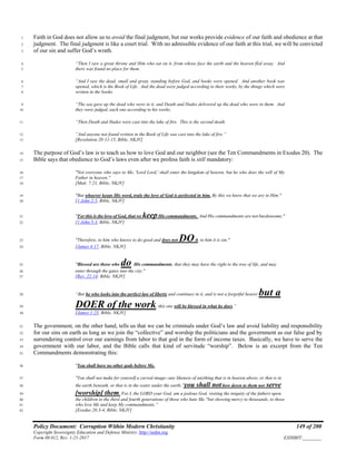 Policy Document: Corruption Within Modern Christianity 149 of 200
Copyright Sovereignty Education and Defense Ministry ,http://sedm.org
Form 08.012, Rev. 1-21-2017 EXHIBIT:________
Faith in God does not allow us to avoid the final judgment, but our works provide evidence of our faith and obedience at that1
judgment. The final judgment is like a court trial. With no admissible evidence of our faith at this trial, we will be convicted2
of our sin and suffer God’s wrath.3
“Then I saw a great throne and Him who sat on it, from whose face the earth and the heaven fled away. And4
there was found no place for them.5
“And I saw the dead, small and great, standing before God, and books were opened. And another book was6
opened, which is the Book of Life. And the dead were judged according to their works, by the things which were7
written in the books.8
“The sea gave up the dead who were in it, and Death and Hades delivered up the dead who were in them. And9
they were judged, each one according to his works.10
“Then Death and Hades were cast into the lake of fire. This is the second death.11
“And anyone not found written in the Book of Life was cast into the lake of fire.”12
[Revelation 20:11-15, Bible, NKJV]13
The purpose of God’s law is to teach us how to love God and our neighbor (see the Ten Commandments in Exodus 20). The14
Bible says that obedience to God’s laws even after we profess faith is still mandatory:15
"Not everyone who says to Me, 'Lord Lord,' shall enter the kingdom of heaven, but he who does the will of My16
Father in heaven."17
[Matt. 7:21, Bible, NKJV]18
"But whoever keeps His word, truly the love of God is perfected in him. By this we know that we are in Him."19
[1 John 2:5, Bible, NKJV]20
"For this is the love of God, that we keepHis commandments. And His commandments are not burdensome."21
[1 John 5:3, Bible, NKJV]22
"Therefore, to him who knows to do good and does not DOit, to him it is sin."23
[James 4:17, Bible, NKJV]24
"Blessed are those who do His commandments, that they may have the right to the tree of life, and may25
enter through the gates into the city."26
[Rev. 22:14; Bible, NKJV]27
“But he who looks into the perfect law of liberty and continues in it, and is not a forgetful hearer but a28
DOER of the work, this one will be blessed in what he does.”29
[James 1:25, Bible, NKJV]30
The government, on the other hand, tells us that we can be criminals under God’s law and avoid liability and responsibility31
for our sins on earth as long as we join the “collective” and worship the politicians and the government as our false god by32
surrendering control over our earnings from labor to that god in the form of income taxes. Basically, we have to serve the33
government with our labor, and the Bible calls that kind of servitude “worship”. Below is an excerpt from the Ten34
Commandments demonstrating this:35
"You shall have no other gods before Me.36
"You shall not make for yourself a carved image--any likeness of anything that is in heaven above, or that is in37
the earth beneath, or that is in the water under the earth; 5
you shall not bow down to them nor serve38
[worship] them. For I, the LORD your God, am a jealous God, visiting the iniquity of the fathers upon39
the children to the third and fourth generations of those who hate Me, 6
but showing mercy to thousands, to those40
who love Me and keep My commandments.”41
[Exodus 20:3-4, Bible, NKJV]42
 