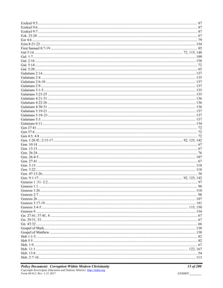 Policy Document: Corruption Within Modern Christianity 15 of 200
Copyright Sovereignty Education and Defense Ministry ,http://sedm.org
Form 08.012, Rev. 1-21-2017 EXHIBIT:________
Ezekiel 9:5.............................................................................................................................................................................. 87
Ezekiel 9:6.............................................................................................................................................................................. 87
Ezekiel 9:7.............................................................................................................................................................................. 87
Ezk. 23:28 .............................................................................................................................................................................. 67
Ezr 4:6.................................................................................................................................................................................... 79
Ezra 8:21-22......................................................................................................................................................................... 154
First Samuel 8:7-19 ................................................................................................................................................................ 85
Gal 5:14.................................................................................................................................................................. 72, 115, 148
Gal. 1:7................................................................................................................................................................................. 109
Gal. 2:16............................................................................................................................................................................... 158
Gal. 5:14................................................................................................................................................................................. 72
Gal. 5:20................................................................................................................................................................................. 65
Galatians 2:14....................................................................................................................................................................... 137
Galatians 2:4......................................................................................................................................................................... 135
Galatians 2:6-10 ................................................................................................................................................................... 137
Galatians 2:9......................................................................................................................................................................... 137
Galatians 3:1-5 ..................................................................................................................................................................... 135
Galatians 3:23-25 ................................................................................................................................................................. 135
Galatians 4:21-31 ................................................................................................................................................................. 136
Galatians 4:22-26 ................................................................................................................................................................. 136
Galatians 4:30-31 ................................................................................................................................................................. 136
Galatians 5:19-21 ................................................................................................................................................................. 137
Galatians 5:19–21................................................................................................................................................................. 137
Galatians 5:3......................................................................................................................................................................... 137
Galatians 6:11....................................................................................................................................................................... 134
Gen 27:41............................................................................................................................................................................... 72
Gen 37:4................................................................................................................................................................................. 72
Gen 4:5, 4:8............................................................................................................................................................................ 72
Gen. 1:26 ff.; 2:15-17............................................................................................................................................. 92, 125, 142
Gen. 10:18.............................................................................................................................................................................. 67
Gen. 13:13.............................................................................................................................................................................. 67
Gen. 26:24.............................................................................................................................................................................. 76
Gen. 26:4-5........................................................................................................................................................................... 107
Gen. 27:41.............................................................................................................................................................................. 67
Gen. 3:13.............................................................................................................................................................................. 118
Gen. 3:22.............................................................................................................................................................................. 118
Gen. 47:13-26......................................................................................................................................................................... 38
Gen. 9:1-17............................................................................................................................................................. 92, 125, 142
Genesis 1 :31- 2:2................................................................................................................................................................... 97
Genesis 1:1............................................................................................................................................................................. 96
Genesis 1:26......................................................................................................................................................................... 110
Genesis 2:7............................................................................................................................................................................. 98
Genesis 26 ............................................................................................................................................................................ 107
Genesis 3:17-19.................................................................................................................................................................... 181
Genesis 3:4-5................................................................................................................................................................ 115, 150
Genesis 9.............................................................................................................................................................................. 134
Gn. 27:41; 37:4f., 8 ................................................................................................................................................................ 67
Gn. 29:31, 33.......................................................................................................................................................................... 67
Gn. 43:32................................................................................................................................................................................ 66
Gospel of Mark..................................................................................................................................................................... 138
Gospel of Matthew............................................................................................................................................................... 138
Heb 1:1-5................................................................................................................................................................................ 82
Heb 5:5................................................................................................................................................................................... 82
Heb. 1:9.................................................................................................................................................................................. 67
Heb. 11:1...................................................................................................................................................................... 122, 167
Heb. 13:8................................................................................................................................................................................ 54
Heb. 2:7-10........................................................................................................................................................................... 113
 