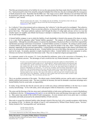 Policy Document: Corruption Within Modern Christianity 150 of 200
Copyright Sovereignty Education and Defense Ministry ,http://sedm.org
Form 08.012, Rev. 1-21-2017 EXHIBIT:________
That false government promise of no liability for sin was the same promise that Satan made when he tempted the first sinner,1
Eve. Satan promised Eve that if she sinned by eating the forbidden fruit of the tree, then she would not suffer the consequence2
of death promised by God. Remember that the Bible says “The wages of sin is death” (Romans 6:23) and Satan lied when3
he promised Eve that she would not die. In short, there would be no liability for her violation of God’s law and instead, she4
would be a “god” herself:5
Then the serpent said to the woman, “You will not surely die [no liability]. For God knows that in the day you6
eat of it your eyes will be opened, and you will be like God, knowing good and evil.”7
[Genesis 3:4-5; Bible, NKJV]8
In a “collective” form of government such as a democracy, the “collective” is the false god to be worshipped. That collective9
is called the “state” in legal terms. When we join that collective, we become like a god, and share in the unjust authority and10
power that it has. That unjust authority expresses itself through the abuse of voting rights and jury service in a way that11
actually injures our neighbor and offends God because it attempts to indemnify us from the consequences and liability for12
our sin and irresponsibility.13
A limited liability company is one in which the liability of each shareholder is limited to the amount of his shares or stocks,14
or to a sum fixed by guarantee called "limited liability guarantee". The purpose of limited liability laws is to limit15
responsibility. Although the ostensible purpose is to protect the shareholders, the practical effect is to limit their responsibility16
and therefore encourage recklessness in investment. A limited liability economy is socialistic. By seeking to protect people,17
a limited liability economy merely transfers responsibility away from the people to the state, where "central government18
planning" supposedly obviates personal responsibility. Limited liability encourages people to take chances with limited risks,19
and to sin economically without paying the price. Limited liability laws rest on the fallacy that payment for economic sins20
need not be made. In actuality, payment is simply transferred to others. Limited liability laws were unpopular in earlier,21
Christian eras but have flourished in the Darwinian world. They rest on important religious presuppositions.22
In a statement central to his account, C.S. Lewis described his preference, prior to his conversion to Christianity, for a23
materialistic, atheistic universe. The advantages of such a world are the very limited demands it makes on a man.24
To such a craven and materialist's universe has the enormous attraction that it offered you limited liabilities. No25
strictly infinite disaster could overtake you in it. Death ended all. And if ever finite disasters proved greater than26
one wished to bear, suicide would always be possible. The horror of the Christian universe was that it had no27
door marked Exit...But, of course, what mattered most of all was my deep-seated hatred of authority, my28
monstrous individualism, my lawlessness. No word in my vocabulary expressed deeper hatred than the word29
Interference. But Christianity placed at the center what then seemed to me a transcendental Interferer. If this30
picture were true then no sort of "treaty with reality" could ever be possible. There was no region even in the31
innermost depth of one's soul (nay, there least of all) which one could surround with a barbed wire fence and32
guard with a notice of No Admittance. And that was what I wanted; some area, however small, of which I could33
say to all other beings, "This is my business and mine only."159
34
This is an excellent summation of the matter. The atheist wants a limited liability universe, and he seeks to create a limited35
liability political and economic order. The more socialistic he becomes, the more he demands a maximum advantage and a36
limited liability from his social order, an impossibility.37
In reality, living with the fact that the universe and our world carry always unlimited liabilities is the best way to assure38
security and advantage. To live with reality, and to seek progress within its framework, is man's best security.39
The curses and the blessings of the law stress man's unlimited liability to both curses and blessings as a result of disobedience40
or obedience to the law. In Deuteronomy 28:2 and 15, we are told that the curses and blessings come upon us and "overtake"41
us. Man cannot step outside of the world of God's consequence. At every moment and at every point man is overtaken,42
surrounded, and totally possessed by the unlimited liability of God's universe.43
Man seeks to escape this unlimited liability either through a denial of the true God, or by a pseudo-acceptance which denies44
the meaning of God. In atheism, the attitude of man is well summarized by William Ernest Henley's poem, "Invictus."45
Henley boasted of his "unconquerable soul" and declared,46
I am the master of my fate;47
I am the captain of my soul48
159
C.S. Lewis, Surprised by Joy (New York: Harcourt, Brace, 1956), p. 171 f.
 
