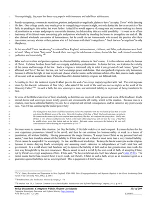 Policy Document: Corruption Within Modern Christianity 151 of 200
Copyright Sovereignty Education and Defense Ministry ,http://sedm.org
Form 08.012, Rev. 1-21-2017 EXHIBIT:________
Not surprisingly, the poem has been very popular with immature and rebellious adolescents.1
Pseudo-acceptance, common to mysticism, pietism, and pseudo evangelicals, claims to have "accepted Christ" while denying2
His law. One college youth, very much given to evangelizing everyone in sight, not only denied the law as an article of his3
faith, in speaking to this writer, but went further. Asked if he would approve of young men and women working in a house4
of prostitution as whores and pimps to convert the inmates, he did not deny this as a valid possibility. He went on to affirm5
that many of his friends were converting girls and patrons wholesale by invading the houses to evangelize one and all. He6
also claimed wholesale conversion of homosexuals, but he could cite no homosexuals who ceased the practice after their7
conversion; nor any whores or their patrons who left the houses with their "evangelizers." Such lawless "evangelism" is only8
blasphemy.9
In the so-called "Great Awakening" in colonial New England, antinomianism, chiliasm, and false perfectionism went hand10
in hand. Many of these "holy ones" forsook their marriage for adulterous relations, denied the law, and claimed immediate11
perfection and immortality.160
12
What such revivalism and pietism espouses is a limited liability universe in God's name. It is thus atheism under the banner13
of Christ. It claims freedom from God's sovereignty and denies predestination. It denies the law, and it denies the validity14
of the curses and blessings of the law. Such a religion is interested only in what it can get out of God: hence, "grace" is15
affirmed, and "love," but not the law, nor God's sovereign power and decree. But smorgasbord religion is only humanism,16
because it affirms the right of man to pick and choose what he wants; as the ultimate arbiter of his fate, man is made captain17
of his soul, with an assist from God. Pietism thus offers limited liability religion, not Biblical faith.18
According to Heer, the medieval mystic Eckhart gave to the soul a "sovereign majesty together with God. The next step was19
taken by the disciple, Johnannes of Star Alley, who asked if the word of the soul was not as mighty as the word of the20
Heavenly Father."161
In such a faith, the new sovereign is man, and unlimited liability is in process of being transferred to21
God.22
In terms of the Biblical doctrine of God, absolutely no liabilities are involved in the person and work of the Godhead. God's23
eternal decree and sovereign power totally govern and circumscribe all reality, which is His creation. Because man is a24
creature, man faces unlimited liability; his sins have temporal and eternal consequences, and he cannot at any point escape25
God. Van Til has summed up the matter powerfully:26
The main point is that if man could look anywhere and not be confronted with the revelation of God then he could27
not sin in the Biblical sense of the term. Sin is the breaking of the law of God. God confronts man everywhere.28
He cannot in the nature of the case confront man anywhere if he does not confront him everywhere. God is one;29
the law is one. If man could press one button on the radio of his experience and not hear the voice of God then30
he would always press that button and not the others. But man cannot even press the button of his own self-31
consciousness without hearing the requirement of God.162
32
But man wants to reverse this situation. Let God be liable, if He fails to deliver at man's request. Let man declare that his33
own experience pronounces himself to be saved, and then he can continue his homosexuality or work in a house of34
prostitution, all without liability. Having pronounced the magic formula, "I accept Jesus Christ as my personal lord and35
savior," man then transfers almost all the liability to Christ and can sin without at most more than a very limited liability.36
Christ cannot be accepted if His sovereignty, His law, and His word are denied. To deny the law is to accept a works religion,37
because it means denying God's sovereignty and assuming man's existence in independence of God's total law and38
government. In a world where God functions only to remove the liability of hell, and no law governs man, man works his39
own way through life by his own conscience. Man is saved, in such a world, by his own work of faith, of accepting Christ,40
not by Christ's sovereign acceptance of him. Christ said, "Ye have not chosen me, but I have chosen you" (John 15:16). The41
pietist insists that he has chosen Christ; it is his work, not Christ's. Christ, in such a faith, serves as an insurance agent, as a42
guarantee against liabilities, not as sovereign lord. This is paganism in Christ's name.43
160
C.C. Goen, Revivalism and Separatism in New England, 1740-1800, Strict Congregationalists and Separate Baptists in the Great Awakening (New
Haven: Yale University Press, 1962), p. 200 f.
161
Friedrich Heer, The Intellectual History of Europe, p. 179.
162
Cornelius Van Til, A Letter on Common Grace (Philadelphia: Presbyterian and Reformed Publishing Company, 1955), p. 40 f.
 