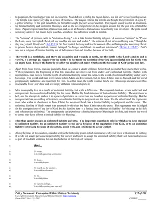 Policy Document: Corruption Within Modern Christianity 152 of 200
Copyright Sovereignty Education and Defense Ministry ,http://sedm.org
Form 08.012, Rev. 1-21-2017 EXHIBIT:________
In paganism, the worshipper was not in existence. Man did not worship the pagan deities, nor did services of worship occur.1
The temple was open every day as a place of business. The pagan entered the temple and bought the protection of a god by2
a gift or offering. If the god failed him, he thereafter sought the services of another. The pagan's quest was for an insurance,3
for limited liability and unlimited blessings, and, as the sovereign believer, he shopped around for the god who offered the4
most. Pagan religion was thus a transaction, and, as in all business transactions, no certainty was involved. The gods could5
not always deliver, but man's hope was that, somehow, his liabilities would be limited.6
The "witness" of pietism, with its "victorious living," is to a like limited liability religion. A common "witness" is, "Praise7
the Lord, since I accepted Christ, all my troubles are over and ended." The witness of Job in his suffering was, "Though he8
slay me, yet will I trust him" (Job 13:15). St. Paul recited the long and fearful account of his sufferings after accepting Christ:9
in prison, beaten, shipwrecked, stoned, betrayed, "in hunger and thirst,...in cold and nakedness" (II Cor. 11:23-27). Paul's10
was not a religion of limited liability nor of deliverance from all troubles because of his faith.11
The world is a battlefield, and there are casualties and wounds in battle, but the battle is the Lord's and its end is12
victory. To attempt an escape from the battle is to flee from the liabilities of warfare against sinful men for battle with13
an angry God. To face the battle is to suffer the penalties of man's wrath and the blessings of God's grace and law.14
Apart from Jesus Christ, men are judicially dead, i.e., under a death sentence, before God, no matter how moral their works.15
With regeneration, the beginning of true life, man does not move out from under God's unlimited liability. Rather, with16
regeneration, man moves from the world of unlimited liability under the curse, to the world of unlimited liability under God's17
blessings. The world and man were cursed when Adam and Eve sinned, but, in Jesus Christ, man is blessed, and the world18
progressively reclaimed and redeemed for Him. In either case, the world is under God's law. Blessings and curses are thus19
inseparable from God's law and are simply different relationships to it.20
Men inescapably live in a world of unlimited liability, but with a difference. The covenant-breaker, at war with God and21
unregenerate, has an unlimited liability for the curse. Hell is the final statement of that unlimited liability. The objections to22
hell, and the attempts to reduce it to a place of probation or correction, are based on a rejection of unlimited liability. But the23
unregenerate has, according to Scripture, an unlimited liability to judgment and the curse. On the other hand, the regenerate24
man, who walks in obedience to Jesus Christ, his covenant head, has a limited liability to judgment and the curse. The25
unlimited liability of God's wrath was assumed for the elect by Jesus Christ upon the cross. The regenerate man is judged26
for his transgressions of the law of God, but his liability here is a limited one, whereas his liability for blessings in this life27
and in heaven are unlimited. The unregenerate can experience a limited measure of blessing in this life, and none in the world28
to come; they have at best a limited liability for blessing.29
Man thus cannot escape an unlimited liability universe. The important question is this: in which area is he exposed30
to unlimited liability, to an unlimited liability to the curse because of his separation from God, or to an unlimited31
liability to blessing because of his faith in, union with, and obedience to Jesus Christ?32
Along the lines of this section, a reader sent us the following poem which summarizes why our lives will amount to nothing33
if we do not accept personal responsibility for ourself and learn to accept the unlimited liability that God bestowed upon us34
as part of his death sentence for our disobedience in the book of Genesis:35
Risk..36
To weep...37
is to risk appearing sentimental,38
To hope...39
is to risk despair,40
To reach out for another...41
is to risk involvement,42
To try...43
is to risk failure,44
To expose feelings...45
is to risk exposing your true self,46
 