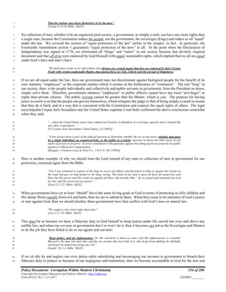 Policy Document: Corruption Within Modern Christianity 154 of 200
Copyright Sovereignty Education and Defense Ministry ,http://sedm.org
Form 08.012, Rev. 1-21-2017 EXHIBIT:________
That the nations may know themselves to be but men.”1
[Psalm 9:19-20, Bible, NKJV]2
No collection of men, whether it be an organized jural society, a government, or simply a mob, can have any more rights than3
a single man, because the Constitution makes the people, not the government, the sovereigns (kings) and makes us all “equal”4
under the law. We covered the section of “equal protection of the law” earlier in the chapter, in fact. In particular, the5
Fourteenth Amendment section 1 guarantees “equal protection of the laws” to all. At the point when the Declaration of6
Independence was signed in 1776, we eliminated all “kings” and “rulers” in our society because that divinely inspired7
document said that all of us were endowed by God Himself with equal, inalienable rights, which implied that we all are equal8
under God’s laws and man’s laws:9
“We hold these truths to be self-evident, that all men are created equal, that they are endowed by their Creator10
[God] with certain unalienable Rights, that among these are Life, Liberty and the pursuit of Happiness.”11
If we are all equal under the law, then our government may not discriminate against biological people for the benefit of its12
own statutory “employees” or the corporate entities which it creates in the furtherance of “commerce”. The real “king” in13
our society, then, is the people individually and collectively and public servants in government, from the President on down,14
simply serve them. Therefore, government statutory “employees” or public officers cannot have any more “privileges” or15
rights than private citizens. The public servant cannot be greater than his Master, which is you. The purpose for having16
juries in courts is so that the people can govern themselves, which relegates the judge to that of being simply a coach to ensure17
that they do it fairly and in a way that is consistent with the Constitution and respects the equal rights of others. The legal18
encyclopedia Corpus Juris Secundum and the United States supreme Court both confirmed the above conclusions somewhat19
when they said:20
“…when the United States enters into commercial business it abandons its sovereign capacity and is treated like21
any other corporation…”22
[91 Corpus Juris Secundum, United States, §4 (2003)]23
“It has always been a part of the judicial function to determine whether the act of one party (whether that party24
be a single individual, an organized body, or the public as a whole) operates to divest the other party of any25
rights of person or property. In every constitution is the guaranty against the taking of private property for public26
purposes without just compensation. “27
[Reagan v. Farmers Loan & Trust Co., 154 U.S. 362 (1894)]28
Here is another example of why we should trust the Lord instead of any man or collection of men in government for our29
protection, extracted again from the Bible:30
“For I was ashamed to request of the king an escort of soldiers and horsemen to help us against the enemy on31
the road, because we had spoken to the king, saying ‘The hand of our God is upon all those for good who seek32
Him, but His power and His wrath are against all those who forsake Him.’ So we fasted and entreated our God33
for this, and He answered our prayer.”34
[Ezra 8:21-22, Bible, NKJV]35
When governments have (or at least “should” have) the same loving goals as God in terms of protecting us (His children and36
His sheep/ flock) equally from evil and harm, then we are to submit to them. When they cease to be ministers of God’s justice37
or turn against God, then we should disobey those government laws that conflict with God’s laws or natural law.38
"We ought to obey God rather than men."39
[Acts 5:27-29, Bible, NKJV]40
This must be so because we have a fiduciary duty to God himself to keep justice under His sacred law over and above any41
earthly law, and when our servants in government don’t or won’t do it, then it becomes our job as the Sovereigns and Masters42
to do the job they have failed to do as our agents and servants:43
“Keep justice, and do righteousness, for My salvation is about to come, and My righteousness is revealed.44
Blessed is the man who does this, and the son of man who lays hold of it; who keeps from defiling the Sabbath,45
and keeps his hand from doing any evil.”46
[Isaiah 56:1-2, Bible, NKJV]47
If we sit idly by and neglect our civic duties while subsidizing and encouraging our servants in government to breach their48
fiduciary duty to protect us because of our negligence and inattention, then we become accountable to God for the acts and49
 