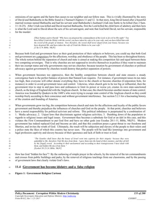 Policy Document: Corruption Within Modern Christianity 155 of 200
Copyright Sovereignty Education and Defense Ministry ,http://sedm.org
Form 08.012, Rev. 1-21-2017 EXHIBIT:________
omissions of our agents and the harm that causes to our neighbor and our fellow man. This is vividly illustrated by the story1
of David and Bathsheeba in the Bible found in 2 Samuel Chapters 11 and 12. In that story, king David lusted after a beautiful2
married woman named Bathseeba and had his servant send Bathsheeba’s husband Uriah into battle to be killed (See 2 Sam.3
11:14-25). After Uriah was killed and David married Bathseeba, first the Lord killed the child born of adultery and then here4
is what the Lord said to David about the acts of his servant/agent, and note that God held David, not his servant, responsible5
for the murder:6
[Then Nathan said to David] “Why have you despised the commandment of the Lord, to do evil in His sight? You7
have killed Uriah the Hittite with the sword; you have taken his wife to be your wife, and you have killed him with8
the sword of the people of Ammon. Now therefore, the sword shall never depart from your house, because you9
have despised Me, and have taken the wife of Uriah the Hittite to be your wife.”10
[2 Sa 12:9, Bible, NKJV]11
Because both God and government have as their goal protection of their subjects or believers, you could say that both God12
and government are competitors for the affections, worship, and obedience of the people. This has been so throughout history.13
The whole notion behind the separation of church and state is aimed at making this competition fair and equal between these14
two competing sovereigns. That is why churches are not supposed to involve themselves in politics if they want to maintain15
their tax exempt status and why governments may not tax churches: because taxation by government of churches or political16
advocacy against government by churches would destroy that perfect separation of powers.17
When government becomes too oppressive, then the healthy competition between church and state ensures a steady18
convergence back to the perfect balance of powers that Natural Law requires. For instance, if government raises its tax rates19
too high, then everyone will either donate everything they have to the church or become churches (Corporation Sole, for20
instance) in order to avoid government taxes and control. Likewise, when church gets to be too big or influential, then the21
government tries to step in and pass laws and ordinances to limit its power or worse yet, creates its own state-sanctioned22
church, as the kings of England did with the Anglican church. In that case, the church becomes another means of state control.23
America was founded by Quakers in the 1600’s who were trying to escape state control of the Anglican church so they could24
worship freely according to their conscience and without government interference. See section 5.2.1 for a fascinating history25
of the creation and founding of America.26
When governments grow too big, the competition between church and state for the affections and loyalty of the public favors27
government and thereby prejudices the influences of churches and God on the people. At that point, churches and believers28
have a moral responsibility for political activism and reform. This political imbalance is perpetuated by a combination of:29
1. Media advocacy; 2. Unjust laws that discriminate against religious activities; 3. Dumbing down of the population in30
regards to religious issues and legal issues. Government thus becomes a substitute for God or an idol in this case, and this31
violates the First Commandment to put God first and have no other gods (see Exodus 20:1-11, Bible, NKJV). Modern32
government has indeed replaced God and become an idol, and that this condition poses a great threat to our freedoms and33
liberties, and invites the wrath of God. Ultimately, the result will be subjection and slavery of the people to their rulers and34
a police state the likes of which this country has never seen. The people will be lead like lemmings into government and35
legal profession captivity and slavery because of their ignorance and lack of faith or trust in God.36
“The Gentiles shall know that the house of Israel went into captivity for their iniquity: because they were37
unfaithful to Me, therefore I hid My face from them. I gave them into the hand of their enemies, and they all fell38
by the [legal] sword. According to their uncleanness and according to their transgressions I have dealt with39
them, and hidden My face from them.”40
[Ezekiel 39:23-24, Bible, NKJV]41
How has God “hidden his face”? By the outlawing of simple prayer in the schools, by the removal of the ten commandments42
and crosses from public buildings and parks, by the removal of religious teachings from our classrooms, and by the passing43
of government laws that clearly violate God’s laws.44
11.4 Government has become idolatry and a false religion45
Figure 1: Government Religion Cartoon46
 