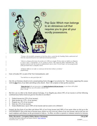 Policy Document: Corruption Within Modern Christianity 156 of 200
Copyright Sovereignty Education and Defense Ministry ,http://sedm.org
Form 08.012, Rev. 1-21-2017 EXHIBIT:________
1
“Tyranny is the inevitable consequence of rule from above, a point that the Founding Fathers understood well2
when they separated the powers of a small and restrained government.3
“Liberty is a human achievement, the product of a 1,000-year struggle. We have taken too lightly our obligation4
to "earn it anew." Consequently, we are ceasing to possess ‘that which thy fathers bequeathed thee.’ Our5
legislative political order has become an administrative state in which ‘We the People’ are increasingly fearful6
of the government that we allegedly control.7
“If Thomas Jefferson was right, we cannot get self-rule back without a revolution.”8
[Jeff Bowman]9
God, in Exodus 20:3, as part of the Ten Commandments, said:10
"You shall have no other gods before Me."11
Our life as Christians should revolve around putting God at the top of our priority list. That means supporting His causes12
with the first fruits of our labor and tithing to the church. Here’s the scripture to back up this assertion:13
“Honor the Lord with your possessions, and with the firstfruits of all your increase; so your barns will be filled14
with plenty, and your vats will overflow with new wine.”15
[Prov. 3:9-10]16
But how can we tithe to the church and put God first, if we illegally pay almost 50% of our income to all the following17
combined taxes before God even gets his first dime in out tithes?:18
1. Federal income tax (25% of our income).19
2. State income tax. (15% of our income)20
3. Property tax. (5% of our income)21
4. Sales tax. (2% of our income)22
5. Estate (Death) taxes. (up to 100% of our income and our assets over a lifetime!)23
Instead, the first fruits of our labor and almost 50% of our living income (and 100% of our assets when we die) go to the24
GOVERNMENT first in the form of income taxes, before we ever even see a dime of our own income, and we put way too25
much emphasis and reliance on the government to help us. In effect, we allow or permit or volunteer ourselves to become26
 