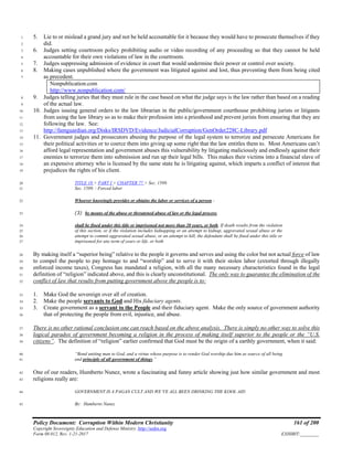 Policy Document: Corruption Within Modern Christianity 161 of 200
Copyright Sovereignty Education and Defense Ministry ,http://sedm.org
Form 08.012, Rev. 1-21-2017 EXHIBIT:________
5. Lie to or mislead a grand jury and not be held accountable for it because they would have to prosecute themselves if they1
did.2
6. Judges setting courtroom policy prohibiting audio or video recording of any proceeding so that they cannot be held3
accountable for their own violations of law in the courtroom.4
7. Judges suppressing admission of evidence in court that would undermine their power or control over society.5
8. Making cases unpublished where the government was litigated against and lost, thus preventing them from being cited6
as precedent.7
Nonpublication.com
http://www.nonpublication.com/
9. Judges telling juries that they must rule in the case based on what the judge says is the law rather than based on a reading8
of the actual law.9
10. Judges issuing general orders to the law librarian in the public/government courthouse prohibiting jurists or litigants10
from using the law library so as to make their profession into a priesthood and prevent jurists from ensuring that they are11
following the law. See:12
http://famguardian.org/Disks/IRSDVD/Evidence/JudicialCorruption/GenOrder228C-Library.pdf13
11. Government judges and prosecutors abusing the purpose of the legal system to terrorize and persecute Americans for14
their political activities or to coerce them into giving up some right that the law entitles them to. Most Americans can’t15
afford legal representation and government abuses this vulnerability by litigating maliciously and endlessly against their16
enemies to terrorize them into submission and run up their legal bills. This makes their victims into a financial slave of17
an expensive attorney who is licensed by the same state he is litigating against, which imparts a conflict of interest that18
prejudices the rights of his client.19
TITLE 18 > PART I > CHAPTER 77 > Sec. 1589.20
Sec. 1589. - Forced labor21
Whoever knowingly provides or obtains the labor or services of a person -22
(3) by means of the abuse or threatened abuse of law or the legal process,23
shall be fined under this title or imprisoned not more than 20 years, or both. If death results from the violation24
of this section, or if the violation includes kidnapping or an attempt to kidnap, aggravated sexual abuse or the25
attempt to commit aggravated sexual abuse, or an attempt to kill, the defendant shall be fined under this title or26
imprisoned for any term of years or life, or both27
By making itself a “superior being” relative to the people it governs and serves and using the color but not actual force of law28
to compel the people to pay homage to and “worship” and to serve it with their stolen labor (extorted through illegally29
enforced income taxes), Congress has mandated a religion, with all the many necessary characteristics found in the legal30
definition of “religion” indicated above, and this is clearly unconstitutional. The only way to guarantee the elimination of the31
conflict of law that results from putting government above the people is to:32
1. Make God the sovereign over all of creation.33
2. Make the people servants to God and His fiduciary agents.34
3. Create government as a servant to the People and their fiduciary agent. Make the only source of government authority35
that of protecting the people from evil, injustice, and abuse.36
There is no other rational conclusion one can reach based on the above analysis. There is simply no other way to solve this37
logical paradox of government becoming a religion in the process of making itself superior to the people or the “U.S.38
citizens”. The definition of “religion” earlier confirmed that God must be the origin of a earthly government, when it said:39
“Bond uniting man to God, and a virtue whose purpose is to render God worship due him as source of all being40
and principle of all government of things.”41
One of our readers, Humberto Nunez, wrote a fascinating and funny article showing just how similar government and most42
religions really are:43
GOVERNMENT IS A PAGAN CULT AND WE’VE ALL BEEN DRINKING THE KOOL AID44
By: Humberto Nunez45
 