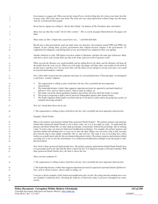 Policy Document: Corruption Within Modern Christianity 162 of 200
Copyright Sovereignty Education and Defense Ministry ,http://sedm.org
Form 08.012, Rev. 1-21-2017 EXHIBIT:________
Government is a pagan cult. When you join the Armed Forces, the first thing they do is shave your head. Just like1
in many cults, where they shave your head. The Army also uses sleep deprivation in Boot Camp, just like many2
cults do, to brainwash their people.3
Secret Service Agents are willing to “die for their beliefs” (in defense of The President: their cult leader).4
Many men say that they would “die for their country”. This is a form of pagan Martyrdom for the pagan cult5
State.6
Many today say that “religion has caused more war… “ and blah blah blah.7
But the fact is that governments send out draft cards, not churches. Governments started WWI and WWII, not8
religion. In fact, during times of peace governments hate religion because religion is the governments’ #19
competition for allegiance, and during times of war, governments use religion for their own agenda.10
Another similarity to cults: FBI Agents even dress similar to Mormons, and have the same type of haircuts. Many11
cults have a dress code of some kind, just like in the Army, and even in the Corporate world.12
When you join the Moonies you would probably end up selling flowers for them, and the Moonies will keep all13
the profits from the work you do. When you work today, the pagan cult State takes your profits (in the form of14
income taxes), and they won’t let you leave their cult (the State). If you attempt to not pay your taxes, you would15
be arrested and branded a criminal.16
Now, I did a little research into the symptoms and signs of a cult and found these 5 Warning Signs: (to distinguish17
a cult from a ‘normal’ religion)18
3. The organization is willing to place itself above the law; this is probably the most important19
characteristic.20
4. The leadership dictates, (rather than suggests) important personal (as opposed to spiritual) details of21
followers’ lives, such as whom to marry, what to study in college, etc.22
5. The leader sets forth ethical guidelines members must follow but from which the leader is exempt.23
6. The group is preparing to fight a literal, physical Armageddon against other human beings.24
7. The leader regularly makes public assertions that he or she knows is false and/or the group has a policy of25
routinely deceiving outsiders.26
Now, let’s break these down one by one.27
1. The organization is willing to place itself above the law; this is probably the most important characteristic.28
Example: Death Penalty.29
What is the purpose and intention behind State sponsored Death Penalty? The primary purpose and intention30
behind State sponsored Death Penalty is not to deter crime, nor is it to be tough on crime. To understand the31
purpose and intent behind this, we must study psychology, in particular, behavioral psychology; like in training32
a dog. To train a dog, one must use behavioral modification techniques. For example, the primary purpose and33
intention behind anti-smoking laws is to get you to obey the State. Before you can train a dog to kill, you must34
first train the dog to obey simple commands; like sit, and roll over. The same is true of recycling laws. Glass35
bottles are actually much safer for the environment than plastic bottles. The primary purpose and intention behind36
recycling laws is not to save the environment, it is a behavioral modification technique to get the people to obey37
the Government.38
Now, back to State sponsored death penalty laws. The primary purpose and intention behind Death Penalty laws39
is to get people used to the idea that the State is above the law. It is illegal for people to kill and to murder. With40
State sponsored Death Penalty laws, the State is Above the Law.41
There you have symptom #1:42
1. The organization is willing to place itself above the law; this is probably the most important characteristic.43
2. The leadership dictates, (rather than suggests) important personal (as opposed to spiritual) details of followers’44
lives, such as whom to marry, what to study in college, etc.45
I can give a dozen examples of this behavioral modification ploy of cults. Recycling and anti-smoking laws were46
two examples I explained above. Dictating the behavior of Americans today is pervasive throughout our entire47
society.48
 