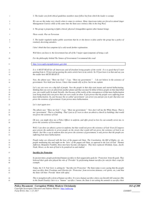 Policy Document: Corruption Within Modern Christianity 163 of 200
Copyright Sovereignty Education and Defense Ministry ,http://sedm.org
Form 08.012, Rev. 1-21-2017 EXHIBIT:________
3. The leader sets forth ethical guidelines members must follow but from which the leader is exempt.1
We can see this today very clearly when it comes to violence. Many Americans today are forced to attend Anger2
Management Courses while at the same time the State uses violence (like in the Iraq War).3
4. The group is preparing to fight a literal, physical Armageddon against other human beings.4
Three words: War on Terrorism5
5. The leader regularly makes public assertions that he or she knows is false and/or the group has a policy of6
routinely deceiving outsiders.7
I don’t think that last symptom (of a cult) needs further explanation.8
Well there you have it; the Government has all of the 5 major signs/symptoms of being a cult.9
For the philosophy behind The Nature of Government I recommend this read:10
http://www.apfn.org/apfn/nature_gov.htm11
It is A MUST READ for all Americans and all freedom loving peoples of the world. It is so good that if I start12
quoting from it, I’ll just end up pasting the entire article here in my article. So I’ll just leave it at that and say you13
the reader here MUST READ IT.14
Now, the atheist says “Show me God.” I say, “Show me government.” I do not believe in the existence of15
government. Now hold your horses, I know that sounds silly at first, but let me explain.16
Let’s say you were on a ship full of people. Now the people in that ship went insane and started hallucinating,17
thinking that you were an alien from another planet and that you must be killed. If those people on that ship killed18
you, you would really be dead, literally. Just because of the reality of the consequences of that mass hallucination19
(you being dead) does not prove that you were really an alien. It just proves that the people were suffering from20
mass hallucination. So, just because the so-called ‘government’ can arrest you and put you in jail, that does not21
prove the existence of government. It just proves mass hallucination.22
Let’s start again now:23
The atheist says “Show me God.” I say, “Show me government.” Now don’t tell me the White House. That is24
not ‘government’. That is a building. That’s just as if I were to show an atheist a church (a building), that would25
not prove the existence of God.26
Ok now, you might show me a Police Officer in uniform, and offer proof on how he can actually arrest me, to27
prove the existence of Government.28
Well, I can show an atheist a priest in uniform, but that would not prove the existence of God. Even if Congress29
gave priests the authority to arrest people on the streets that would still not prove the existence of God to an30
atheist. Just like a cop in uniform does not prove the existence of government, it only proves that the people are31
suffering from mass hallucination.32
People today are obsessed with the laws of the pagan-cult State. The Constitution, the Bill of Rights, etc. etc,33
people meditating day and night on the ‘laws’ of the pagan-cult State, as opposed to the Law of God. Thomas34
Jefferson, Benjamin Franklin, these men have become cult figures. They have replaced Abraham, Isaac, Jacob,35
Noah, Moses, as the men of God to be pondered on and studied.36
Sacrifice for Protection37
In ancient times, people performed human sacrifice to their pagan false gods for ‘Protection’ from the gods. They38
believed their gods also played the role of ‘Provider’ by performing human sacrifice for rain for their crops for39
example.40
Today, the U.S. Fed. Govt. is asking for “Sacrifice for Protection’. The State today is now saying that the people41
must sacrifice their Freedoms and Liberties for ‘Protection’ from terrorism (demons, evil spirits, etc.) and that42
the State will then ‘Provide’ them with safety.43
This is metaphorically a form of human sacrifice. It is not a human sacrifice where you literally kill someone (like44
in the Death Penalty), but it is a “human” sacrifice. I mean, the State is not asking the animals to sacrifice their45
 