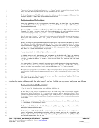 Policy Document: Corruption Within Modern Christianity 164 of 200
Copyright Sovereignty Education and Defense Ministry ,http://sedm.org
Form 08.012, Rev. 1-21-2017 EXHIBIT:________
Freedoms and Liberties, it is asking us humans, so it is a “human” sacrifice as opposed to an ‘animal’ sacrifice1
in that sense. Also, there is death involved; the death of our Freedoms and Liberty.2
By the way, State sponsored Death Penalty is another form of human sacrifice for the pagan-cult State, and State3
sponsored abortion is a form of child sacrifice for this pagan-cult State.4
Black Robes: Judges and Devil worshippers5
Judges wear Black Robes just like Devil worshippers. The Judges’ Desk is the altar of Baal. They bring men tied6
up in handcuffs before the altar (Judges’ desk) and these men are for the human sacrifice and the entire court7
proceeding is a satanic ritual.8
Sounds crazy? Is it a coincidence that the ‘language of the court’ is Latin (ex: Habeas Corpus) just like the9
‘language of a Catholic Exorcism’ is also in Latin? Lawyers speak Latin in the court room just like Priests use10
Latin when performing exorcisms when you have a ‘case’ of full DEMONIC POSSESSION.11
Also, the same type of ‘respect’ a Priest would expect from a visitor to his church is the same type of respect a12
Judge expects in his court room. There’s even a penalty for disobeying this ‘respect’; it’s called “Contempt of13
Court”.14
Another psychological conditioning behavior modification technique being applied on the American Public is15
this: Television shows like Judge Judy, Judge Joe, all these People’s Courts television shows. The primary16
intention and purpose behind these so-called Court Room Justice shows is to condition the public to get used to17
entering a court room with NO Trial by Jury. In not one of any of these types of shows do you ever see a Trial by18
Jury; that is not a mistake, it is intentional, and by design.19
I can go on and on with this article and offer a million more details.20
To conclude, if the U.S. Govt. plans to attack Iran, North Korea, etc. in the future. And if there is the possibility21
that this War on Terrorism might lead to WWIII. Then, that is nothing but pagan-cult MASS SUICIDE. And the22
U.S. Govt. is a pagan cult, and WE’VE ALL BEEN DRINKING THE KOOL AID. [Does Jim Jones from Ghana23
ring a bell?]24
Now, some readers of this article (especially neo-conservatives) would automatically brand me an Anarchist. I25
am not an Anarchist, what I am questioning is the role of government. According to the Founding Fathers of26
America, the role of government was to protect your Individual Rights. NOT TO TAKE THEM AWAY.27
And finally, if the people will not serve God, they will end up serving and being slaves of government. I am sure28
many Christians would believe this, and even some followers of eastern philosophies; for this is a form of 'Bad29
Karma'.30
And, if man will not serve God, then woman will not serve man. This is also a form of 'bad karma' [and it may31
also explain why the divorce rate is so high].32
Another fascinating and funny article that helps to clarify just how God-like our government has become is as follows:33
The Ten Commandments of the U.S. Government34
I. I am the Lord of the Talmud, thou shalt have no Biblical God before me.35
II. Thou shalt not make unto thee any but Satanic images: the witch, symbol of the city government and police36
department of Salem, Massachusetts; the five-pointed occult pentagram of Sirius, of the state religion of Egypt,37
emblem of the Department of Defense and our Armed Forces, and the badge of U.S. law enforcement at all levels;38
the pyramid of Pharaoh, capped by the all-Seeing Eye of Horus, emblazoned on the currency in the denomination39
of one shekel.40
III. Thou shalt not take the name of thy god in vain: thou shalt not blaspheme the name Rabbi, Israeli, Zionism,41
"U.S. government", or any politician or agency.42
IV. Remember the Wal Mart sale on the Sabbath Day, and keep it holy by spending. Seven days must thou labor,43
that thereby thou shalt spend ever more.44
V. Honor thy son and thy daughter. Neither spank nor say no to them when they seek to consume the sex and45
violence that is dangled before them from every lawful venue. Thy daughter shalt dress like a cheap harlot from46
the age of eight onward, and thy son shall engage in bloody video games, likewise from his eighth year. All of47
these are legal and profitable, saith the Lord.48
 