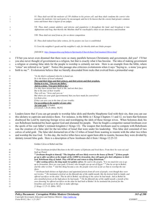 Policy Document: Corruption Within Modern Christianity 165 of 200
Copyright Sovereignty Education and Defense Ministry ,http://sedm.org
Form 08.012, Rev. 1-21-2017 EXHIBIT:________
VI. Thou shalt not kill the molester of 150 children in his prison cell, and thou shalt condemn the convict who1
executes the molester, lest such justice be encouraged, and lest it be known that the convict had greater common2
sense and honor than a legion of our judges.3
VII. Thou shalt commit adultery and televise and popularize it throughout the land, and broadcast it into4
Afghanistan and Iraq, that thereby the Muslims shall be vouchsafed a share in our democracy and freedom.5
VIII. Thou shalt not steal from us, for we detest competition.6
IX. Thou shalt indeed bear false witness, for by perjury our Law is established.7
X. Covet thy neighbor's goods and thy neighbor's wife, for thereby doth our Order prosper.8
[SOURCE: http://famguardian.org/Subjects/Spirituality/ChurchvState/TenCmndmtsUSGovt.htm]9
I’ll bet you never even dreamed that there were so many parallels between Christianity and government, did you? I’ll bet10
you also never thought of government as a religion, but that is exactly what it has become. The idea of making government11
a religion or creating false idols for the people to worship is certainly not new. Here is an example from the bible, where12
“cities” are referred to as “gods”. Notice this passage also criticizes evolutionists when it says “Saying to.. a stone 'you gave13
birth to me.'". Evolutionists believe that we literally descended from rocks that evolved from a primordial soup:14
"As the thief is ashamed when he is found out,15
So is the house of Israel ashamed;16
They and their kings and their princes, and their priests and their prophets,17
Saying to a tree, "You are my father,'18
And to a stone, "You gave birth to me.'19
For they have turned their back to Me, and not their face.20
But in the time of their trouble21
They will say, "Arise and save us.'22
But where are your gods [governments] that you have made for yourselves?23
Let them arise,24
If they can save you in the time of your trouble;25
For according to the number of your cities26
Are your gods, O Judah.”27
[Jeremiah 2:26-28, Bible, NKJV]28
Leaders know that if you can get people to worship false idols and thereby blaspheme God with their sin, then you can use29
this idolatry to captivate and enslave them. For instance, in the Bible in 1 Kings Chapters 11 and 12, we learn that Solomon30
disobeyed the Lord by marrying foreign wives and worshipping the idols of these foreign wives. When Solomon died, his31
son Rehoboam hardened his heart against God and alienated his people. Then he fought a competitor named Jeroboam over32
the spoils of his vast father’s remnant kingdom (1 Kings 12). The weapon that Jeroboam used to compete with Rehoboam33
was the creation of a false idol for the ten tribes of Israel that were under his leadership. This false idol consisted of two34
calves of solid gold. The false idol distracted ten of the 12 tribes of Israel from wanting to reunite with the other two tribes35
and worship the true God. To this day, the twelve tribes have never again been able to reunite, because they were divided by36
idolatry toward false gods. Here is a description of how Jeroboam did it from 1 Kings 12:25-33:37
Golden Calves at Bethel and Dan38
25
Then Jeroboam fortified Shechem in the hill country of Ephraim and lived there. From there he went out and39
built up Peniel.40
26
Jeroboam thought to himself, "The kingdom will now likely revert to the house of David. 27
If these people41
go up to offer sacrifices at the temple of the LORD in Jerusalem, they will again give their allegiance to their42
lord, Rehoboam king of Judah. They will kill me and return to King Rehoboam."43
28
After seeking advice, the king made two golden calves. He said to the people, "It is too much for you to go44
up to Jerusalem. Here are your gods, O Israel, who brought you up out of Egypt." 29
One he set up in Bethel,45
and the other in Dan. 30
And this thing became a sin; the people went even as far as Dan to worship the one46
there.47
31
Jeroboam built shrines on high places and appointed priests from all sorts of people, even though they were48
not Levites. 32
He instituted a festival on the fifteenth day of the eighth month, like the festival held in Judah, and49
offered sacrifices on the altar. This he did in Bethel, sacrificing to the calves he had made. And at Bethel he50
also installed priests at the high places he had made. 33
On the fifteenth day of the eighth month, a month of his51
own choosing, he offered sacrifices on the altar he had built at Bethel. So he instituted the festival for the52
Israelites and went up to the altar to make offerings.53
[1 Kings 12:25-33, Bible, NIV]54
 