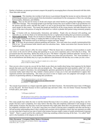 Policy Document: Corruption Within Modern Christianity 166 of 200
Copyright Sovereignty Education and Defense Ministry ,http://sedm.org
Form 08.012, Rev. 1-21-2017 EXHIBIT:________
Similar to Jeroboam, our present government conquers the people by encouraging them to become distracted with false idols.1
These false idols include:2
1. Government. This translates into worship of and slavery to government through the income tax and an obsession with3
petitioning government to protect people from discrimination or punishment for the consequences of their sins, including4
homosexuality, dishonesty, and infidelity.5
2. Money. They use this lust for money to divide and conquer and control families by getting them fighting over money6
within their marriage. They encourage people to get marriage licenses they never needed in order to get jurisdiction over7
the spouses and their assets, and then they make it so easy to get divorced that it becomes economically attractive to8
marry people for their money. This means that people get married for all the wrong reasons, and make themselves into9
slaves of the state in the process of using the state courts as a vehicle to plunder their partner using community property10
laws.11
3. Sex. A fixation with sex, homosexuality, fornication, and adultery. People who are obsessed with anything, and12
especially sex, are far less likely to be informed about the law or vigilant about holding their government accountable.13
4. Sports and television. People who are hooked on Monday night football or the latest host soap or sitcom aren’t likely14
to be caught visiting the law library or reading the Bible as God says they should.15
5. Materialism. This manifests itself in an obsession to acquire and keep “things”.16
6. Sin. In the past, the government outlawed gambling and lotteries. Now most states have actually institutionalized this17
kind of sin. The government holds lotteries and even advertises them. Indian reservations have become havens for18
legalized gambling.19
Have you ever visited a doctor’s office for minor surgery? What the doctor does is administer a local anesthetic to numb20
your senses in the area he will be cutting and operating on so you won’t experience pain or feel what he is doing. The21
government does the same thing. Before they hook you up to “The Matrix” using their umbilical called the “income tax” to22
painfully suck you dry, they use a “local anesthetic” that numbs your senses and your discretion. This “local anesthetic” is23
the sin and hedonism and idolatry they try to get you addicted to and distracted with that they use to make you into a slave:24
“Most assuredly, I say to you, whoever commits sin is a slave of sin.”25
[Jesus in John 8:34, Bible, NKJV]26
Once you are a slave to your sin, you are far less likely to give them any trouble about being a host organism for the federal27
parasite that sucks your life and your labor and your property dry. They supplement this local anesthetic called “sin” with a28
combination of cognitive dissonance, lies and propaganda, ignorance generated by the public fool (school) system, and an29
occasional media report about how they trashed a famous person to keep you in fear and immobilized to oppose their30
organized extortion and racketeering. This trains you never to trust or respect your own judgment well enough to even31
conceive of questioning authority or challenging their jurisdiction.32
"Surely oppression destroys a wise man's reason.33
And a [compelled] bribe [called income tax] debases the heart."34
[Ecclesiastes 7:7, Bible, NKJV]35
The concept of government as a religion especially applies to the field of taxation. The Internal Revenue Code is 9,500 pages36
of very fine print. We know because we have a personal copy and read it often. Our own former Treasury Secretary Paul37
O’Neill calls it, and I quote:38
“9,500 pages of gibberish.”39
[See this quote in a news article at: http://famguardian.org/TaxFreedom/Evidence/OrgAndDuties/IRSExhibit-40
PaulONeill-IRSCode9500PgsOfGibberish.pdf]41
How many people have taken the time to read the Internal Revenue Code in its entirety, and even among those very few42
people who have read it completely, how many believe that they fully and completely understand it well enough to swear43
under penalty of perjury that facts they reveal and statements they might make about their own personal tax liability would44
be completely consistent with it? If you don’t meet these two criteria of having read it completely and often and having a45
full and accurate understanding about it that is truthful and consistent with its legislative intent, then any statement you make46
on a tax return that is based on your state of mind in that instance becomes simply a matter of usually misinformed or ignorant47
“belief”. There’s a good word for this condition of believing something without knowing all the facts. It is called “faith”48
and it is the foundation of all religions in the world!:49
 