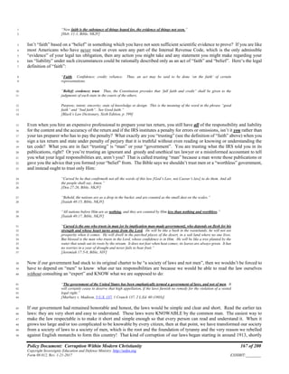 Policy Document: Corruption Within Modern Christianity 167 of 200
Copyright Sovereignty Education and Defense Ministry ,http://sedm.org
Form 08.012, Rev. 1-21-2017 EXHIBIT:________
“Now faith is the substance of things hoped for, the evidence of things not seen.”1
[Heb. 11:1, Bible, NKJV]2
Isn’t “faith” based on a “belief” in something which you have not seen sufficient scientific evidence to prove? If you are like3
most Americans who have never read or even seen any part of the Internal Revenue Code, which is the only admissible4
“evidence” of your legal tax obligation, then any action you might take and any statement you might make regarding your5
tax “liability” under such circumstances could be rationally described only as an act of “faith” and “belief”. Here’s the legal6
definition of “faith”:7
“Faith. Confidence; credit; reliance. Thus, an act may be said to be done ‘on the faith’ of certain8
representations.9
“Belief; credence; trust. Thus, the Constitution provides that ‘full faith and credit” shall be given to the10
judgments of each state in the courts of the others.11
Purpose; intent; sincerity; state of knowledge or design. This is the meaning of the word in the phrase “good12
faith” and “bad faith”. See Good faith.”13
[Black’s Law Dictionary, Sixth Edition, p. 599]14
Even when you hire an expensive professional to prepare your tax return, you still have all of the responsibility and liability15
for the content and the accuracy of the return and if the IRS institutes a penalty for errors or omissions, isn’t it you rather than16
your tax preparer who has to pay the penalty? What exactly are you “trusting” (see the definition of “faith” above) when you17
sign a tax return and state under penalty of perjury that it is truthful without even reading or knowing or understanding the18
tax code? What you are in fact “trusting” is “man” or your “government”. You are trusting what the IRS told you in its19
publications, right? Or you’re trusting an ignorant and greedy and unethical tax lawyer or a misinformed accountant to tell20
you what your legal responsibilities are, aren’t you? That is called trusting “man” because a man wrote those publications or21
gave you the advice that you formed your “belief” from. The Bible says we shouldn’t trust men or a “worthless” government,22
and instead ought to trust only Him:23
“Cursed be he that confirmeth not all the words of this law [God’s Law, not Caesar’s law] to do them. And all24
the people shall say, Amen.”25
[Deu 27:26, Bible, NKJV]26
“Behold, the nations are as a drop in the bucket, and are counted as the small dust on the scales.”27
[Isaiah 40:15, Bible, NKJV]28
“All nations before Him are as nothing, and they are counted by Him less than nothing and worthless.”29
[Isaiah 40:17, Bible, NKJV]30
“Cursed is the one who trusts in man [or by implication man-made government], who depends on flesh for his31
strength and whose heart turns away from the Lord. He will be like a bush in the wastelands; he will not see32
prosperity when it comes. He will dwell in the parched places of the desert, in a salt land where no one lives.33
But blessed is the man who trusts in the Lord, whose confidence is in Him. He will be like a tree planted by the34
water that sends out its roots by the stream. It does not fear when heat comes; its leaves are always green. It has35
no worries in a year of drought and never fails to bear fruit.”36
[Jeremiah 17:5-8, Bible, NIV]37
Now if our government had stuck to its original charter to be “a society of laws and not men”, then we wouldn’t be forced to38
have to depend on “men” to know what our tax responsibilities are because we would be able to read the law ourselves39
without consulting an “expert” and KNOW what we are supposed to do:40
“The government of the United States has been emphatically termed a government of laws, and not of men. It41
will certainly cease to deserve that high appellation, if the laws furnish no remedy for the violation of a vested42
legal right.”43
[Marbury v. Madison, 5 U.S. 137, 1 Cranch 137, 2 L.Ed. 60 (1803)]44
If our government had remained honorable and honest, the laws would be simple and clear and short. Read the earlier tax45
laws: they are very short and easy to understand. These laws were KNOWABLE by the common man. The easiest way to46
make the law respectable is to make it short and simple enough so that every person can read and understand it. When it47
grows too large and/or too complicated to be knowable by every citizen, then at that point, we have transformed our society48
from a society of laws to a society of men, which is the root and the foundation of tyranny and the very reason we rebelled49
against English monarchs to form this country! That kind of corruption of our laws began starting in around 1913, shortly50
 