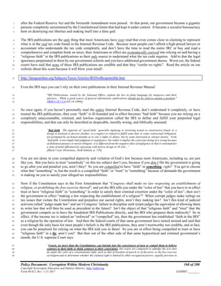 Policy Document: Corruption Within Modern Christianity 168 of 200
Copyright Sovereignty Education and Defense Ministry ,http://sedm.org
Form 08.012, Rev. 1-21-2017 EXHIBIT:________
after the Federal Reserve Act and the Sixteenth Amendment were passed. At that point, our government became a gigantic1
parasite completely unrestrained by the Constitutional limits that had kept it under control. It became a socialist bureaucracy2
bent on destroying our liberties and making itself into a false god.3
The IRS publications are the only thing that most Americans have ever read that even comes close to claiming to represent4
what is in the real tax code found in the Internal Revenue Code. Because most people can’t afford a high-priced lawyer or5
accountant who understands the tax code completely, and don’t have the time to read the entire IRC or buy and read a6
comprehensive and complete book on taxes, then Americans in effect are economically coerced into relying on and having a7
“religious faith” in the IRS publications as their only source to understand what the tax code requires. Add to that the legal8
ignorance perpetuated in them by our government schools and you have additional government duress. Worst yet, the federal9
courts have said that none of these IRS publications are credible and that they “confer no rights”. Read the article on our10
website about this scam because it will blow your mind!:11
http://famguardian.org/Subjects/Taxes/Articles/IRSNotResponsible.htm12
Even the IRS says you can’t rely on their own publications in their Internal Revenue Manual:13
"IRS Publications, issued by the National Office, explain the law in plain language for taxpayers and their14
advisors... While a good source of general information, publications should not be cited to sustain a position."15
[IRM 4.10.7.2.8 (05-14-1999)]16
So once again, if you haven’t personally read the entire Internal Revenue Code, don’t understand it completely, or have17
trusted the IRS publications, then your “faith” is ill-founded and in effect becomes “bad faith” because you are relying on a18
completely unaccountable, criminal, and lawless organization called the IRS to define and fulfill your purported legal19
responsibilities, and that can only be described as despicable, morally wrong, and biblically unsound:20
“Bad faith. The opposite of “good faith,’ generally implying or involving actual or constructive fraud, or a21
design to mislead or deceive another, or a neglect or refusal to fulfill some duty or some contractual obligation,22
not prompted by an honest mistake as to one’s rights or duties, but by some interested or sinister motive. Term23
‘bad faith’ is not simply bad judgment or negligence, but rather it implies the conscious doing of a wrong because24
of dishonest purpose or moral obliquity; it is different from the negative idea of negligence in that it contemplates25
a state of mind affirmatively operating with furtive design or ill will…”26
[Black’s Law Dictionary, Sixth Edition, p. 139]27
You are not alone in your compelled depravity and violation of God’s law because most Americans, including us, are just28
like you. But you have to trust “somebody” on this tax subject don’t you, because if you don’t file the government is going29
to go after you and penalize you, aren’t they? So you are compelled to have “faith” in something, right? You get to choose30
what that “something” is, but the result is a compelled “faith” or “trust” in “something” because of demands the government31
is making on you to satisfy your alleged tax responsibilities.32
Now if the Constitution says in the First Amendment that “Congress shall make no law respecting an establishment of33
religion, or prohibiting the free exercise thereof”, and yet the IRS tells you under the “color of law” that you have to in effect34
trust or have “religious faith” in “something” in order to satisfy their criminal extortion under the “color of law”, then isn’t35
the government in effect “making a law respecting the establishment of a religion”? When corrupt judges make rulings on36
tax issues that violate the Constitution and prejudice our sacred rights, aren’t they making law? Isn’t this kind of judicial37
activism called “judge-made law” and isn’t Congress’ failure to discipline such tyrant judges the equivalent of allowing them38
to write law that will then be used as precedent in the future? Isn’t the object of that “religious faith” and “trust” that the39
government compels us to have the fraudulent IRS Publications directly, and the IRS who prepares them indirectly? So in40
effect, if the income tax is indeed an “enforced” or “compelled” tax, then the government has established “faith in the IRS”41
as a religion by the operation of law. And then the federal courts of that same government have turned around and said that42
even though the only basis for most people’s beliefs is the IRS publications, they aren’t trustworthy nor credible, and in fact,43
you can be penalized for relying on what the IRS told you in them! So you are in effect being compelled to trust or have44
“religious faith” in a lie, aren’t you? But then out of the other side of that same hypocritical and criminal government’s45
mouth, the U.S. supreme Court says:46
“Courts, no more than the Constitutions, can intrude into the consciences of men or compel them to believe47
contrary to their faith or think contrary to their convictions, but courts are competent to adjudge the acts men48
do under the color of a constitutional right, such as that of freedom of speech or of the press or the free exercise49
of religion and to determine whether the claimed right is limited by other recognized powers, equally precious to50
 