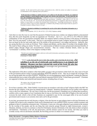 Policy Document: Corruption Within Modern Christianity 169 of 200
Copyright Sovereignty Education and Defense Ministry ,http://sedm.org
Form 08.012, Rev. 1-21-2017 EXHIBIT:________
mankind. So the mind and the spirit of man remain forever free, while his actions rest subject to necessary1
accommodation to the competing needs of his fellows.”2
“If all expression of religion or opinion, however, were subject to the discretion of authority, our unfettered3
dynamic thoughts or moral impulses might be made only colorless and sterile ideas. To give them life and4
force, the Constitution protects their use. No difference of view as to the importance of the freedoms of press or5
religion exist. They are “fundamental personal rights and liberties” Schneider v. State, 308 U.S. 147, 161, 606
S.Ct. 146, 150, 84 L.Ed. 155. To proscribe the dissemination of doctrines or arguments which do not transgress7
military or moral limits is to destroy the principal bases of democracy, --knowledge and discussion. One man,8
with views contrary to the rest of his compatriots, is entitled to the privilege of expressing his ideas by speech or9
broadside to anyone willing to listen or to read. …10
“Ordinances absolutely prohibiting [or penalizing] the exercise of the right to disseminate information are, a11
fortiori, invalid.”12
[Jones v. City of Opelika, 316 U.S. 584, 62 S.Ct. 1231 (1942), Emphasis added]13
And when we raise the issue in court that the payment of federal income taxes violates our religious beliefs as documented14
here, then the courts frequently say that our arguments are “frivolous”. See U.S. v. Lee, 455 U.S. 252 (1982) for further15
confirmation of how the government essentially labels our religious beliefs as being frivolous in the process of enforcing16
their “love for your money” in the courts. That too is a government action to create a religion, because all of the arguments17
here are based on the law and words right out of the mouths of the government’s own judges and lawyers. Indirectly, they18
are saying that their own words are frivolous! That’s religion and idolatry, and the object of worship is the almighty dollar.19
The result of them calling our claims “frivolous” is a maximization of federal revenues and personal retirement benefits of20
federal judges through illegal and unconstitutional extortion. That too violates Christian beliefs, which say that21
“covetousness” is idolatry, which is the religious worship of idols:22
“Therefore put to death your members which are on the earth: fornication, uncleanness, passion, evil desire, and23
covetousness, which is idolatry..”24
[Colossians 3:5, Bible, NKJV]25
““Behold, to obey [God and His Law] is better than sacrifice, and to heed than the fat of rams. For26
rebellion is as the sin of witchcraft, and stubbornness is an iniquity and27
idolatry. Because you have rejected the word of the Lord, He also has28
rejected you from being king [or sovereign over government].”29
[1 Sam. 15:22-28, Bible, NKJV]30
The implication of the above scripture is that when public servants in the government violate God’s law, they cease to be part31
of the government and are acting as private individuals absent the authority of law. They are no longer the sovereigns who32
are serving the public they are there to protect. Instead they are serving themselves mainly and thereby violating the fiduciary33
relationship they have as part of the public trust and federal corporation known as the “United States government”. Christians34
are supposed to disobey such unlawful and immoral actions, including those of courts.35
"We ought to obey God rather than men."36
[Acts 5:27-29, Bible, NKJV]37
So we have a paradox, folks. Either Subtitle A income taxes are mandatory and enforced and “religious faith in the IRS” has38
become the new religion, or the taxes are instead entirely “voluntary” donations and therefore do not conflict with religious39
views or the First Amendment. We can’t have it both ways, but the government’s fraudulent way of calling them mandatory40
conflicts with so many aspects of our Constitution that we may as well throw the whole Bill of Rights in the toilet and tell41
everyone the truth: which is that all their freedoms are suspended to pay for the extravagant debts of an out-of-control42
government and everyone is an economic slave and a serf to the government.43
In our time, government has not only become a religion, it has also become an anti-religion intent on driving Christianity out44
of public life so that its only competitor (God) can be eliminated and it can continue to grow in power without resistance and45
graduate to that of a totalitarian communist state. Christianity, it turns out, is the only competitor to government at the moment46
for the worship of the people, and the one thing that most minority groups focused on rights (homosexuals, women’s47
liberation, abortion, etc) have in common is a hate for Christianity, because Christianity is the only check on their corruption48
and hedonism. Christianity is the salt, the preservative, and the immune system for our society, and when you want to49
overtake society with sin and disease and death, the first thing you have to attack is its immune system.50
 