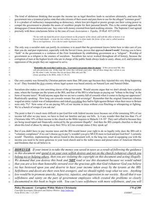 Policy Document: Corruption Within Modern Christianity 170 of 200
Copyright Sovereignty Education and Defense Ministry ,http://sedm.org
Form 08.012, Rev. 1-21-2017 EXHIBIT:________
The kind of idolatrous thinking that accepts the income tax as legal therefore leads to socialism ultimately, and turns the1
government into a tyrannical police state that robs citizens of their assets and puts them to use for the alleged "common good."2
It is a product of mobocracy masquerading as democracy, where less privileged or poorer groups use their voting power to3
compel the government to plunder the assets of wealthier people for their personal benefit. This is the central approach the4
demagogues (I mean democrats) use: buy votes with money extorted from hard-working citizens. The Supreme Court agreed5
precisely with these conclusions below in the case of Loan Association v. Topeka, 20 Wall. 655 (1874):6
"To lay with one hand the power of government on the property of the citizen, and with the other to bestow it on7
favored individuals.. is none the less robbery because it is done under the forms of law and is called taxation.8
This is not legislation. It is a decree under legislative forms."9
The only way a socialist state can justify its existence is to assert that the government knows better how to take care of you10
than you do, and past experience, especially with the Soviet Union, proves that approach doesn't work! Forcing you to have11
“faith” in the government is a violation of the First Amendment by establishing government as a “religion”. Worship of12
government as a religion is the essence of socialism. Socialism has never worked throughout all of history, because the13
corruption of men at the highest levels who are in charge of the public funds always leads to usury, abuse, evil, and tyrannical14
oppression of the people they are supposed to serve.15
“Remember the word that I said to you , ‘A servant is not greater than his master.’ If they persecuted Me, they16
will also persecute you. If they kept My word, they will keep yours also. But all these things they will do to you17
for My name’s sake, because they do not know Him who sent Me.”18
[Jesus speaking in the Bible, John 15:20-21]19
Our own country was formed by Christian patriots more than 200 years ago because they rejected this very thing happening20
to us! They founded the first country whose legal system was based entirely on Natural Law and Natural Order.21
Socialism also makes us into unwitting slaves of the government. Would anyone argue that we don't already have a police22
state, where the Gestapo are the tyrants at the IRS, and fear of the IRS is what keeps us paying our "tribute to the king" in the23
form of income taxes? Would anyone argue that we are not a country full of cowards when it comes to facing our oppressors?24
Realistically speaking: How long can cowards remain free and sovereign? Remember that the original American colonies25
waged an entire violent war of independence and risked everything they had to fight against Britain when their taxes to Britain26
were only 7%? Now some of us are paying 50% of our income in taxes without even flinching or whimpering or fighting.27
We’re a bunch of wimps if you ask me!28
The point is that it’s much more difficult to put God first with federal income taxes because out of the remaining 50% of our29
income left after we pay taxes, we have to feed our families and pay our bills. Is it any wonder then that less than 1% of30
Christians tithe 10% of their income to the church as the Bible requires in Malachi 3:8-10? They can't afford to because they31
are being taxed/raped and financially enslaved by the government illegally! And then the IRS compels churches to shut up32
about this kind of abuse by taking away their 501(c )(3) tax-exempt status if they speak up!33
But if you didn't have to pay income taxes and the IRS would honor your right to do so legally (why does the IRS call it34
"voluntary compliance" if we can’t choose not to pay?), wouldn't you give MUCH more to God and put God first? I certainly35
would! Therefore, implementing the advice found in this document will, in the long run, result in equipping you with the36
income you need to be more generous to your local church and to the noble causes and preservation of American liberties37
and freedoms that we all believe in.38
HOWEVER: If your intent is to take the money you saved in taxes as a result of following the guidance39
in this document and spend it on your own selfish desires and not on the church (whatever church you40
belong to) or helping others, then you are violating the copyright on this document and acting illegally.41
We demand that you destroy this book and NOT read or use this document because we would submit42
that you are a less than honorable steward over the gracious gifts that God (whatever God you believe43
in) has bestowed upon you and deserve to have your income taken away by the tyrants at the IRS.44
Selfishness and deceit are their own best avengers, and we should rightly reap what we sow. Anything45
less would be to promote anarchy, hypocrisy, injustice, and oppression in our society. Recall that it was46
selfishness and vanity on the part of government employees which created the problems so clearly47
documented in this book to begin with. You can’t cure selfishness with more selfishness, and you will48
 
