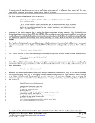 Policy Document: Corruption Within Modern Christianity 171 of 200
Copyright Sovereignty Education and Defense Ministry ,http://sedm.org
Form 08.012, Rev. 1-21-2017 EXHIBIT:________
be maligning the tax honesty movement and other noble patriots by abusing these materials for your1
own selfish gain and associating yourself with them in so doing.2
The above comment is based on the following scriptures:3
“A man with an evil eye hastens after riches, and does not consider that poverty will come upon him.”4
[Prov. 28:22, Bible, NKJV]5
“Do not lay up for yourselves treasures on earth, where moth and rust destroy and where thieves [the IRS and6
the government] break in and steal; but lay up for yourselves treasures in heaven, where neither moth nor rust7
destroys and where thieves do not break in and steal. For where your treasure is, there your heart will be also.”8
[Matt. 6:19-21, Bible, NKJV]9
Now some of you, in fear, might say that we need to obey the government and not make any noise. When should a Christian10
disobey the civil government? (Rom. 13:7; Acts 5:27-29) When a civil government refuses people the liberty to worship and11
obey God freely or violates God’s law, it has lost its mandate of authority from God. Then the Christian should feel justified12
and maybe even compelled in disobeying. How are we to worship God freely? With the first fruits of our labor and our13
income!14
Ben Franklin , who incidentally was one of the attendees at the Constitutional Convention, believed that when a government15
began to be tyrannical, it was the right and even the DUTY of the citizens to rebel against that government. Here is what he16
said:17
“Resistance to tyrants is obedience to God.”18
The Christian, however, is called to bear with his government whenever possible, but there must be a limit to that forbearance.19
“Those who stand for nothing will fall for anything.”20
[Alex Hamilton]21
Jesus did not call for revolution against Rome, even though it was an oppressive conqueror of Israel. On the other hand, the22
apostles refused to obey a government order not to preach and teach in Jesus' name (Acts 5:27-29). On that occasion, one of23
Jesus' apostles said:24
"We ought to obey God rather than men."25
Whenever the civil government forbids the practice of things that God has commanded us to do, or tells us to do things He26
has commanded us not to do, then we are on solid ground in disobeying the government. Blind obedience to government is27
never right or biblically sound. However difficult or costly it may be, we all must reserve the right to say no to things that28
we consider oppressive or immoral or sinful. If we don’t and we make government our unquestioned god, here is the future29
that awaits us:163
30
The 23rd Psalm (A present-day Lamentation)31
The politician is my shepherd...I am in want;32
He maketh me to lie down on park benches,33
He leadeth me beside still factories;34
He disturbeth my soul.35
Yea, thou I walk through the valley of the shadow of depression and recession,36
I anticipate no recovery, for he is with me.37
He prepareth a reduction in my salary in the presence of my enemies;38
He anointeth my small income with great losses;39
My expenses runneth over.40
Surely unemployment and poverty shall follow me all the days of my life,41
And I shall dwell in a mortgaged house forever.42
163
A parody of the Bible, Psalm 23. Submitted by Pastor Wayne Teel and authored by Bob Phillips in his book The Best of the Good Clean Jokes.
 