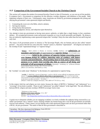 Policy Document: Corruption Within Modern Christianity 172 of 200
Copyright Sovereignty Education and Defense Ministry ,http://sedm.org
Form 08.012, Rev. 1-21-2017 EXHIBIT:________
11.5 Comparison of the Government/Socialist Church to the Christian Church1
This section will compare the modern Government/Socialist Church to that of Christianity, so you can see all the parallels.2
It compares God v. Government as competitors for the affection, worship, allegiance, and obedience of the people. Both3
implement religions of their own. Unfortunately, many Americans are fooled by government propaganda into joining and4
obeying the government’s state-sponsored religion and thereby:5
1. Committing the worst sin in the Bible, which is idolatry.6
2. Serving two masters.7
3. Firing God as their protector.8
4. Bringing judgment, slavery, and subjection upon themselves.9
Any attempt to treat any government as having more power, authority, or rights than a single human, in fact, constitutes10
idolatry. All corrupted governments create and promote inequality as a way to profit personally and illegally. By doing so11
they are indirectly implementing a state-sponsored religion that “worships”/obeys the state rather than the true and living and12
only God.13
The source of all government power in America is The Sovereign People, who are humans and are also called “natural14
persons”. Any power that did not come from this “natural” source is, therefore “supernatural”. All religions are based on15
the worship of such “supernatural beings” or “superior beings”.16
“Religion. Man's relation to Divinity, to reverence, worship, obedience, and submission to17
mandates and precepts of supernatural or superior beings. In its broadest sense18
includes all forms of belief in the existence of superior beings exercising power19
over human beings by volition, imposing rules of conduct, with future20
rewards and punishments. Bond uniting man to God, and a virtue whose21
purpose is to render God worship due him as source of all being and22
principle of all government of things. Nikulnikoff v. Archbishop, etc., of Russian Orthodox23
Greek Catholic Church, 142 Misc. 894, 255 N.Y.S. 653, 663.”24
[Black’s Law Dictionary, Sixth Edition, p. 1292]25
By “worship”, we really mean “obedience” to the dictates of a supernatural or superior being.26
“worship 1. chiefly Brit: a person of importance—used as a title for various officials (as magistrates and some27
mayors) 2: reverence [obedience] offered a divine being or supernatural power; also: an act of expressing28
such reverence 3: a form of religious practice with its creed and ritual 4: extravagant respect or admiration for29
or devotion to an object of esteem <~ the dollar>.”30
[Webster’s Ninth New Collegiate Dictionary, 1983, ISBN 0-87779-510-X, p. 1361]31
In this respect, both law and religion are twin sisters, because the object of BOTH is “obedience” and “submission” to a32
“sovereign” of one kind or another. Those in such “submission” are called “subjects” in the legal field. The only difference33
between REAL religion and state worship is WHICH sovereign: God or man:34
“Obedientia est legis essentia.35
Obedience is the essence of the law. 11 Co. 100.”36
[Bouvier’s Maxims of Law, 1856;37
SOURCE: http://famguardian.org/Publications/BouvierMaximsOfLaw/BouviersMaxims.htm]38
A quick way to determine whether you are engaging in idolatry is to look at whether the authority being exercised by a so-39
called “government” has a “natural” source, meaning whether any human being who is not IN the government can lawfully40
exercise such authority. If they cannot, you are dealing with a state-sponsored religion and a de facto government rather than41
a REAL, de jure government. The nature of that de facto government is described in:42
Socialism: The New American Civil Religion, Form #05.016
http://sedm.org/Forms/FormIndex.htm
 