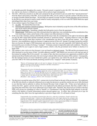 Policy Document: Corruption Within Modern Christianity 177 of 200
Copyright Sovereignty Education and Defense Ministry ,http://sedm.org
Form 08.012, Rev. 1-21-2017 EXHIBIT:________
to all people generally throughout the country. Personal consent is required to give the I.R.C. the status of enforceable1
law, and we can choose to withhold our consent with no adverse legal consequence.2
2. The I.R.C. effectively amounts to an offer and a proposal by the government to put you under their “special protection”3
from the abuses and tyranny of the IRS. If you accept their offer, you are a party to a private contract with them and are4
in receipt of taxable federal privileges. The privilege you agreed to accept was that of being left alone and not harassed5
by the IRS for your decision to keep or retain whatever money and property is left over after the Federal Mafia has raped6
and pillaged their share from your estate.7
3. Every contract requires four things to be valid:8
3.1. An offer: The Internal Revenue Code.9
3.2. Informed and voluntary Consent/Acceptance. Both parties must voluntarily accept the terms of the offer and duress10
may not be used to procure consent.11
3.3. Mutual Consideration: Something valuable that both parties receive from the agreement.12
3.4. Mutual assent. Both parties were fully informed about the rights they were surrendering and the consideration they13
were receiving in return, and all terms of the contract were fully disclosed in writing.14
4. In the case of the voluntary contract called the Internal Revenue Code, the consideration is the right to be left alone after15
you pay the IRS a large bribe and that essentially amounts to “protection money”. Keeping whatever is left over after16
you bribe them and pay them their extortion is the consideration you derive from this private contract. This is not,17
however, true consideration, mind you, because it is not an exercise of free will. Instead, if you don’t accept the contract,18
then you become the target of IRS harassment and terrorism, may lose your job (especially your federal job) and be19
persecuted by your coworkers for being a “crackpot”. Voluntary consent is impossible under such conditions. Therefore,20
it is impossible for you to agree to such a legal contract, which is why the government never bothers to disclose it to21
begin with!22
5. The contract is also void on its face because it was not based on informed consent. The IRS and the government never23
fully disclosed to you the terms of their “invisible adhesion contract”, and chances are you never even read any part of24
the contract by reading Title 26 for yourself. As a matter of fact, they have exercised every opportunity available to stifle25
and persecute those freedom advocates who were trying to educate others about the nature of this contract. Consequently,26
like the marriage license you never should have gotten, you signed away your whole life and all your rights by filing27
your first 1040 or W-4 form and thereby declaring yourself to be a “taxpayer” under penalty of perjury.28
"Waivers of Constitutional rights not only must be voluntary, but must be knowing, intelligent acts done with29
sufficient awareness of the relevant circumstances and likely consequences."30
[Brady v. U.S., 397 U.S. 742 (1970)]31
"The question of a waiver of a federally guaranteed constitutional right is, of course, a federal question controlled32
by federal law. There is a presumption against the waiver of constitutional rights, see, e.g. Glasser v. United33
States, 314 U.S. 60, 70-71, 86 L.Ed. 680, 699, 62 S.Ct. 457, and for a waiver to be effective it must be clearly34
established that there was an 'intentional relinquishment or abandonment of a known right or privilege.' Johnson35
v. Zerbst, 304 U.S. 458, 464, 82 L.Ed. 1461, 1466, 58 S.Ct. 1019, 146 A.L.R. 357."36
[Brookhart v. Janis, 384 U.S. 1; 86 S.Ct. 1245; 16 L.Ed.2d. 314 (1966)]37
6. The decision to accept the terms of the I.R.C. contract also involved fraud on the part of the government. The employees38
of the IRS who directly or indirectly influenced you to make the decision to accept the contract also never fully disclosed39
to you that they had no authority to enforce the Internal Revenue Code to begin with. If they never had authority to40
enforce the I.R.C. against a private citizen who is not employed by the federal government, then they couldn’t offer to41
stop doing that which they were never authorized to do to begin with! Therefore, they deceived you to believe that they42
really were giving you something of value (a “benefit” or “consideration”) that they had the legal authority to provide,43
which is the absence of lawful enforcement actions directed against you. In effect, they convinced you to pay for44
something that they didn’t have the legal authority to provide to begin with! It’s all based on fraud.45
Unquestionably, the concealment of material facts that one is, under the circumstances, bound to disclose may46
constitute actionable fraud. 3 Indeed, one of the fundamental tenets of the Anglo-American law of fraud is that47
fraud may be committed by a suppression of the truth (suppressio veri) as well as by the suggestion of falsehood48
(suggestio falsi). 4 It is, therefore, equally competent for a court to relieve against fraud whether it is committed49
by suppression of the truth–that is, by concealment–or by suggestion of falsehood. 550
[…]51
Where failure to disclose a material fact is calculated to induce a false belief, the distinction between concealment52
and affirmative misrepresentation is tenuous. Both are fraudulent. 11 An active concealment has the same53
force and effect as a representation which is positive in form. 12 The one acts negatively, the other positively;54
both are calculated, in different ways, to produce the same result. 13 The former, as well as the latter, is a55
 