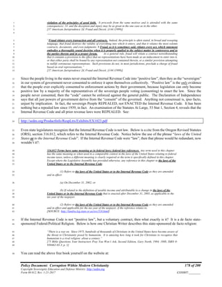 Policy Document: Corruption Within Modern Christianity 178 of 200
Copyright Sovereignty Education and Defense Ministry ,http://sedm.org
Form 08.012, Rev. 1-21-2017 EXHIBIT:________
violation of the principles of good faith. It proceeds from the same motives and is attended with the same1
consequences; 14 and the deception and injury may be as great in the one case as in the other.2
[37 American Jurisprudence 2d, Fraud and Deceit, §144 (1999)]3
________________________________________________________________________________________4
“Fraud vitiates every transaction and all contracts. Indeed, the principle is often stated, in broad and sweeping5
language, that fraud destroys the validity of everything into which it enters, and that it vitiates the most solemn6
contracts, documents, and even judgments. 8 Fraud, as it is sometimes said, vitiates every act, which statement7
embodies a thoroughly sound doctrine when it is properly applied to the subject matter in controversy and to8
the parties thereto and in a proper forum. As a general rule, fraud will vitiate a contract notwithstanding9
that it contains a provision to the effect that no representations have been made as an inducement to enter into it,10
or that either party shall be bound by any representation not contained therein, or a similar provision attempting11
to nullify extraneous representations. Such provisions do not, in most jurisdictions, preclude a charge of fraud12
based on oral representations.”13
[37 American Jurisprudence 2d, Fraud and Deceit, §144 (1999)]14
Since the people living in the states never enacted the Internal Revenue Code into “positive law”, then they as the “sovereigns”15
in our system of government never consented to enforce it upon themselves collectively. “Positive law” is the only evidence16
that the people ever explicitly consented to enforcement actions by their government, because legislation can only become17
positive law by a majority of the representatives of the sovereign people voting (consenting) to enact the law. Since the18
people never consented, then the “code” cannot be enforced against the general public. The Declaration of Independence19
says that all just powers of government derive from the “consent” of the governed. Anything not consensual is, ipso facto,20
unjust by implication. In fact, the sovereign People REPEALED, not ENACTED the Internal Revenue Code. It has been21
nothing but a repealed law since 1939, in fact. An examination of the Statutes At Large, 53 Stat 1, Section 4, reveals that the22
Internal Revenue Code and all prior revenue laws were REPEALED. See:23
http://sedm.org/ProductInfo/RespLtrs/Exhibits/EX1023.pdf24
Even state legislatures recognize that the Internal Revenue Code is not law. Below is a cite from the Oregon Revised Statutes25
(ORS), section 316.012, which refers to the Internal Revenue Code. Notice below the use of the phrase “laws of the United26
States or to the Internal Revenue Code”. If the Internal Revenue Code were “law”, then that phrase would be redundant, now27
wouldn’t it?:28
316.012 Terms have same meaning as in federal laws; federal law references. Any term used in this chapter29
has the same meaning as when used in a comparable context in the laws of the United States relating to federal30
income taxes, unless a different meaning is clearly required or the term is specifically defined in this chapter.31
Except where the Legislative Assembly has provided otherwise, any reference in this chapter to the laws of the32
United States or to the Internal Revenue Code:33
(1) Refers to the laws of the United States or to the Internal Revenue Code as they are amended34
and in effect:35
(a) On December 31, 2002; or36
(b) If related to the definition of taxable income and attributable to a change in the laws of the37
United States or in the Internal Revenue Code that is enacted after December 31, 2005, as applicable to the38
tax year of the taxpayer.39
(2) Refers to the laws of the United States or to the Internal Revenue Code as they are amended40
and in effect and applicable for the tax year of the taxpayer, if the reference relates to:41
[SOURCE: http://landru.leg.state.or.us/ors/316.html]42
If the Internal Revenue Code is not “positive law”, but a voluntary contract, then what exactly is it? It is a de facto state-43
sponsored Federal/Political Religion. Below is how one Christian Writer describes this state-sponsored de facto religion:44
“There is a war on. Since 1975, hundreds of thousands of Christians in the United States have become aware of45
the threat to Christianity posed by humanism. It is amazing how long it took for Christians to recognize that46
humanism is a rival religion: about a century.”47
[75 Bible Questions Your Instructors Pray You Won’t Ask, Second Edition, Gary North, 1984, 1988, ISBN 0-48
930462-03-3, p. 1]49
You can read the above free book yourself on the website at:50
 