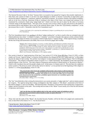 Policy Document: Corruption Within Modern Christianity 179 of 200
Copyright Sovereignty Education and Defense Ministry ,http://sedm.org
Form 08.012, Rev. 1-21-2017 EXHIBIT:________
75 Bible Questions Your Instructors Pray You Won’t Ask
http://famguardian.org/Subjects/Spirituality/Articles/75BibleQuestions.pdf
The Internal Revenue Code is “de facto” because there is no positive law passed by Congress that actually implements it.1
Only those who consent to follow it can have any legal obligation to follow it, because it prescribes no legal duties upon2
anyone but federal “employees”, contractors, agencies, and benefit recipients. Its existence outside of the federal workplace,3
such as in the lives of private Americans living or working in the states of the Union, was created and continues to be4
maintained by constructive fraud using “judge-made law”, which is de facto law put in place by the edicts of covetous5
criminals sitting on the federal bench. This type of law can only exist as long as there are guns and prisons in the hands of6
government thieves and idolaters, but as soon as the unlawful duress stops, so does the “[in]voluntary compliance”, as the7
government likes to call it. Remember what the First Amendment says?:8
“Congress shall make no law respecting the establishment of religion or prohibiting the free exercise thereof.”9
[First Amendment]10
The First Amendment doesn’t say anything at all about “judges making law”, so that is exactly what our corrupted state and11
federal judiciaries have done! A religion is simply a “voluntary” association of people who espouse certain common beliefs12
and behaviors, the object of which is to reverence or hold in high esteem a “superior being”. If that superior being is anything13
but the true living God mentioned in the Bible, then we are involved in pagan idol worship.14
“Religion. Man's relation to Divinity, to reverence, worship, obedience, and submission to mandates and precepts15
of supernatural or superior beings. In its broadest sense includes all forms of belief in the existence of superior16
beings exercising power over human beings by volition, imposing rules of conduct, with future rewards and17
punishments. Bond uniting man to God, and a virtue whose purpose is to render God worship due him as source18
of all being and principle of all government of things. Nikulnikoff v. Archbishop, etc., of Russian Orthodox Greek19
Catholic Church, 142 Misc. 894, 255 N.Y.S. 653, 663.”20
[Black’s Law Dictionary, Sixth Edition, p. 1292, emphasis added]21
Our society is based on “equal protection of the laws” (see section 4.3.2 of the Great IRS Hoax, Form #11.302), so there22
simply can’t be any “superior beings” in America, but the judiciary has changed all that with “judge made law” so that judges23
become the object of idol worship. We call this “neo-religion” or state-sponsored pagan federal religion “The Civil Religion24
of Socialism”. This religion is described in detail in section 11.4. Unlike Christianity, the foundation of this state-sponsored25
judicial religion is fear, not love. This state religion of humanism and socialism is based entirely on “the power to destroy”,26
which is why it produces fear and why people comply at all. In that sense, it is Satanic and evil. The only basis for a righteous27
justice system is “the power to create” and not the “power to destroy”, as was pointed out at the beginning of this chapter in28
section 5.1.1 of the Great IRS Hoax, Form #11.302.29
“The great principle is this: because the constitution will not permit a state to destroy, it will not permit a law30
involving the power to destroy. [. . .] They decided against the tax; because the subject had been placed beyond31
the power of the states, by the constitution. They decided, not on account of the subject, but on account of the32
power that protected it; they decided that a prohibition against destruction was a prohibition against a law33
involving the power of destruction.”34
[Providence Bank v. Billings, 29 U.S. 514 (1830)]35
The “law” described above that is doing the destruction to our society presently is “judge made law”, and not statutes passed36
by Congress. The superior being that is being worshipped in this false religion is “The Beast”, mentioned in the book of37
Revelation chapters 17 and 18 in the Bible. That book describes “The Beast” as the political rulers (politicians, Congressmen,38
Judges, and the President) of the earth. The worship and servitude of this “Beast” occurs mostly out of fear but also because39
of ignorance and laziness.40
“And I saw the beast, the kings [political rulers] of the earth, and their armies [of nonbelievers under a41
democratic form of government], gathered together to make war against Him [God] who sat on the horse and42
against His army.”43
[Revelation 19:19, Bible, NKJV]44
Those who took the mark of this “Beast”, the Socialist Security Number, will be the first to be judged and condemned by45
God, as described in Revelation 16:1-2. See the book below:46
Social Security: Mark of the Beast, Form #11.407
http://sedm.org/Forms/FormIndex.htm
 