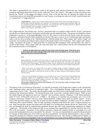 Policy Document: Corruption Within Modern Christianity 180 of 200
Copyright Sovereignty Education and Defense Ministry ,http://sedm.org
Form 08.012, Rev. 1-21-2017 EXHIBIT:________
This Beast is personified by the corruption evident in the political realm and the Federal and state Judiciaries in their1
treasonous and illegal enforcement of our revenue codes (not “laws”, but “codes”). The judges in courts everywhere have2
become the “Priests” of this pagan neo-religion, and by virtue of the fact that they are ignoring the federal and state3
Constitutions and are not being held accountable for such Treason, everything that comes out of their mouth becomes law,4
or “common law” or “judge-made law”:5
“Judge-made law. A phrase used to indicate judicial decisions which construe away the meaning of statutes, or6
find meanings in them the legislature never intended. It is perhaps more commonly used as meaning, simply, the7
law established by judicial precedent and decisions. Laws having their source in judicial decisions as opposed8
to laws having their source in statutes or administrative regulations.”9
[Black’s Law Dictionary, Sixth Edition, p. 841]10
This “judge-made law” has created a new, “de facto” government that is in complete conflict with the “de jure” government11
described by our federal and state Constitutions and the public acts that implement them. This process of corruption is shown12
graphically in section 6.1 of the Great IRS Hoax, Form #11.302, where it is shown how the history of how the Executive,13
Legislative, and Judicial branches have conspired over the last 100 years to strip us of our Constitutional rights and thereby14
make us into tax slaves residing on the “federal plantation” called the federal zone. Only a pagan “god” called a “judge” can15
create law out of nothing and without explicit consent of the people found in the Constitution. Only a pagan “god” called a16
“judge” can deprive the people of “equal protection” by protecting IRS wrongdoers while coercing those who refuse to17
consent to their abuses. Only a pagan “god” can create man-made “law” which conflicts with the Ten Commandments and18
the Constitution and do so with impunity.19
“…it must be recognized that in any culture the source of law is the god of that society. If law has its source20
in man's reason, then reason is the god of that society. If the source is an oligarchy, or in a court, senate, or21
ruler, then that source is the god of that system.22
[. . .]23
Modern humanism, the religion of the state, locates law in the state and thus makes the state, or the people as24
they find expression in the state, the god of the system. As Mao Tse-Tung has said, "Our God is none other than25
the masses of the Chinese people." [2] In Western culture, law has steadily moved away from God to the people26
(or the state) as its source, although the historic power and vitality of the West has been in Biblical faith and law.27
“Third, in any society, any change of law is an explicit or implicit change of religion. Nothing more clearly28
reveals, in fact, the religious change in a society than a legal revolution. When the legal foundations shift from29
Biblical law to humanism, it means that the society now draws its vitality and power from humanism, not from30
Christian theism.31
“Fourth, no disestablishment of religion as such is possible in any society. A church can be disestablished, and32
a particular religion can be supplanted by another, but the change is simply to another religion. Since the33
foundations of law are inescapably religious, no society exists without a religious foundation or without a law-34
system which codifies the morality of its religion.”35
[The Institutes of Biblical Law, Rousas John Rushdoony, 1973, The Craig Press, Library of Congress Catalog36
Card Number 72-79485, pp. 4-5]37
The purpose of the “Civil Religion of Socialism” is to steal the sovereignty of the People and to replace it with a dictatorship38
and a totalitarian police state devoid of individual rights. This is accomplished through “judge-made law” and social39
engineering in the tax “code”. The result is that the people comply out of their desire to take the path of least resistance which40
minimizes fear and personal liability. The Internal Revenue Code is just such a voluntary federal religion. When we join41
this feudal religion and figuratively move our “domicile” and our primary political “allegiance” to the federal plantation42
under 26 U.S.C. §7701(a)(39) and 26 U.S.C. §7408(c ). By doing so, we surrender our sovereignty, turn it over to the43
Congress, and become “subjects” who live on the “federal plantation” (federal zone), which we call the “matrix”. To join44
such a state-sponsored religion, we need only lie about our status as federal “employees” on either a Form W-4 or submit a45
1040 Form with a nonzero liability. Once we shift our primary allegiance from God to the “state”, Congress becomes our46
new “king” because they can pass any statute and it will apply to us, including those statutes that are not “positive law”, and47
they can disregard the need for implementing regulations because they don’t need implementing regulations for federal48
“employees”. The benefits of this religion are that we are insulated from responsibility for ourselves and from fear of the49
IRS or the government. Acceptance of this religion represents a formal and complete transfer of sovereignty over your50
person, labor and property from you to your public “dis-servants”. You turn over responsibility for yourself to the government51
in exchange for them taking care of you when you get old or unemployed. You become federal property: a slave, in effect,52
through the operation of a voluntary contract called the Internal Revenue Code. This, friends, is nothing short of idolatry, in53
stark violation of the First Commandment in the Ten commandments (see Exodus 20 in the Bible) to not have any other idols54
 