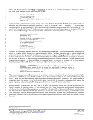 Policy Document: Corruption Within Modern Christianity 181 of 200
Copyright Sovereignty Education and Defense Ministry ,http://sedm.org
Form 08.012, Rev. 1-21-2017 EXHIBIT:________
before God. We are supposed to trust God, not government, to provide for us. Trusting government is putting the vanity of1
man ahead of the grace and majesty and sovereignty of God.2
“It is better to trust the Lord3
Than to put confidence in man.4
It is better to trust in the Lord5
Than to put confidence in princes [or government, or the ‘state’].”6
[Psalm 118:8-9]7
Such man-centric (rather than God-centric) idolatry is the worst of all sins described in the Bible, and a sin for which God8
repeatedly and violently killed those who committed it. Refer to sections 4.1 and 4.3.1 through 4.3.13 for an in-depth9
exposition backing up these conclusions. This type of idolatry describes the original sin of Lucifer, who wanted to do it “his10
[man’s] way” instead of God’s way.165
God pronounced a death sentence upon us for the original sin of Adam and Eve, and11
He said life would be a struggle as a consequence of this death sentence meted out under His sovereign Law.12
"Cursed is the ground for your sake;13
In toil you shall eat of it14
All the days of your life.15
Both thorns and thistles it shall bring forth for you,16
And you shall eat the herb of the field.17
In the sweat of your face you shall eat bread18
Till you return to the ground,19
For out of it you were taken;20
For dust you are,21
And to dust you shall return."22
[Genesis 3:17-19, Bible, NKJV]23
Ever since the original fall described above, we have been trying to escape God’s sovereign judgment and punishment for24
our sin by escaping liability for ourselves and accountability to Him. We have been doing this by making an atheistic25
government into our false god, parent, caretaker, and social insurance company. The purpose of law within a society based26
on this “Civil Religion of Socialism” is to facilitate irresponsibility and thereby undermine God’s sovereignty by interfering27
with the curse He put on us for our original sin and disobedience against His sovereign command. This was described much28
more thoroughly in section 11.2 if you would like to investigate further. In so doing, we fornicate with the Beast, which is29
the political rulers of the world. Black’s Law Dictionary defines “commerce” as “intercourse”.30
“Commerce. …Intercourse by way of trade and traffic between different peoples or states and the citizens31
or inhabitants thereof, including not only the purchase, sale, and exchange of commodities, but also the32
instrumentalities [governments] and agencies by which it is promoted and the means and appliances by which it33
is carried on…”34
[Black’s Law Dictionary, Sixth Edition, p. 269]35
When we, as natural persons, send our money to the government or receive money from the government, we are involved in36
“intercourse”. The Bible in Isaiah 54:5-6 describes God as the “husband” of believers and it describes believers as His37
“bride”. We as His bride are committing adultery and fornication when we conduct “commerce” with the government as38
private individuals. See section 4.3.1 of the Great IRS Hoax, Form #11.302 for a complete explanation of this analogy that39
is quite frightening and completely fulfills the prophesy found in the book of Revelation in the Bible.40
Now that we have established that the “Tax Code” is in fact a state sponsored religion, we will now document the core41
“beliefs” that make up this false religion. We will also show why every one of these beliefs not only cannot be substantiated42
with facts or law, but also that the opposite can be established with admissible evidence, scientifically provable facts, and43
law. This comparison and analysis builds upon the article in section 11.4, where we proved that our government has become44
a god, and that this was done essentially by destroying the “equal protection of the laws” that is the foundation of freedom in45
this country, and thereby making the public servants into gods because they do not have to abide by the same rules as everyone46
else does.47
165
See Isaiah 14:12-21.
 
