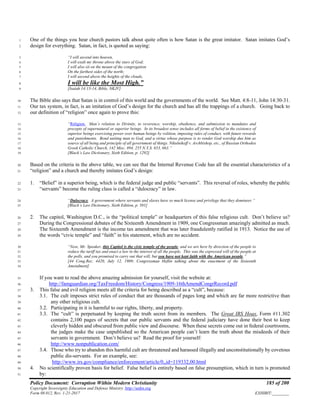 Policy Document: Corruption Within Modern Christianity 185 of 200
Copyright Sovereignty Education and Defense Ministry ,http://sedm.org
Form 08.012, Rev. 1-21-2017 EXHIBIT:________
One of the things you hear church pastors talk about quite often is how Satan is the great imitator. Satan imitates God’s1
design for everything. Satan, in fact, is quoted as saying:2
“I will ascend into heaven,3
I will exalt my throne above the stars of God;4
I will also sit on the mount of the congregation5
On the farthest sides of the north;6
I will ascend above the heights of the clouds,7
I will be like the Most High.”8
[Isaiah 14:13-14, Bible, NKJV]9
The Bible also says that Satan is in control of this world and the governments of the world. See Matt. 4:8-11, John 14:30-31.10
Our tax system, in fact, is an imitation of God’s design for the church and has all the trappings of a church. Going back to11
our definition of “religion” once again to prove this:12
“Religion. Man’s relation to Divinity, to reverence, worship, obedience, and submission to mandates and13
precepts of supernatural or superior beings. In its broadest sense includes all forms of belief in the existence of14
superior beings exercising power over human beings by volition, imposing rules of conduct, with future rewards15
and punishments. Bond uniting man to God, and a virtue whose purpose is to render God worship due him as16
source of all being and principle of all government of things. Nikulnikoff v. Archbishop, etc., of Russian Orthodox17
Greek Catholic Church, 142 Misc. 894, 255 N.Y.S. 653, 663.”18
[Black’s Law Dictionary, Sixth Edition, p. 1292]19
Based on the criteria in the above table, we can see that the Internal Revenue Code has all the essential characteristics of a20
“religion” and a church and thereby imitates God’s design:21
1. “Belief” in a superior being, which is the federal judge and public “servants”. This reversal of roles, whereby the public22
“servants” become the ruling class is called a “dulocracy” in law.23
“Dulocracy. A government where servants and slaves have so much license and privilege that they domineer.”24
[Black’s Law Dictionary, Sixth Edition, p. 501]25
2. The capitol, Washington D.C., is the “political temple” or headquarters of this false religious cult. Don’t believe us?26
During the Congressional debates of the Sixteenth Amendment in 1909, one Congressman amazingly admitted as much.27
The Sixteenth Amendment is the income tax amendment that was later fraudulently ratified in 1913. Notice the use of28
the words “civic temple” and “faith” in his statement, which are no accident.29
“Now, Mr. Speaker, this Capitol is the civic temple of the people, and we are here by direction of the people to30
reduce the tariff tax and enact a law in the interest of all the people. This was the expressed will of the people at31
the polls, and you promised to carry out that will, but you have not kept faith with the American people.”32
[44 Cong.Rec. 4420, July 12, 1909; Congressman Heflin talking about the enactment of the Sixteenth33
Amendment]34
If you want to read the above amazing admission for yourself, visit the website at:35
http://famguardian.org/TaxFreedom/History/Congress/1909-16thAmendCongrRecord.pdf36
3. This false and evil religion meets all the criteria for being described as a “cult”, because:37
3.1. The cult imposes strict rules of conduct that are thousands of pages long and which are far more restrictive than38
any other religious cult.39
3.2. Participating in it is harmful to our rights, liberty, and property.40
3.3. The “cult” is perpetuated by keeping the truth secret from its members. The Great IRS Hoax, Form #11.30241
contains 2,100 pages of secrets that our public servants and the federal judiciary have done their best to keep42
cleverly hidden and obscured from public view and discourse. When these secrets come out in federal courtrooms,43
the judges make the case unpublished so the American people can’t learn the truth about the misdeeds of their44
servants in government. Don’t believe us? Read the proof for yourself:45
http://www.nonpublication.com/46
3.4. Those who try to abandon this harmful cult are threatened and harassed illegally and unconstitutionally by covetous47
public dis-servants. For an example, see:48
http://www.irs.gov/compliance/enforcement/article/0,,id=119332,00.html49
4. No scientifically proven basis for belief. False belief is entirely based on false presumption, which in turn is promoted50
by:51
 