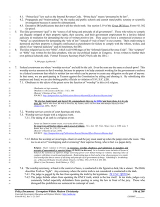 Policy Document: Corruption Within Modern Christianity 186 of 200
Copyright Sovereignty Education and Defense Ministry ,http://sedm.org
Form 08.012, Rev. 1-21-2017 EXHIBIT:________
4.1. “Prima facie” law such as the Internal Revenue Code. “Prima facie” means “presumed to be law”.1
4.2. Propaganda and “brainwashing” by the media and public schools and cannot stand public scrutiny or scientific2
investigation because it cannot be substantiated.3
4.3. Deceptive IRS publications that don’t tell the whole truth. See section 3.19 of the Great IRS Hoax, Form #11.3024
for proof.5
5. The false government “god” is the “source of all being and principle of all government”. Those who refuse to comply6
are illegally stripped of their property rights, their security, and their government employment by a lawless federal7
judiciary in retaliation for demanding the rule of written positive law. They cease to have a commercial existence or8
“being” as a punishment for demanding the “rule of law” instead of “rule of men” in our country. Their credit rating is9
destroyed and their property is illegally confiscated as punishment for failure to comply with the whims, wishes, and10
edicts of an “imperial judiciary” and its henchmen, the IRS.11
6. The false religion has its own “bible”, which is all 9,500 pages of the “Infernal (Satanic) Revenue Code”. This “scripture”12
or “bible” was written by the false prophets, who are our political leaders in Congress. It was written to further their13
own political (church) ends. Former Treasury Secretary Paul O’Neil calls the I.R.C.:14
“9,500 pages if gibberish.”15
7. Federal courtrooms are where “worship services” are held for the cult. Even the seats are the same as church pews! This16
worship service amounts to devil worship, because its purpose is to help criminals working for the government to enforce17
in a federal courtroom that which is neither law nor which can be proven to create any obligation on the part of anyone.18
In that sense, we are participating in Treason against the Constitution by aiding and abetting it. By subsidizing this19
madness and fraud, we are also bribing public officials in violation of 18 U.S.C. §201.20
7.1. Obedience to the edicts of the priest serve the function of “worship” in this civil religion.21
Obedientia est legis essentia.22
Obedience is the essence of the law. 11 Co. 100.23
[Bouvier’s Maxims of Law, 1856;24
SOURCE: http://famguardian.org/Publications/BouvierMaximsOfLaw/BouviersMaxims.htm]25
"He who has [understands and learns] My commandments [laws in the Bible] and keeps them, it is he who26
loves Me. And he who loves Me will be loved by My Father, and I will love him and manifest Myself to him."27
[John 14:21, Bible, NKJV]28
7.2. Worship services consist of court hearings and trials.29
7.3. Worship services begin with a religious event.30
7.3.1. The taking of an oath is a religious event.31
Jurare est Deum in testum vocare, et est actus divini cultus.32
To swear is to call God to witness, and is an act of religion. 3 Co. Inst. 165. Vide 3 Bouv. Inst. n. 3180, note; 133
Benth. Rat. of Jud. Ev. 376, 371, note.34
[Bouvier’s Maxims of Law, 1856;35
SOURCE: http://famguardian.org/Publications/BouvierMaximsOfLaw/BouviersMaxims.htm]36
7.3.2. Before the worship services begin, observers and the jury must stand up when the judge enters the room. This37
too is an act of “worshipping and reverencing” their superior being, who in fact is a pagan deity.38
Religion. Man's relation to Divinity, to reverence, worship, obedience, and submission to mandates and39
precepts of supernatural or superior beings [JUDGES, in this case]. In its broadest sense includes all forms of40
belief in the existence of superior beings exercising power over human beings by volition, imposing rules of41
conduct, with future rewards and punishments. Bond uniting man to God, and a virtue whose purpose is to render42
God worship due him as source of all being and principle of all government of things. Nikulnikoff v. Archbishop,43
etc., of Russian Orthodox Greek Catholic Church, 142 Misc. 894, 255 N.Y.S. 653, 663.44
[Black’s Law Dictionary, Sixth Edition, p. 1292]45
7.4. The worship ceremony, at least in the context of taxes, is conducted in the figurative dark, like a séance. The Bible46
describes Truth as “light”. Any ceremony where the entire truth is not considered is conducted in the dark.47
7.4.1. The judge is gagged by the law from speaking the truth by the legislature. 28 U.S.C. §2201(a).48
7.4.2. The judge forbids others from speaking the ONLY truth, which is the law itself. In tax trials, judges very49
commonly forbid especially defendants from quoting or using the law in front of the jury. Those who50
disregard this prohibition are sentenced to contempt of court.51
 