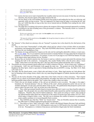 Policy Document: Corruption Within Modern Christianity 187 of 200
Copyright Sovereignty Education and Defense Ministry ,http://sedm.org
Form 08.012, Rev. 1-21-2017 EXHIBIT:________
“One who turns his ear from hearing the law [God's law or man's law], even his prayer [and ESPECIALLY his1
trial] is an abomination.”2
[Prov. 28:9, Bible, NKJV]3
7.4.3. Jurists who have never read or learned the law in public school are not even aware of what they are enforcing.4
Therefore, they become agents of the judge instead of the law.5
7.4.4. The law library in the court building forbids jurors from going in and reading the law they are enforcing, and6
especially while serving as jurists. They are supposed to be supervising the judge in executing the law, and7
they can’t fulfill that duty as long as they have never learned and are forbidden from reading the law while8
serving as jurors.9
7.4.5. The judge does everything in his power to destroy the weapons of the nongovernmental opponent by excluding10
everything he can and excluding none of the government’s evidence. This basically results in a vacuum of11
truth in the courtroom.12
The first one to plead his cause seems right, Until his neighbor comes and examines him.13
[Prov. 18:17, Bible, NKJV]14
“The hypocrite with his mouth destroys his neighbor, But through knowledge the righteous will be delivered.”15
[Prov. 11:9, Bible, NKJV]16
8. The “deacons” of the church are attorneys who are “licensed” to practice law in the church by the chief priests of the17
church.18
8.1. They too have been “brainwashed” in both public school and law school to focus all their effort on procedure,19
presentation, and managing their business. They learn NOTHING about history, legislative intent, or natural law,20
which are the very foundations of law.21
8.2. The Statutes At Large published by Congress are the only real law and legally admissible evidence, in most cases.22
See 1 U.S.C. §204. Yet, it is so expensive and inconvenient to read the Statutes At Large online that for all practical23
purposes, it is off limits to all attorneys. For instance, it costs over $7 per page to even VIEW the Statutes At Large24
in the largest online legal reference service, Westlaw.25
8.3. Because they are licensed to practice law, the license is used as a vehicle to censor and control the attorneys from26
speaking the truth in the courtroom. Consequently, they usually blindly follow what the priest, ahem, I mean27
“judge” orders them to do and when they don’t, they have their license pulled and literally starve to death.28
9. The greatest sin in the government church called court is willful violations of the law. All tax crimes carry “willfulness”29
as a prerequisite. God’s law and Christianity work exactly the same way. The greatest sin in the Holy Bible is to30
blaspheme the Holy Spirit, which is equivalent of doing something that you KNOW is wrong. See Matt. 12:32, Mark31
3:29, Luke 12:10.32
10. The judge, like the church pastor, wears a black robe and chants in Latin. Many legal maxims are Latin phrases that33
have no meaning to the average citizen, which is the very same thing that happens in Catholic churches daily across the34
country.35
11. The jury are the twelve disciples of the judge, rather than of the Truth or the law or their conscience. Their original36
purpose was as a check on government abuse and usurpation, but judges steer them away from ruling in such a manner37
and being gullible sheep raised in the public “fool” system, they comply to their own injury.38
11.1. Those who are not already members of the cult are not allowed to serve on juries. The judge or the judge’s39
henchmen, his “licensed attorneys” who are “officers of the court”, dismiss prospective jurists who are not cult40
members during the voir dire (jury selection) phase of the tax trial. The qualifications that prospective jurists must41
meet in order to be part of the “cult” are at least one of the following:42
11.1.1. They collect government benefits based on income taxes and don’t want to see those benefits reduced or43
stopped. The only people who can collect federal benefits under enacted law and the Constitution are federal44
employees. Therefore, they must be federal employees. Since jurists are acting as “voters”, then receipt of45
any federal benefits makes them into a biased jury in the context of income taxes and violates 18 U.S.C. §597,46
which makes it illegal to bribe a voter. The only way to eliminate this conflict of interest is to permanently47
remove public assistance or to recuse/disqualify them as jurists.48
11.1.2. They faithfully pay what they “think” are “income taxes”. They are blissfully unaware that in actuality,49
the 1040 return is a federal employment profit and loss statement.50
11.1.3. They believe or have “faith” in the cult’s “bible”, which is the Infernal (Satanic) Revenue Code and falsely51
believe it is “law”. Instead, 1 U.S.C. §204 legislative notes says it is NOT positive law, but simply “presumed”52
to be law. Presumption is a violation of due process and therefore illegal under the Sixth Amendment.53
 