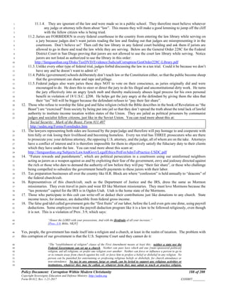 Policy Document: Corruption Within Modern Christianity 188 of 200
Copyright Sovereignty Education and Defense Ministry ,http://sedm.org
Form 08.012, Rev. 1-21-2017 EXHIBIT:________
11.1.4. They are ignorant of the law and were made so in a public school. They therefore must believe whatever1
any judge or attorney tells them about “law”. This means they will make a good lemming to jump off the cliff2
with the fellow citizen who is being tried.3
11.2. Juries are FORBIDDEN in every federal courthouse in the country from entering the law library while serving on4
a jury because judges don’t want jurists reading the law and finding out that judges are misrepresenting it in the5
courtroom. Don’t believe us? Then call the law library in any federal court building and ask them if jurists are6
allowed to go in there and read the law while they are serving. Below are the General Order 228C for the Federal7
District Court in San Diego proving that jurors are not allowed to use the court law library while serving. Notice8
jurors are not listed as authorized to use the library in this order:9
http://famguardian.org/Disks/TaxDVD/Evidence/JudicialCorruption/GenOrder228C-Library.pdf10
11.3. Unlike every other type of federal trial, judges forbid discussing the law in a tax trial. Could it be because we don’t11
have any and he doesn’t want to admit it?12
11.4. Public (government) schools deliberately don’t teach law or the Constitution either, so that the public become sheep13
that the government can shear and rape and pillage.14
11.5. Federal judges also warn juries these days NOT to vote on their conscience, as juries originally did and were15
encouraged to do. He does this to steer or direct the jury to do his illegal and unconstitutional dirty work. He turns16
the jury effectively into an angry lynch mob and thereby maliciously abuses legal process for his own personal17
benefit in violation of 18 U.S.C. §208. He helps get the jury angry at the defendant by giving them the idea that18
their “tax” bill will be bigger because the defendant refuses to “pay their fair share”.19
12. Those who refuse to worship the false god and false religion (which the Bible describes in the book of Revelation as “the20
Beast”) are “exorcised” from society by being put into jail so that they don’t spread the truth about the total lack of lawful21
authority to institute income taxation within states of the Union. They are jailed as political prisoners by communist22
judges and socialist fellow citizens, just like in the Soviet Union. You can read more about this at:23
Social Security: Mark of the Beast, Form #11.407
http://sedm.org/Forms/FormIndex.htm
13. The lawyers representing both sides are licensed by the pope/judge and therefore will pay homage to and cooperate with24
him fully or risk losing their livelihood and becoming homeless. Every tax trial has THREE prosecutors who are there25
to prosecute you: your defense attorney, the opposing U.S. attorney, and the judge, all of whom are on the take. Attorneys26
have a conflict of interest and it is therefore impossible for them to objectively satisfy the fiduciary duty to their clients27
which they have under the law. You can read more about this scam at:28
http://famguardian.org/Subjects/LawAndGovt/LegalEthics/PetForAdmToPractice-USDC.pdf29
14. “Future rewards and punishments”, which are political persecution in a courtroom using our uninformed neighbors30
acting as jurors as a weapon against us and by exploiting their fear of the government, envy and jealousy directed against31
the rich or those who dare to demand the authority of law before they will pay “their fair share”, or those who challenge32
being compelled to subsidize the government benefit payments to these jurors with their labor.33
15. Tax preparation businesses all over the country like H.R. Block are where “confession” is held annually to “deacons” of34
the federal church/cult.35
16. Representatives of this church/cult, such as the Department of Justice and the IRS, dress the same as Mormon36
missionaries. They even travel in pairs and wear ID like Mormon missionaries. They must love Mormons because the37
“tax protester” capitol for the IRS is in Ogden Utah. Utah is the home state of the Mormons.38
17. Those who participate in this cult can write-off or deduct their contributions just like donations to any church. State39
income taxes, for instance, are deductible from federal gross income.40
18. The false god/idol called government gets the “first fruits” of our labor, before the Lord even gets one dime, using payroll41
deductions. Some employers treat the payroll deduction program like it is a law to be followed religiously, even though42
it is not. This is a violation of Prov. 3:9, which says:43
“Honor the LORD with your possessions, And with the firstfruits of all your increase;”44
[Prov. 3:9, Bible, NKJV]45
Yes, people, the government has made itself into a religion and a church, at least in the realm of taxation. The problem with46
this corruption of our government is that the U.S. Supreme Court said they cannot do it:47
“The "establishment of religion" clause of the First Amendment means at least this: neither a state nor the48
Federal Government can set up a church. Neither can pass laws which aid one [state-sponsored political]49
religion, aid all religions, or prefer one religion over another. Neither can force or influence a person to go to50
or to remain away from church against his will, or force him to profess a belief or disbelief in any religion. No51
person can be punished for entertaining or professing religious beliefs or disbeliefs, for church attendance or52
non-attendance. No tax in any amount, large or small, can be levied to support any religious activities or53
institutions, whatever they may be called, or whatever form they may adopt to teach or practice religion.54
 