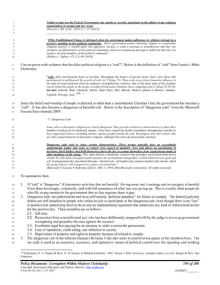 Policy Document: Corruption Within Modern Christianity 189 of 200
Copyright Sovereignty Education and Defense Ministry ,http://sedm.org
Form 08.012, Rev. 1-21-2017 EXHIBIT:________
Neither a state nor the Federal Government can, openly or secretly, participate in the affairs of any religious1
organizations or groups and vice versa.”2
[Everson v. Bd. of Ed., 330 U.S. 1, 15 (1947)]3
__________________________________________________________________________________________4
“[T]he Establishment Clause is infringed when the government makes adherence to religion relevant to a5
person's standing in the political community. Direct government action endorsing religion or a particular6
religious practice is invalid under this approach, because it sends a message to nonadherents that they are7
outsiders, not full members of the political community, and an accompanying message to adherents that they are8
insiders, favored members of the political community”.9
[Wallace v. Jaffree, 472 U.S. 69 (1985)]10
Can we prove with evidence that this false political religion is a “cult”? Below is the definition of “cult” from Easton’s Bible11
Dictionary:12
“cults, illicit non-Israelite forms of worship. Throughout the history of ancient Israel, there were those who13
participated in and fostered the growth of cults (cf. 2 Kings 21). These cults arose from Canaanite influence in14
the land of Israel itself and from the influence of neighboring countries. One of the main tasks of the prophets15
was to return the people to the proper worship of God and to eliminate these competing cults (1 Kings 18:20-40).16
See also Asherah; Baal; Chemosh; Harlot; High Place; Idol; Milcom; Molech; Queen of Heaven; Tammuz;17
Topheth; Worship; Zeus.
166
“18
Since the belief and worship of people is directed at other than a monotheistic Christian God, the government has become a19
“cult”. It has also become a dangerous or harmful cult. Below is the description of “dangerous cults” from the Microsoft20
Encarta Encyclopedia 2005:21
“V. Dangerous Cults22
Some cults or alternative religions are clearly dangerous: They provoke violence or antisocial acts or place their23
members in physical [or financial] danger. A few have caused the deaths of members through mass suicide or24
have supported violence, including murder, against people outside the cult. Sociologists note that violent cults25
are only a small minority of alternative religions, although they draw the most media attention.26
Dangerous cults tend to share certain characteristics. These groups typically have an exceedingly27
authoritarian leader who seeks to control every aspect of members’ lives and allows no questioning of28
decisions. Such leaders may hold themselves above the law or exempt themselves from requirements made of29
other members of the group. They often preach a doomsday scenario that presumes persecution from forces30
outside the cult and a consequent need to prepare for an imminent Armageddon, or final battle between good and31
evil. In preparation they may hoard firearms. Alternatively, cult leaders may prepare members for suicide, which32
the group believes will transport it to a place of eternal bliss”33
[Microsoft ® Encarta ® Reference Library 2005. © 1993-2004 Microsoft Corporation. All rights reserved.]34
To summarize then:35
1. A “cult” is “dangerous” if it promotes activities that are harmful. Giving away one’s earnings and sovereignty is harmful36
if not done knowingly, voluntarily, and with full awareness of what one was giving up. This is exactly what people do37
who file or pay monies to the government that no law requires them to pay.38
2. Dangerous cults are authoritarian and have stiff mainly “political penalties” for failure to comply. The federal judiciary39
dishes out stiff penalties to people who refuse to join or participate in the dangerous cult, even though there is no “law”40
or positive law authorizing them to do so and no implementing regulation that authorizes any kind of enforcement action41
for the positive law. These penalties are as follows:42
2.1. Jail time.43
2.2. Persecution from a misinformed jury who has been deliberately tampered with by the judge to cover up government44
wrongdoing and prejudice the case against the accused.45
2.3. Exorbitant legal fees paying for an attorney in order to resist the persecution.46
2.4. Loss of reputation, credit rating, and influence in society.47
2.5. Deprivation of property and rights to property because of refusal to comply.48
3. The dangerous cult of the Infernal (Satanic) Revenue Code also seeks to control every aspect of the members lives. The49
tax code is used as an extensive, excessive, and oppressive means of political control over the spending and working50
166
Achtemeier, P. J., Harper & Row, P., & Society of Biblical Literature. 1985. Harper's Bible dictionary. Includes index. (1st ed.). Harper & Row: San
Francisco
 