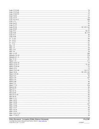 Policy Document: Corruption Within Modern Christianity 19 of 200
Copyright Sovereignty Education and Defense Ministry ,http://sedm.org
Form 08.012, Rev. 1-21-2017 EXHIBIT:________
Luke 12:35-40 ........................................................................................................................................................................ 74
Luke 12:35-48 ........................................................................................................................................................................ 75
Luke 12:49-53 ........................................................................................................................................................................ 75
Luke 14:26 ............................................................................................................................................................................. 67
Luke 16:15 ............................................................................................................................................................................. 69
Luke 16:19-31 ...................................................................................................................................................................... 100
Luke 17:3 ............................................................................................................................................................................... 57
Luke 20:22 ............................................................................................................................................................................. 83
Luke 21:17 ............................................................................................................................................................................. 68
Luke 22:20 ............................................................................................................................................................. 92, 125, 142
Luke 22:42 ............................................................................................................................................................................. 35
Luke 23:2 ......................................................................................................................................................................... 85, 93
Luke 6:46 ....................................................................................................................................................................... 46, 119
Luke 8:21 ............................................................................................................................................................................... 46
Luke 9:48 ............................................................................................................................................................................... 35
Lv. 11:10 ................................................................................................................................................................................ 66
Lv. 18:22 ................................................................................................................................................................................ 66
Lv. 19:17 ................................................................................................................................................................................ 67
Lv. 7:18 .................................................................................................................................................................................. 66
Mal. 1:2 .................................................................................................................................................................................. 67
Mal. 1:3 .................................................................................................................................................................................. 69
Mal. 2:16 ................................................................................................................................................................................ 69
Mal. 3:6 .................................................................................................................................................................................. 54
Mal. ii. 4 ff ........................................................................................................................................................................... 140
Malachi 3:8-10 ..................................................................................................................................................................... 170
Malachi 4:1, 3....................................................................................................................................................................... 101
Mar 12:14............................................................................................................................................................................... 83
Mark 1:15............................................................................................................................................................................. 111
Mark 10:42–45....................................................................................................................................................................... 35
Mark 12:14-17.................................................................................................................................................................. 77, 83
Mark 12:29-30........................................................................................................................................................................ 72
Mark 12:31............................................................................................................................................................................. 72
Mark 12:41-44.............................................................................................................................................................. 114, 127
Mark 14:24............................................................................................................................................................. 92, 125, 142
Mark 2:23-28........................................................................................................................................................................ 138
Mark 3:21............................................................................................................................................................................... 96
Mark 3:29............................................................................................................................................................................. 187
Mark 3:35............................................................................................................................................................................... 71
Mark 5:40............................................................................................................................................................................... 96
Mark 7:21............................................................................................................................................................................... 69
Mark 7:7-9............................................................................................................................................................................ 138
Mark 8:38............................................................................................................................................................................... 96
Mat 22:17 ............................................................................................................................................................................... 81
Mat 22:18 ............................................................................................................................................................................... 82
Mat 22:46 ............................................................................................................................................................................... 83
Mat 25:31-32.......................................................................................................................................................................... 82
Mat 28:18 ............................................................................................................................................................................... 82
Matt 13:13 .............................................................................................................................................................................. 62
Matt. 10:22 ............................................................................................................................................................................. 65
Matt. 10:38 ............................................................................................................................................................................. 73
Matt. 12:32 ........................................................................................................................................................................... 187
Matt. 12:50 ............................................................................................................................................................................. 74
Matt. 13:57 ............................................................................................................................................................................. 96
Matt. 16:18 ............................................................................................................................................................................. 54
Matt. 16:24 ............................................................................................................................................................................. 73
Matt. 16:6,11,12 ..................................................................................................................................................................... 27
Matt. 17:24-27........................................................................................................................................................................ 94
 