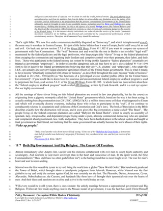 Policy Document: Corruption Within Modern Christianity 191 of 200
Copyright Sovereignty Education and Defense Ministry ,http://sedm.org
Form 08.012, Rev. 1-21-2017 EXHIBIT:________
and gives scant indication of capacity ever to attain its ends by lawful political means. The peril inherent in its1
operation arises not from its numbers, but from its failure to acknowledge any limitation as to the nature of its2
activities, and its dedication to the proposition that the present constitutional Government of the United States3
ultimately must be brought to ruin by any available means, including resort to force and violence [or using4
income taxes]. Holding that doctrine, its role as the agency of a hostile foreign power [the Federal Reserve and5
the American Bar Association (ABA)] renders its existence a clear present and continuing danger to the security6
of the United States. It is the means whereby individuals are seduced into the service of the world Communist7
movement, trained to do its bidding, and directed and controlled in the conspiratorial performance of their8
revolutionary services. Therefore, the Communist Party should be outlawed9
That’s right folks: We now live under communism stealthily disguised as “democracy”, and which is implemented exactly10
the same way it was done in Eastern Europe. It’s just a little better hidden than it was in Europe, but it’s still every bit as real11
and evil. Go back and review section 2.7.1 of the Great IRS Hoax, Form #11.302 if you want to compare our system of12
government with Pure Communism. The “wall” between east and west like the one in Berlin is an invisible “legal wall”13
maintained by the federal judiciary and the legal profession, who keep people (the “slaves” living on the federal plantation)14
from escaping the communism and regaining their freedom and complete control over their property, their labor, and their15
lives. Those who participate in the federal income tax system by living on this figurative “federal plantation” essentially are16
treated as government “employees”. In order to join this dangerous cult, all they have to do is use a federal W-4 or 104017
form to lie or deceive the federal government into believing that they are “U.S. citizens” and “employees”, who under the18
I.R.C. are actually and only privileged elected or appointed officers of the United States government. This is what it means19
to have income “effectively connected with a trade or business”, as described throughout the code, because “trade or business”20
is defined in 26 U.S.C. 7701(a)(26) as “the functions of a [privileged, excise taxable] public office [in the United States21
Government]”. If you would like to know how this usurious and unconstitutional federal employee kickback program is used22
to perpetuate the fraud, read section 5.6.11 of the Great IRS Hoax, Form #11.302. A whole book has been written about how23
the “federal employee kickback program” works called IRS Humbug, written by Frank Kowalik, and it is a real eye opener24
that we highly recommend.25
All the earnings of these slaves living on this federal plantation are treated in law (not physically, but by the courts) as26
originating from a gigantic monopoly called the “United States” government which, based on the way it has been acting, is27
actually nothing but a big corporation (see 28 U.S.C. §3002(15)(A)) a million times more evil than what happened to Enron28
and which will eventually destroy everyone, including those who refuse to participate in the “cult”, if we continue to29
complacently tolerate its usurpations and violations of the Constitution and God’s laws. The book of Revelation in the Bible30
describes exactly how the destruction will occur, and it even gives this big corporation a name called “The Beast”. The31
people living on the federal corporate plantation are called “Babylon the Great Harlot”, which is simply an assembly of32
ignorant, lazy, irresponsible, and dependent people living under a pure, atheistic commercial democracy who are ignorant33
and complacent about government, law, truth, and justice. They have been dumbed-down in the school system and taught to34
treat government as their friend, not realizing that this same government has actually become the worst abuser of their rights.35
Wake up people!36
"And I heard another voice from heaven [God] saying, 'Come out of her [Babylon the Great Harlot, a democratic37
state full of socialist non-believers], my people [Christians], lest you share in her sins, and lest you receive of her38
plagues.'"39
[Revelation 18:4, Bible, NKJV]40
11.7 Both Big Government And Big Religion: The Enemy Of Freedom.41
Almost immediately after Adam's fall, Lucifer and his minions collaborated with evil men to usurp God's authority and42
sovereignty. And nowhere is God more sovereign than in the heart and conscience of man. In the spirit world, the First43
Commandment ("Thou shalt have no other gods before me") is the battleground that is most fought over. The war for man's44
heart and soul is never-ending.45
Nimrod was the first would-be tyrant to try and bring the world into a global "New World Order." His handiwork produced46
the Tower of Babel, which brought about a cataclysmic judgment from Jehovah. However, while Nimrod was the first47
globalist to try and unify the nations against God, he was certainly not the last. The Pharaohs, Darius, Artaxerxes, Cyrus,48
Alexander, Nebuchadnezzar, the Caesars, and hundreds like them have all brought their tyrannical rule over the hearts of49
men. And their ideas and passions are as alive and active in the world today as ever.50
With every would-be world tyrant, there is one constant: the unholy marriage between a supranational government and Big51
Religion. If Jehovah God made anything clear in the Mosaic model of government, it was the fact that--until Christ Himself52
 