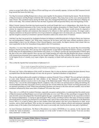 Policy Document: Corruption Within Modern Christianity 192 of 200
Copyright Sovereignty Education and Defense Ministry ,http://sedm.org
Form 08.012, Rev. 1-21-2017 EXHIBIT:________
comes to occupy both offices--the offices of Priest and King were to be eternally separate. At least one Old Testament Jewish1
king learned that lesson the hard way.2
Yet, Big Government and Big Religion have always come together for the purpose of enslaving the masses. The devilish duo3
of Big Government and Big Religion killed the Old Testament prophets. They hung Jesus on the cross and persecuted the4
early Church. They murdered masses during the Dark Ages; they managed the Holocaust; and their obnoxious offspring are5
still at work today. This criminal cabal has been the bane of genuine faith and personal liberty since the beginning of time.6
When Colonial America fired that shot heard around the world and fought their way to independence, they broke free, not7
only from the political domination of the Crown, but also from the religious domination of a State Church. No longer would8
citizens be required to join a particular church in order to hold public office. No longer would citizens be required to9
financially support churches and institutions they deemed to be offensive to their spiritual convictions. No longer could a10
religious institution use the power and force of civil government to subjugate men to its tenets and, yes, tentacles. Indeed, the11
apostate kingdom created by Constantine's spiritual whoredom ended at the eastern shore of America!12
And dare I say that I am proud of my Anabaptist forebears for helping to embed the principle of religious liberty into American13
law and jurisprudence? Indeed, I am! What many Americans do not know (and what many militant secularists refuse to14
acknowledge) is that it was the influence of the Colonial Baptists--most notably, the Baptist minister John Leland--that was15
most responsible for the First Amendment being added to the US Constitution.16
Therefore, it is more than disturbing when I see evangelical Christians being seduced by the ancient Big Government/Big17
Religion whorish union today. How can any true Gospel preacher accept federal Faith-Based Initiative monies, except that18
he has either lost all understanding of what freedom truly means, or is willing to sacrifice the sacred principles of liberty upon19
the altar of his own selfish interests? How can any true Gospel preacher not realize that Big Religion has always conspired20
with tyrannical governmental forces against the true Gospel message? Why are they so blind to these devilish conspiracies?21
At the highest levels of virtually every major religion, the conspiracy to hijack truth and enslave the masses is constantly at22
work.23
This is what the Apostle Paul warned about in Ephesians 6:12.24
"For we wrestle not against flesh and blood, but against principalities, against powers, against the rulers of the25
darkness of this world, against spiritual wickedness in high places."26
Of course, the "rulers of the darkness of this world" are demonic. But it is also an absolute certainty that these demonic forces27
accomplish their devilish deeds through evil men who are given to "spiritual wickedness in high places."28
Was not the spiritual netherworld complicit in helping to construct Nimrod's Tower of Babel? Was not spiritual wickedness29
at work when Pharaoh murdered the little children of the Hebrews? Were not dark principalities at work when30
Nebuchadnezzar ordered everyone to bow to the image of the Babylonian leader? When the Lord Jesus called Jewish King31
Herod a "fox," was not He acknowledging Herod's complicity with evil? Were not spiritual powers aiding and abetting the32
Jewish Sanhedrin when they moved the crowd to crucify the Son of God? When the early Church was being persecuted, was33
not spiritual wickedness at work? When nonconforming Christians were thrown to the lions and sawn asunder, were not their34
tormentors influenced by these same rulers of darkness? Of course they were!35
Then, why is it so difficult for modern Christians--especially our pastors and preachers--to understand that this unholy union36
of Big Government and Big Religion is as evil and sinful today as it ever was? Why are they unwilling to recognize that the37
same devilish system that plagued the Church throughout the ages--suspended only temporarily by the successful revolution38
for American independence--is rearing its ugly head again? Why are they unwilling to believe that many of America's leaders39
(from both parties) routinely give themselves to luciferian rituals, such as those annual dances around the fire at the Bohemian40
Grove? Why is it so hard to believe that we have leaders (from both parties) who have given themselves to dark, secret41
societies, such as Skull and Bones? Why are they not suspicious when certain religious schools and institutions repeatedly42
produce many of the leaders (from both parties) who seem to universally take America down the same path of globalism?43
As most Christians should know, The Beast of Revelation is as much a SYSTEM as it is a person. As the Apostle John44
warned, the "spirit of antichrist . . . even now already is it in the world." (I John 4:3) He also warned, "Even now are there45
many antichrists." (I John 2:18)46
 