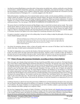 Policy Document: Corruption Within Modern Christianity 193 of 200
Copyright Sovereignty Education and Defense Ministry ,http://sedm.org
Form 08.012, Rev. 1-21-2017 EXHIBIT:________
Any Big Government/Big Religion system that seeks to bring nations into global unity, enshrine a politically correct theology1
of universalism, establish Church/State uniformity, and marginalize independent, nonconformist ideology is nothing more2
than the emergence of another Tower of Babel or Beast-like system! And, dear Christian friend, has it occurred to you that3
our central government in Washington, D.C., is currently engaged in all of the above?4
Both political parties--including most of our national leaders and news media--actively promote globalism; universalism is,5
without a doubt, the unofficial--but clearly understood--national religion; and anyone who holds nonconformist views (i.e.,6
pro-life, Jesus-only theology, anti-UN, anti-illegal immigration, questioning official government explanations of national7
tragedies, etc.) is being viciously ridiculed, impugned, and marginalized by virtually everyone in the national press corps and8
central government. Yes, I am saying it, THE BEAST IS EMERGING IN WASHINGTON, D.C.!9
The powers that be in both Big Government and Big Religion want to control both our hearts and our minds. They cannot10
tolerate dissent. Mind you: they do not care if one is Republican or Democrat, because at the national level, both major parties11
are marching in the same beastly direction. They do not care if one is conservative or liberal, because the leaders of both12
camps are, likewise, marching in lockstep to the tune being played by The Beast. They do not care if one is Jewish, Catholic,13
or Protestant, because at the highest levels, these religions are committing whoredom with The Beast.14
If a pastor or preacher is going to be true to his calling today, he must be willing to adopt the philosophy of the late, great15
Charles Haddon Spurgeon, who said,16
"The more prominent you are in Christ's service, the more certain are you to be the butt of calumny [slander]. I17
have long ago said farewell to my character. I lost it in the earlier days of my ministry by being a little more18
zealous than suited a slumbering age. And I have never been able to regain it except in the sight of Him who19
judges all the earth, and in the hearts of those who love me for my work's sake."20
[Charles Haddon Spurgeon]21
Any desire for promotion, pleasure, riches, or fame will quickly make one a servant of The Beast. And, I'm afraid, that is22
exactly what many of today's pastors and preachers have become.23
The fight for independence was as much for the freedom of the heart and mind as it was for the freedom of a State or nation.24
In fact, one cannot enslave the latter until he first enslaves the former. And this is what is currently at stake: the freedom of25
the heart and soul to be governed by God and no other! And this battle will never be won--at least not nationally--as long as26
Christians and pastors are unwilling to recognize the enemy for what it is: "spiritual wickedness in high places."27
11.8 What’s Wrong with American Christianity According to Pastor Chuck Baldwin28
Many of us grew up in Sunday School and church. We have heard the great Bible stories over and over. We heard about the29
story of how Moses' mother defied Pharaoh and hid her little baby boy in bulrushes. We heard the story of how Moses killed30
the Egyptian taskmaster defending a Hebrew slave and later became the great deliverer of God's people. We heard the story31
of young David going out alone against the Philistines' greatest warrior, Goliath. We heard the story of how Saul's servants32
refused to carry out the king's order to murder the priest Ahimelech. We know well the story of Daniel who defied his33
government's order to refrain from praying. The names Shadrach, Meshach, and Abednego are very familiar to us. We heard34
our teachers and preachers extol their courage in defying the government's order to bow to the image of their emperor. We35
remember that John the Baptist went to prison (and was eventually beheaded), not for preaching the Gospel, but for criticizing36
the king for his immoral behavior. We certainly recall the story of Simon Peter who bluntly told his civil magistrates, "We37
ought to obey God rather than men." We know that the Apostle Paul wrote many of his epistles from inside government38
prisons. We certainly recall that before John penned the Revelation, he had been banished to an island-prison by his civil39
authorities.40
I challenge Christians to objectively look at the great stories of Bible heroes (in both testaments) and observe how many times41
they are noted for either being martyred for defying a civil authority, or, perhaps, for being delivered from death for defying42
a civil authority. The stories of defiance to civil government (in one form or another) comprise a great percentage of all the43
stories contained in the Bible--perhaps even a majority of them.44
So, how has it happened that a majority of today's Christians, it seems, have become such sheepish slaves of government?45
How has it happened that, for the most part, the concept of courage in the face of government oppression has been totally lost46
to the average Christian, pastor, and church? For all intents and purposes, it is time for many Christians to shred their Bibles,47
because the lessons and principles of God's Word have absolutely no influence over their attitudes and conduct.48
 
