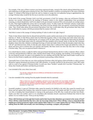 Policy Document: Corruption Within Modern Christianity 194 of 200
Copyright Sovereignty Education and Defense Ministry ,http://sedm.org
Form 08.012, Rev. 1-21-2017 EXHIBIT:________
For example, if the story of Peter in prison were being experienced today, instead of the church rallying behind their pastor1
and conducting an all-night prayer meeting for him, most church members would be excoriating him in the name of Romans2
chapter 13. Instead of Paul being let down the wall in a basket to escape the civil authorities trying to apprehend him, the3
average Christian today would be the first one to turn him over to the authorities.4
In the mind of the average Christian, God is not God; government is God! For instance, when one well-known Christian5
attorney was recently confronted by the teaching of Scripture relative to the church's independence from government6
(meaning, no church should allow itself to be subject to the government's tyrannical 501(c )(3) non-profit, tax-exempt status),7
he said, "That might be Biblically correct, but it is not legally correct." In other words, the "Christian" attorney would rather8
a church be legal than Biblical. And, unfortunately, that seems to be the attitude of the vast majority of professing Christians9
today. They would rather please the government than please God; they would rather obey the government than obey God;10
they would rather be at peace with the government than be at peace with God.11
And when it comes to the courage of risking anything of value in order to do right, forget it!12
Think of what Abram risked when he obeyed God and left his country and kin and struck out for a land that God had not even13
told him of. Think of what Moses risked when he killed that Egyptian; think of what Joshua and Caleb risked when they14
defied the entire nation that was following the evil counsel of the ten spies; think of what David risked when he faced the15
giant; think of what Elijah risked when he confronted 850 false prophets all by himself; think of what the Old Testament16
prophets risked when they rebuked or challenged the kings of Israel and Judah; think of what the disciples risked when they17
"left all" and followed Jesus; think of what the early church risked when it embraced the Gospel and defied the wishes of18
Rome and Jewry (not to mention their own families and friends). But these stories are more like fairy tales to the average19
Christian today. They serve no practical benefit whatsoever!20
Let a church deacon, trustee, or elder be told by some government-backed attorney that he is really a corporate officer, subject21
to the laws and punishments of IRS tax codes, and that church leader will say anything, sign anything, or do anything to save22
his own financial security. In order to not jeopardize his own standing with the IRS, that same church leader would turn his23
back on his best friend, or gladly join with the government in prosecuting a fellow believer.24
I personally know of more than one case where professing Christians either lied against a beloved brother in order to protect25
themselves against threatened government (read: IRS) penalties, or actually testified for the prosecution (read: IRS) under26
oath in a court of law against a Christian brother. In each case, these "brothers" actually felt it was their "Christian duty" to27
betray their friends and brothers and help the government.28
I am reminded of the verse where Jesus said,29
"Yea, the time cometh, that whosoever killeth you will think that he doeth God service."30
[John 16:2, Bible, KJV]31
I am also reminded of the warning from the prophet Jeremiah when he cautioned,32
"Take ye heed every one of his neighbour, and trust ye not in any brother: for every brother will utterly33
supplant, and every neighbour will walk with slanders. And they will deceive everyone his neighbour, and will34
not speak the truth: they have taught their tongue to speak lies, and weary themselves to commit iniquity."35
[Jeremiah 9:4,5, Bible, KJV]36
Jeremiah's prophecy is spot-on! Christians today cannot be trusted to be faithful to the truth; they cannot be trusted to not37
betray and turn against their brethren; they cannot be trusted to not be party with slander and libel. If it means saving their38
own skin, or keeping their bread buttered, or staying in the good graces of the IRS, they would sell out their best friend--39
maybe even their own mother! And it is no coincidence that Jeremiah, himself, experienced firsthand that which he had40
spoken. It is no wonder he said, "Trust ye not any brother."41
When will Christians get it through their heads (and in their hearts) that oftentimes government is the enemy of God?42
When will they understand that they have only one Sovereign: King Jesus? When will they come to comprehend that43
helping government perpetrate unjust action against fellow believers is a crime against Heaven? When will they stop44
talking about the Bible and actually start internalizing its teachings, examples, and principles?45
 