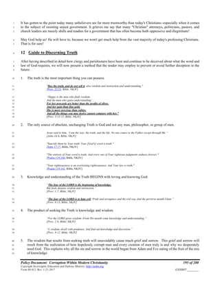 Policy Document: Corruption Within Modern Christianity 195 of 200
Copyright Sovereignty Education and Defense Ministry ,http://sedm.org
Form 08.012, Rev. 1-21-2017 EXHIBIT:________
It has gotten to the point today many unbelievers are far more trustworthy than today's Christians--especially when it comes1
to the subject of resisting unjust government. It grieves me say that many "Christian" attorneys, politicians, pastors, and2
church leaders are merely shills and toadies for a government that has often become both oppressive and illegitimate!3
May God help us! He will have to, because we won't get much help from the vast majority of today's professing Christians.4
That is for sure!5
12 Guide to Discerning Truth6
After having described in detail how clergy and parishioners have been and continue to be deceived about what the word and7
law of God requires, we will now present a method that the reader may employ to prevent or avoid further deception in the8
future:9
1. The truth is the most important thing you can possess.10
"Buy the truth, and do not sell it, also wisdom and instruction and understanding."11
[Prov. 23:23, Bible, NKJV]12
“Happy is the man who finds wisdom,13
And the man who gains understanding;14
For her proceeds are better than the profits of silver,15
And her gain than fine gold.16
She is more precious than rubies,17
And all the things you may desire cannot compare with her.”18
[Prov. 3:13-15, Bible, NKJV]19
2. The only source of absolute, unchanging Truth is God and not any man, philosopher, or group of men.20
Jesus said to him, “I am the way, the truth, and the life. No one comes to the Father except through Me.”21
[John 14:6, Bible, NKJV]22
"Sanctify them by Your truth. Your [God's] word is truth."23
[John 17:17, Bible, NKJV]24
"The entirety of Your word is truth, And every one of Your righteous judgments endures forever."25
[Psalm 119:160, Bible, NKJV]26
"Your righteousness is an everlasting righteousness, And Your law is truth."27
[Psalm 119:142, Bible, NKJV]28
3. Knowledge and understanding of the Truth BEGINS with loving and knowing God:29
“The fear of the LORD is the beginning of knowledge,30
But fools despise wisdom and instruction.”31
[Prov. 1:7, Bible, NKJV]32
“The fear of the LORD is to hate evil; Pride and arrogance and the evil way And the perverse mouth I hate.”33
[Prov. 8:13, Bible, NKJV]34
4. The product of seeking the Truth is knowledge and wisdom.35
“For the LORD gives wisdom; From His mouth come knowledge and understanding;”36
[Prov. 2:6, Bible, NKJV]37
“I, wisdom, dwell with prudence, And find out knowledge and discretion.”38
[Prov. 8:12, Bible, NKJV]39
5. The wisdom that results from seeking truth will unavoidably cause much grief and sorrow. This grief and sorrow will40
result from the realization of how hopelessly corrupt man and every creation of men truly is and why we desperately41
need God. This explains why all the sin and sorrow in the world began from Adam and Eve eating of the fruit of the tree42
of knowledge:43
 