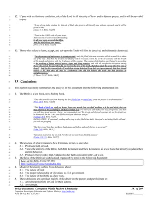 Policy Document: Corruption Within Modern Christianity 197 of 200
Copyright Sovereignty Education and Defense Ministry ,http://sedm.org
Form 08.012, Rev. 1-21-2017 EXHIBIT:________
12. If you seek to eliminate confusion, ask of the Lord in all sincerity of heart and in fervent prayer, and it will be revealed1
to you:2
“If any of you lacks wisdom, let him ask of God, who gives to all liberally and without reproach, and it will be3
given to him.”4
[James 1:5, Bible, NKJV]5
“Trust in the LORD with all your heart,6
And lean not on your own understanding;7
In all your ways acknowledge Him,8
And He shall direct your paths.”9
[Prov. 3:5-6, Bible, NKJV]10
13. Those who refuse to learn, accept, and act upon the Truth will first be deceived and ultimately destroyed:11
“For the mystery of lawlessness is already at work; only He [God] who now restrains will do so until He is taken12
out of the way. And then the lawless one [Satan] will be revealed, whom the Lord will consume with the breath13
of His mouth and destroy with the brightness of His coming. The coming of the lawless one [Satan] is according14
to the working of Satan, with all power, signs, and lying wonders, and with all unrighteous deception among15
those who perish, because they did not receive the love of the truth, that they might be saved [don’t be one of16
them!]. And for this reason God will send them strong delusion [from their own government], that they should17
believe a lie, that they all may be condemned who did not believe the truth but had pleasure in18
unrighteousness.”19
[2 Thess. 2:3-17, Bible, NKJV]20
13 Conclusions21
This section succinctly summarizes the analysis in this document into the following enumerated list:22
1. The Bible is a law book, not a history book.23
“One who turns his ear from hearing the law [God's law or man's law], even his prayer is an abomination.”24
[Prov. 28:9, Bible, NKJV]25
“This Book of the Law shall not depart from your mouth, but you shall meditate in it day and night, that you26
may observe to do according to all that is written in it. For then you will make your way prosperous, and then27
you will have good success. Have I not commanded you? Be strong and of good courage; do not be afraid, nor28
be dismayed, for the LORD your God is with you wherever you go.”29
[Joshua 1:8-9, Bible, NKJV,30
IMPLICATION: If you aren't reading and trying to obey God's law daily, then you're not doing God's will and31
you will not prosper]32
"But this crowd that does not know [and quote and follow and use] the law is accursed.”33
[John 7:49, Bible, NKJV]34
"Salvation is far from the wicked, For they do not seek Your [God's] statutes."35
[Psalm 119:155, Bible, NKJV]36
2. The essence of what it means to be a Christian, in fact, is one who:37
2.1. Professes faith in God.38
2.2. Views the entirety of the Bible, both Old Testament and New Testament, as a law book that directly regulates their39
current behavior.40
2.3. Produces fruit (works) that evidence his/her faith consistent with God’s law.41
3. The laws of the Bible are codified and organized by topic in the following document:42
Laws of the Bible, Form #13.001
http://sedm.org/Forms/FormIndex.htm
4. Modern Christianity suffers from delusions about:43
4.1. The nature of God44
4.2. The proper relationship of Christians to civil government45
4.3. The nature of the Bible as a law book.46
5. These delusions are a product mainly of the desire on the pastors and parishioners to:47
5.1. Avoid responsibility to God for their actions.48
5.2. Avoid truth.49
 
