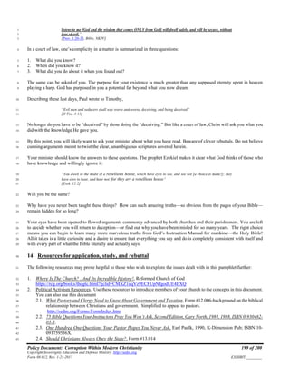 Policy Document: Corruption Within Modern Christianity 199 of 200
Copyright Sovereignty Education and Defense Ministry ,http://sedm.org
Form 08.012, Rev. 1-21-2017 EXHIBIT:________
listens to me [God and the wisdom that comes ONLY from God] will dwell safely, and will be secure, without1
fear of evil.”2
[Prov. 1:20-33, Bible, NKJV]3
In a court of law, one’s complicity in a matter is summarized in three questions:4
1. What did you know?5
2. When did you know it?6
3. What did you do about it when you found out?7
The same can be asked of you. The purpose for your existence is much greater than any supposed eternity spent in heaven8
playing a harp. God has purposed in you a potential far beyond what you now dream.9
Describing these last days, Paul wrote to Timothy,10
“Evil men and seducers shall wax worse and worse, deceiving, and being deceived”11
[II Tim. 3:13]12
No longer do you have to be “deceived” by those doing the “deceiving.” But like a court of law, Christ will ask you what you13
did with the knowledge He gave you.14
By this point, you will likely want to ask your minister about what you have read. Beware of clever rebuttals. Do not believe15
cunning arguments meant to twist the clear, unambiguous scriptures covered herein.16
Your minister should know the answers to these questions. The prophet Ezekiel makes it clear what God thinks of those who17
have knowledge and willingly ignore it:18
“You dwell in the midst of a rebellious house, which have eyes to see, and see not [a choice is made!]; they19
have ears to hear, and hear not: for they are a rebellious house”20
[Ezek. 12:2]21
Will you be the same?22
Why have you never been taught these things? How can such amazing truths—so obvious from the pages of your Bible—23
remain hidden for so long?24
Your eyes have been opened to flawed arguments commonly advanced by both churches and their parishioners. You are left25
to decide whether you will return to deception—or find out why you have been misled for so many years. The right choice26
means you can begin to learn many more marvelous truths from God’s Instruction Manual for mankind—the Holy Bible!27
All it takes is a little curiosity and a desire to ensure that everything you say and do is completely consistent with itself and28
with every part of what the Bible literally and actually says.29
14 Resources for application, study, and rebuttal30
The following resources may prove helpful to those who wish to explore the issues dealt with in this pamphlet further:31
1. Where Is The Church? ..And Its Incredible History!, Reformed Church of God32
https://rcg.org/books/thogtc.html?gclid=CMXZ1uqVz9ECFUpNfgodUE4EXQ33
2. Political Activism Resources. Use these resources to introduce members of your church to the concepts in this document.34
You can also use this document35
2.1. What Pastors and Clergy Need to Know About Government and Taxation, Form #12.006-background on the biblical36
relationship between Christians and government. Simplified to appeal to pastors.37
http://sedm.org/Forms/FormIndex.htm38
2.2. 75 Bible Questions Your Instructors Pray You Won’t Ask, Second Edition, Gary North, 1984, 1988, ISBN 0-930462-39
03-3.40
2.3. One Hundred One Questions Your Pastor Hopes You Never Ask, Earl Paulk, 1990, K-Dimension Pub; ISBN 10-41
091759536X.42
2.4. Should Christians Always Obey the State?, Form #13.01443
 