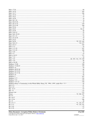 Policy Document: Corruption Within Modern Christianity 20 of 200
Copyright Sovereignty Education and Defense Ministry ,http://sedm.org
Form 08.012, Rev. 1-21-2017 EXHIBIT:________
Matt. 17:26 ............................................................................................................................................................................. 94
Matt. 19:16 ........................................................................................................................................................................... 105
Matt. 19:17 ........................................................................................................................................................................... 106
Matt. 19:19 ............................................................................................................................................................................. 72
Matt. 19:21 ............................................................................................................................................................................. 73
Matt. 19:28 ............................................................................................................................................................................. 74
Matt. 20:1-16.......................................................................................................................................................................... 74
Matt. 20:25-28........................................................................................................................................................................ 35
Matt. 20-15-16...................................................................................................................................................................... 129
Matt. 22:37-38...................................................................................................................................................................... 160
Matt. 22:39 ............................................................................................................................................................................. 72
Matt. 23:23 ....................................................................................................................................................................... 59, 81
Matt. 23:28 ............................................................................................................................................................................. 48
Matt. 23:8-12.......................................................................................................................................................................... 35
Matt. 24:9, 23-25.................................................................................................................................................................... 27
Matt. 25:1-13.......................................................................................................................................................................... 74
Matt. 25:14-30........................................................................................................................................................................ 74
Matt. 25:23 ............................................................................................................................................................................. 76
Matt. 26:28 ............................................................................................................................................................. 92, 125, 142
Matt. 26:6-13................................................................................................................................................................ 114, 127
Matt. 4:8-11.......................................................................................................................................................................... 185
Matt. 5:17 ............................................................................................................................................................................... 55
Matt. 5:17-18........................................................................................................................................................................ 107
Matt. 5:21-22........................................................................................................................................................................ 108
Matt. 5:43 ............................................................................................................................................................................... 72
Matt. 5:5................................................................................................................................................................................. 53
Matt. 6:19-21........................................................................................................................................................................ 171
Matt. 7:12 ............................................................................................................................................................................... 39
Matt. 7:21 ................................................................................................................................................46, 103, 116, 119, 149
Matt. 7:23 ............................................................................................................................................................................... 48
Matt. 8:18-20.......................................................................................................................................................................... 34
Matthew 13:40...................................................................................................................................................................... 100
Matthew 13:40-43 ................................................................................................................................................................ 138
Matthew 16............................................................................................................................................................................. 54
Matthew 20:25-28 .................................................................................................................................................................. 86
Matthew 22:15-22 .................................................................................................................................................................. 95
Matthew 23:13-36 .................................................................................................................................................................. 26
Matthew 25............................................................................................................................................................................. 56
Matthew 5............................................................................................................................................................................. 107
Matthew 5:17........................................................................................................................................................................ 138
Matthew 7:21........................................................................................................................................................................ 138
Matthew 7:21-23 .................................................................................................................................................................. 138
Matthew Henry’s Commentary on the Whole Bible; Henry, M., 1996, c1991, under Prov. 11:1 ......................................... 42
Mic 6:13 ................................................................................................................................................................................. 81
Mic 6:16 ................................................................................................................................................................................. 81
Mk. 13:13 ............................................................................................................................................................................... 67
Mk. 3:5................................................................................................................................................................................... 67
Mosaic Law.......................................................................................................................................................................... 132
Moses ..................................................................................................................................................................... 52, 104, 107
Mt 3:9..................................................................................................................................................................................... 33
Mt. 10:37................................................................................................................................................................................ 67
Mt. 12:36.............................................................................................................................................................................. 106
Mt. 15..................................................................................................................................................................................... 48
Mt. 23:1-3............................................................................................................................................................... 91, 124, 141
Mt. 5:17.................................................................................................................................................................. 91, 124, 141
Mt. 5:43.................................................................................................................................................................................. 67
Mt. 6:24.................................................................................................................................................................................. 67
 